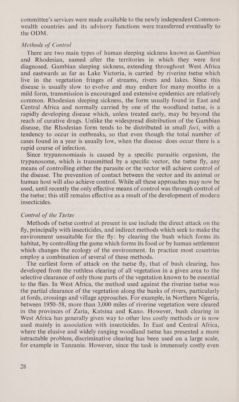 committee’s services were made available to the newly independent Common- wealth countries and its advisory functions were transferred eventually to the ODM. Methods of Control There are two main types of human sleeping sickness known as Gambian and Rhodesian, named after the territories in which they were first diagnosed. Gambian sleeping sickness, extending throughout West Africa and eastwards as far as Lake Victoria, is carried by riverine tsetse which live in the vegetation fringes of streams, rivers and lakes. Since this disease is usually slow to evolve and may endure for many months in a mild form, transmission is encouraged and extensive epidemics are relatively common. Rhodesian sleeping sickness, the form usually found in East and Central Africa and normally carried by one of the woodland tsetse, is a rapidly developing disease which, unless treated early, may be beyond the reach of curative drugs. Unlike the widespread distribution of the Gambian disease, the Rhodesian form tends to be distributed in small foci, with a tendency to occur in outbreaks, so that even though the total number of cases found in a year is usually low, when the disease does occur there is a rapid course of infection. Since trypanosomiasis is caused by a specific parasitic organism, the trypanosome, which is transmitted by a specific vector, the tsetse fly, any means of controlling either the parasite or the vector will achieve control of the disease. The prevention of contact between the vector and its animal or human host will also achieve control. While all these approaches may now be used, until recently the only effective means of control was through control of the tsetse; this still remains effective as a result of the development of modern insecticides. Control of the Tsetse Methods of tsetse control at present in use include the direct attack on the fly, principally with insecticides, and indirect methods which seek to make the environment unsuitable for the fly: by clearing the bush which forms its habitat, by controlling the game which forms its food or by human settlement which changes the ecology of the environment. In practice most countries employ a combination of several of these methods. The earliest form of attack on the tsetse fly, that of bush clearing, has developed from the ruthless clearing of all vegetation in a given area to the selective clearance of only those parts of the vegetation known to be essential to the flies. In West Africa, the method used against the riverine tsetse was the partial clearance of the vegetation along the banks of rivers, particularly at fords, crossings and village approaches. For example, in Northern Nigeria, between 1950-58, more than 3,000 miles of riverine vegetation were cleared in the provinces of Zaria, Katsina and Kano. However, bush clearing in West Africa has generally given way to other less costly methods or is now used mainly in association with insecticides. In East and Central Africa, where the elusive and widely ranging woodland tsetse has presented a more intractable problem, discriminative clearing has been used on a large scale, for example in Tanzania. However, since the task is immensely costly even