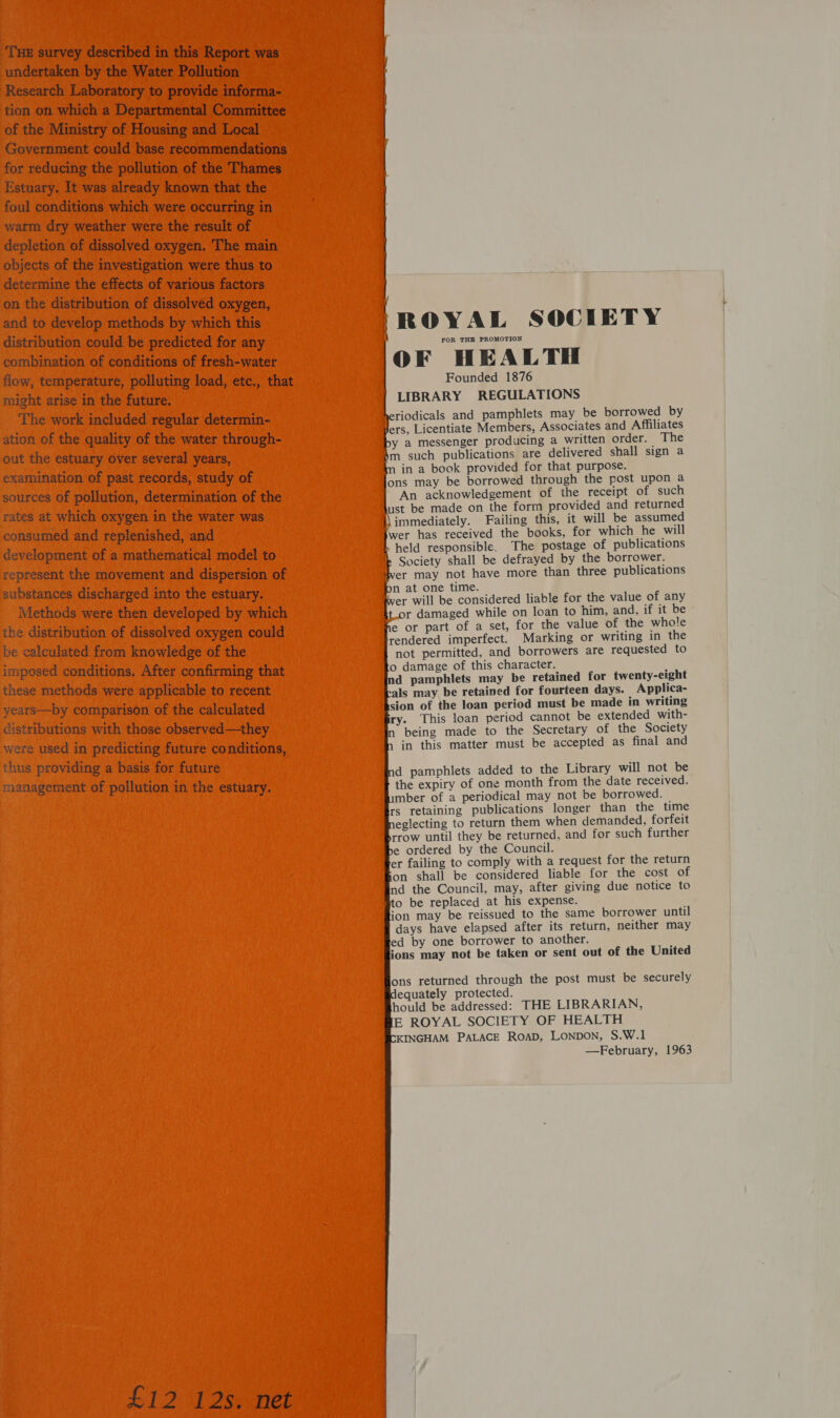 ‘THE survey described in this Report was undertaken by the Water Pollution Research Laboratory to provide informa- tion on which a Departmental Committee of the Ministry of Housing and Local Government could base recommendations for reducing the pollution of the Thames Estuary. It was already known that the foul conditions which were occurring in warm dry weather were the result of depletion of dissolved oxygen. ‘The main objects of the investigation were thus to determine the effects of various factors on the distribution of dissolved oxygen, and to develop methods by which this distribution could be predicted for any combination of conditions of fresh-water flow, temperature, polluting load, etc., that might arise in the future. The work included regular determin- ation of the quality of the water through- out the estuary over several years, examination of past records, study of sources of pollution, determination of the rates at which oxygen in the water was consumed and replenished, and development of a mathematical model to represent the movement and dispersion of substances discharged into the estuary. Methods were then developed by which the distribution of dissolved oxygen could be calculated from knowledge of the imposed conditions. After confirming that these methods were applicable to recent years—by comparison of the calculated distributions with those observed—they were used in predicting future conditions, thus providing a basis for future management of pollution in the estuary. £12 12s. net ea ROYAL SOCIETY FOR THE PROMOTION OF HEALTH Founded 1876 LIBRARY REGULATIONS heriodicals and pamphlets may be borrowed by ers, Licentiate Members, Associates and Affiliates y a messenger producing a written order. The ‘m such publications are delivered shall sign a in a book provided for that purpose. ons may be borrowed through the post upon a An acknowledgement of the receipt of such ust be made on the form provided and returned \\ immediately. Failing this, it will be assumed wer has received the books, for which he will held responsible. The postage of publications Society shall be defrayed by the borrower. wer may not have more than three publications n at one time. Wer will be considered liable for the value of any t.or damaged while on loan to him, and, if it be e or part of a set, for the value of the whole rendered imperfect. Marking or writing in the not permitted, and borrowers are requested to o damage of this character. d pamphlets may be retained for twenty-eight als may be retained for fourteen days. Applica- sion of the loan period must be made in writing ry. This loan period cannot be extended with- being made to the Secretary of the Society in this matter must be accepted as final and               d pamphlets added to the Library will not be the expiry of one month from the date received. mber of a periodical may not be borrowed. rs retaining publications longer than the time eglecting to return them when demanded, forfeit rrow until they be returned, and for such further e ordered by the Council. er failing to comply with a request for the return on shall be considered liable for the cost of nd the Council, may, after giving due notice to to be replaced at his expense. ion may be reissued to the same borrower until days have elapsed after its return, neither may ed by one borrower to another. ions may not be taken or sent out of the United ons returned through the post must be securely equately protected. hould be addressed: THE LIBRARIAN, E ROYAL SOCIETY OF HEALTH KINGHAM PALACE RoAD, LONDON, S.W.1 —February, 1963