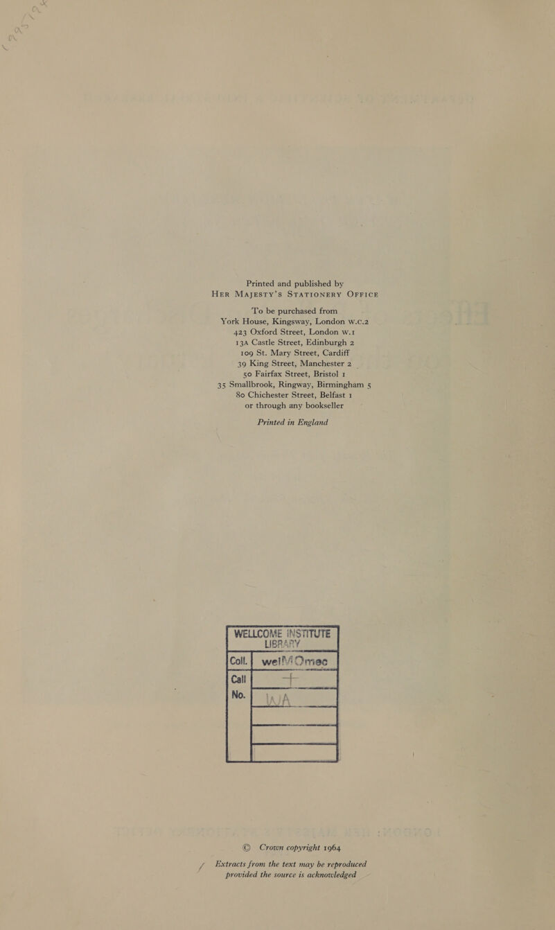 Printed and published by Her MAajeEsty’s STATIONERY OFFICE To be purchased from York House, Kingsway, London w.c.2 423 Oxford Street, London w.1 13A Castle Street, Edinburgh 2 109 St. Mary Street, Cardiff 39 King Street, Manchester 2 _ 50 Fairfax Street, Bristol 1 35 Smallbrook, Ringway, Birmingham 5 80 Chichester Street, Belfast 1 or through any bookseller Printed in England WELLCOME INSTITUTE     © Crown copyright 1964 Extracts from the text may be reproduced provided the source is acknowledged