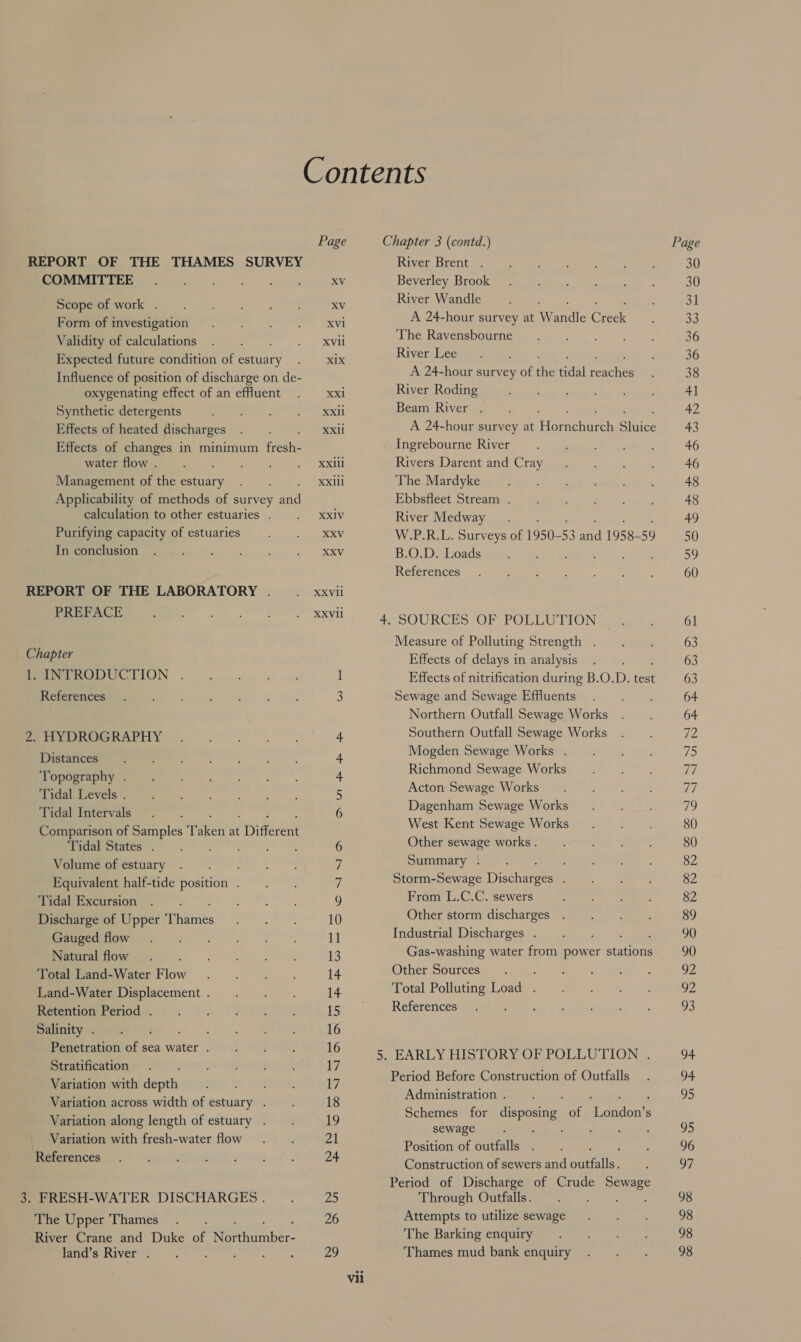 REPORT OF THE THAMES SURVEY COMMITTEE Scope of work . Form of investigation Validity of calculations Expected future condition of ante Influence of position of discharge on de- oxygenating effect of an effluent Synthetic detergents Effects of heated discharges Effects of changes in minimum Gece water flow . ; Management of the estuary Applicability of methods of survey et calculation to other estuaries . Purifying capacity of estuaries In conclusion REPORT OF THE LABORATORY . PREFACE Chapter PUN TRODUCTION . References 2. HYDROGRAPHY Distances Topography . Tidal Levels . Tidal Intervals Comparison of Samples ikon at “Differ ent Tidal States . 4p hese Volume of estuary Equivalent half-tide position . Tidal Excursion Discharge of Upper fines Gauged flow : Natural flow Total Land-Water Flow Land-Water Displacement . Retention Period . Salinity . ee Penetration of sea water . Stratification Variation with depth Variation across width of estuary . Variation along length of estuary . Variation with fresh-water flow References 3. FRESH-WATER DISCHARGES . The Upper Thames River Crane and Duke of Mee ber land’s River . , , : : Page XV XV XV1 XVii xix XXx1 XXil XXi XXill XXlil XX1V XXV XXV XXVil XXVIl None -p HS (BS yf eS en) 11 13 14 14 15 16 16 uy 17 18 19 21 24 25 26 29 un River Brent . Beverley Brook River Wandle A 24-hour survey at Wandle Ciece The Ravensbourne CA River Lee A 24-hour survey of He tidal rence River Roding Beam River . A 24-hour survey at Horachdese Biiies Ingrebourne River Rivers Darent and Cray The Mardyke Ebbsfleet Stream . River Medway W.P.R.L. Surveys of 1950-53 aod 1958- 59 B.O.D. Loads Ag scveraet). 14. ayy References SOURCES OF POLLUTION Measure of Polluting Strength . Effects of delays in analysis Effects of nitrification during B.O.D. test Sewage and Sewage Effuents Northern Outfall Sewage Works Southern Outfall Sewage Works Mogden Sewage Works . Richmond Sewage Works Acton Sewage Works Dagenham Sewage Works West Kent Sewage Works Other sewage works . Summary | bathe: Storm-Sewage Discharges . From L.C.C. sewers Other storm discharges Industrial Discharges . 29, ee Gas-washing water from power stations Other Sources Total Polluting Load . References i Period Before Construction of Outfalls Administration . ee ae Schemes for disposing of London’s sewage iret Seek ae Ee Position of outfalls . Construction of sewers and puedes Period of Discharge of Crude Sones Through Outfalls. Attempts to utilize sewage The Barking enquiry Thames mud bank enquiry Page 30 30 31 a3 36 36 38 41 42 43 46 46 48 48 49 50 59 60 94 D4 pS 95 96 Lu) 98 98 98 98