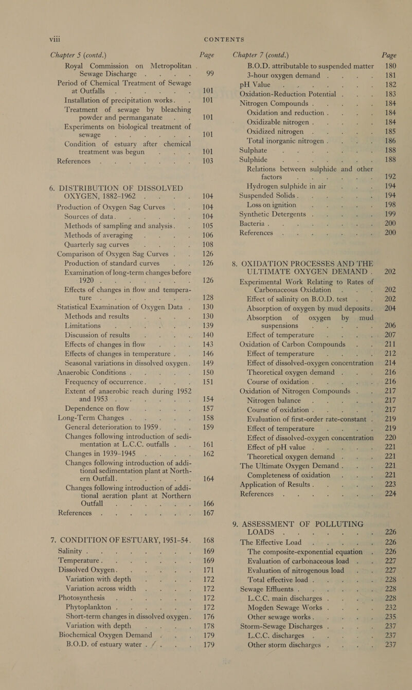 Chapter 5 (contd.) Page Chapter 7 (contd.) Page Royal Commission on Metropolitan . B.O.D. attributable to suspended matter 180 Sewage Discharge . . 99 3-houroxygen demand). =. i | ~iaeadok Period of Chemical 'Treatment of Senaee pH Value”. 7c)? oo aes at Outfalls . ~ Seppe Oxidation#Redtetion Poteieeia=/-, Samana Installation of pecnie don wore ee 101 Nitrogen Compounds. . . . . 184 Treatment of sewage by bleaching Oxidation and reduction. . . . 4184 powder and permanganate . . 101 hae ; iis ay Oxidizablenitrogen . . &lt;\ &gt; aaeReeeen Experiments on Paes treatment of Oxidized ni 135 sewage. 101 xidized nitrogen. 1 Condition of ee her chores Total inorganic nitrogen. . . .. 186 treatment was begun Ee Sulphate Oa eS References. E : Wedel Lt: Sulphide Hoe tos 188 Relations between sulphide aad other factors ; «ie! yee 6. DISTRIBUTION OF DISSOLVED Hydrogen sulphide in air «ss 14 OXYGEN, 1882-1962 . . . 104 Suspended Solids . : Re Ps) Production of Oxygen Sag Curves . . 104 Loss on ignition me ee eanecesion Gace Peay Synthétic Detergents . 32) geen Methods of sampling ad analysis) peel (5 Bacteria. - «+, +) +) (2 eee Methods of averagiygn 717) ee L OD References . + |» ones Quarterly sag curves”. ; : 108 Comparison of Oxygen Sag cues tee el 26 Production of standard curves : 126 8. OXIDATION PROCESSES AND THE Examination of long-term changes berere ULTIMATE OXYGEN DEMAND. 202 1920} 0 myc ei- ii . 126 Experimental Work Relating to Rates of Effects of changes in aon aad tesa Carbonaceous, Oxidation 7 ane aeenee ture. nay 128 Effect of salinity\on B-O.D) test (igsuue eeeeet Statistical Peer of Ose Dae a, 430 Absorption of oxygen by mud deposits. 204 Methods and results ck |e aeniem Wes buses Absorption of oxygen by mud Limitations 1¥aneiren ae ne pe eee rd 39 suspensions) . 7.) = a eS Discussion of results eT Ay Sri cerGe LA) Effect of temperature. cinta U7. Effects of changesin low wpe Futian) 7 143 Oxidation of Carbon Compoutiii Ae it AS Effects of changes in temperature. . 146 Effect of temperaturca) aes 212 Seasonal variations in dissolved oxygen. 149 Effect of dissolved-oxygen concentration 214 Anaerobic: Conditionses » sumidie ar ee) = 150 Theoretical oxygen demand . . . 216 Frequency of occurrence... 151 Course of oxidation. ueryeel6 Extent of anaerobic reach ene 1952 Oxidation of Nitrogen Cornponnee ni AY; ADEE OSS oy 2 eho) SCE Mia tame t+ Nitrogen balance : |) geen Dependence on flow re caine Garg filo? Course of oxidation... mip eed Long-Term Changes . oi vient AAPSS Evaluation of first-order rate-constant . 219 General deterioration to 1959. tea S59 Effect of temperature. . 219 Changes following introduction of sedi- Effect of dissolved-oxygen concentration 220 mentation at L.C.C. outfalls . . 161 Effect of pH value. . . . . 221 Changes in 1939-1945... 162 Theoretical oxygen demand). |... jg eee Changes following introduction of vite The Ultimate Oxygen Demand. . . 221 tional sedimentation plant at North- Canes Foden 774 eeeOuttall = ane 164 mpleteness of oxidation . . Changes following iarrouteaon of wae Application of Results. 7 aaa tional aeration plant at Northern References . . . ~-)00-aiamneee Outiall 0) egies. Su cts Ae LOO References)’ 2.0) &lt;s, ee AL ae 167 9. ASSESSMENT OF POLLUTING LOADS, 3) ae J aijhee 7. CONDITION OF ESTUARY, 1951-54. 168 The Effective Load salu i 296 Dalinityycs. Cy ti, eee ato ee ee. LOD The composite-exponential oaastal sult 226 ‘Temperatutes 7, Sats ee | LOY Evaluation of carbonaceous load . . = 227 Dissolved Osyoen 92 ee Evaluation of nitrogenous load . . 227 Vanation with'depth* 4 = eetueeee 1/2 Total effectiveload, .1j si secu) Gane Variation across Width 5 9° ees, 172 Sewage Effluents)!. ««.¢.icss% 0) Genneeeeee Photosynthesie’ @ ei) 1 fee eee el 72 L.C.C. main discharges. . . . 228 Phytoplankton... aya We Mogden Sewage Works . © « sauumeuee Short-term changes in dieters oxygen. 176 Other sewage. works... oo + + Jie Variation with depth Soucek PS Storm-Sewage Discharges. . . . 237 Biochemical Oxygen Demand . . .._——: 179 L.C.C. discharges. 2.) B.O.D/ of eatuaryiater aia oe oe a TO Other storm discharges... . -~ ../) yee