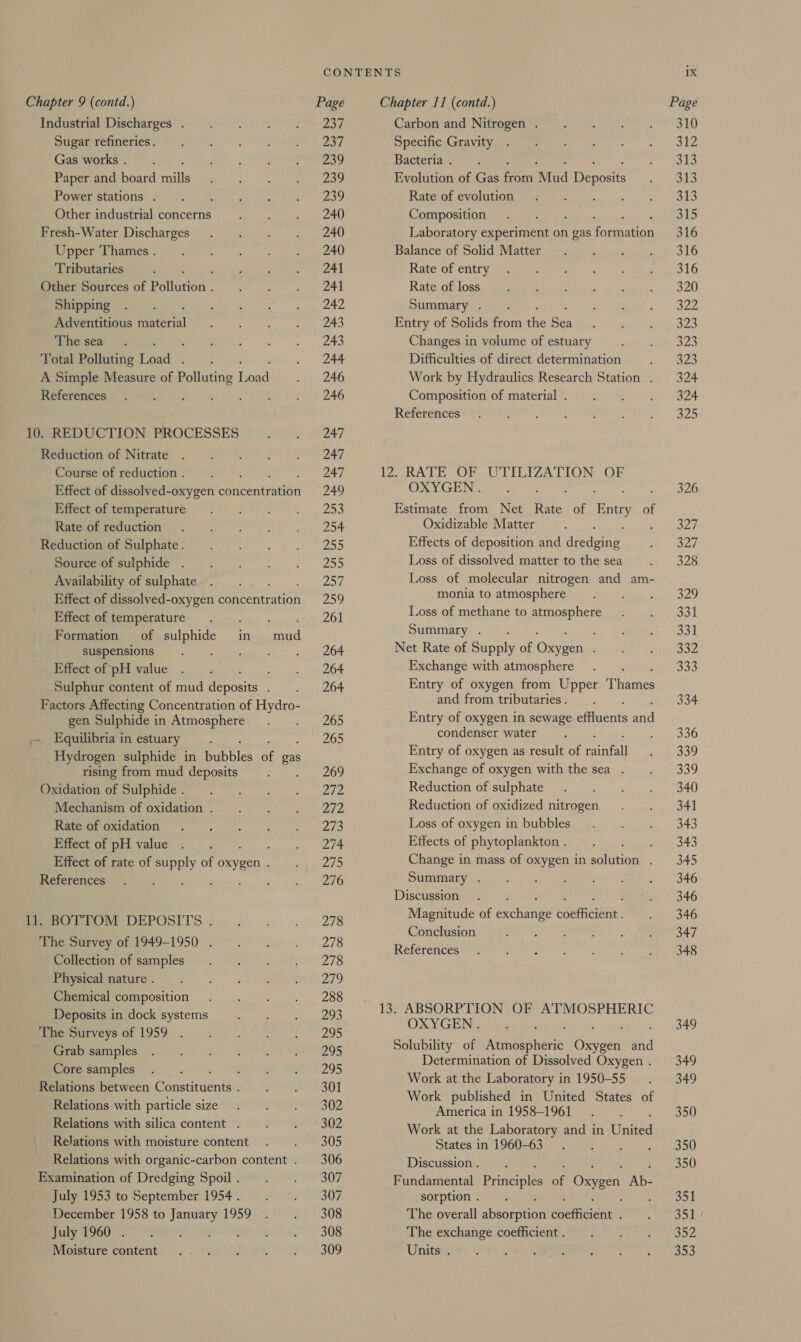 Industrial Discharges . Sugar refineries. Gas works . Paper and board rail Power stations . : Other industrial concerns Fresh-Water Discharges Upper Thames . Tributaries : Other Sources of Poiecon : Shipping Adventitious seared The sea By 4; Total Polluting Load . A Simple Measure of Polluting Lead References BeKOLE At 10. REDUCTION PROCESSES Reduction of Nitrate Course of reduction . ene Effect of dissolved-oxygen concentration Effect of temperature Rate of reduction Reduction of Sulphate. Source of sulphide . Availability of sulphate hey Effect of dissolved-oxygen concentration Effect of temperature Formation of gualise in suspensions ; Effect of pH value Sulphur content of mud cepreie Factors Affecting Concentration of Hydro- gen Sulphide in Atmosphere Equilibria in estuary Hydrogen sulphide in Gables “f: gas rising from mud deposits : Oxidation of Sulphide . Mechanism of oxidation . Rate of oxidation Effect of pH value Effect of rate of oe of oxygen . References : mud 11. BOTTOM DEPOSITS . The Survey of 1949-1950 . Collection of samples Physical nature . Chemical composition Deposits in dock systems The Surveys of 1959 _ Grab samples Core samples Relations between Ponstitneness Relations with particle size Relations with silica content . Relations with moisture content Relations with organic-carbon content . Examination of Dredging Spoil . July 1953 to September 1954. December 1958 to are 1959 July 1960 . Moisture content 237 237 239 239 239 240 240 240 241 241 242 243 243 244 246 246 247 247 247 249 253 254 vite Za5 PAW | 259 261 264 264 264 265 265 269 pay da 272 203 274 275 276 278 278 278 Zo 288 293 295 295 295 301 302 302 305 306 307 307 308 308 309 Carbon and Nitrogen . Specific Gravity Bacteria . Evolution of Gas fc Mud epoca Rate of evolution Composition ey OF Laboratory experiment on gas Facer Balance of Solid Matter Rate of entry Rate of loss Summary . Entry of Solids from the Ben Changes in volume of estuary Difficulties of direct determination Work by Hydraulics Research Station . Composition of material . References 12, RATE OF OXYGEN . Estimate from Net Rate es Baty of Oxidizable Matter ; Effects of deposition and Arties Loss of dissolved matter to the sea Loss of molecular nitrogen and am- monia to atmosphere Loss of methane to atmosphere Summary . ; Net Rate of Supply of Osyeen Exchange with atmosphere Entry of oxygen from Upper Pisanies and from tributaries . Entry of oxygen in sewage aiinents atl condenser water Entry of oxygen as result of mint Exchange of oxygen with the sea . Reduction of sulphate Reduction of oxidized nitrogen Loss of oxygen in bubbles Effects of phytoplankton . ; Change in mass of oxygen in solution . Summary . Discussion Magnitude of actnanie cre Conclusion References UTILIZATION OF 13. ABSORPTION OF ATMOSPHERIC OXYGENS is Solubility of ARReA Abie Ones Fi Determination of Dissolved Oxygen . Work at the Laboratory in 1950-55 Work published in United States of America in 1958-1961... Work at the Laboratory and in United States in 1960-63... Discussion . Fundamental Priaceles of Oxygen Ab- sorption . The overall abacepaced sreaiGencl The exchange coefficient . Units . 310 312 313 313 a3 315 316 316 316 320 322 323 a3 323 324 324 325 326 327 327 328 329 331 331 D352 333 334 336 339 339 340 341 343 343 345 346 346 346 347 348 349 349 349 350 350 350 351 351 go 353