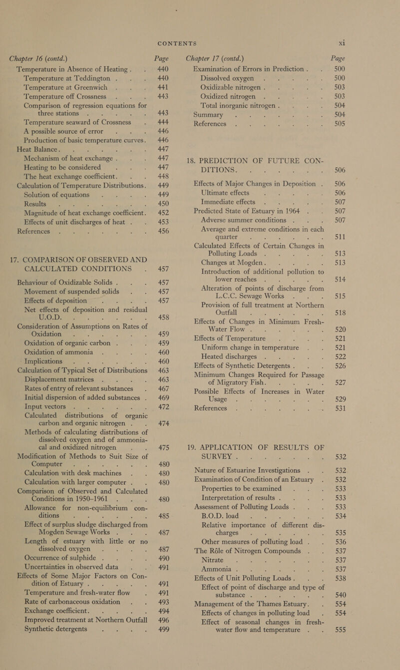 Temperature in Absence of Heating . Temperature at Teddington . Temperature at Greenwich Temperature off Crossness Comparison of regression equations for three stations Temperature seaward of Hees A possible source of error : Production of basic temperature curves. Heat Balance. : Mechanism of heat prance : Heating to be considered The heat exchange coefficient. Calculation of Temperature Distributions. Solution of equations Results Magnitude of heat Bc hanee tpetitient, Effects of unit discharges of heat . References 17. COMPARISON OF OBSERVED AND CALCULATED CONDITIONS Behaviour of Oxidizable Solids . Movement of suspended solids Effects of deposition Net effects of deposition and Pesidial o.D. Consideration of Prcmnptions on ee BE Oxidation Oxidation of organic faibon : Oxidation of ammonia - Implications Calculation of Typical Set af Discabutione Displacement matrices Rates of entry of relevant pibetances Initial dispersion of added substances . input vectors Calculated ene of organic carbon and organic nitrogen . Methods of calculating distributions of dissolved oxygen and of ammonia- cal and oxidized nitrogen Modification of Methods to Suit Size of Computer Calculation with desk achines Calculation with larger computer . Comparison of Observed and Calculated Conditions in 1950-1961 Allowance for non-equilibrium con- ditions Effect of surplus kindge deeharpod on Mogden Sewage Works : Length of estuary with little or no dissolved oxygen Occurrence of sulphide Uncertainties in observed data Effects of Some Major Factors on Con- dition of Estuary . Temperature and fresh-water Row Rate of carbonaceous oxidation Exchange coefficient. : Improved treatment at Northern Outfall Synthetic detergents 440 440 441 443 443 444 446 446 447 447 447 449 449 450 452 453 456 457 457 457 457 458 459 459 460 460 463 463 467 469 472 474. 475 480 480 480 480 485 487 487 490 491 491 491 493 494 496 499 Examination of Errors in Prediction . Dissolved oxygen Oxidizable nitrogen . Oxidized nitrogen Total inorganic nitrogen . Summary References 18. PREDICTION OF FUTURE CON- DITIONS. Effects of Major Changes in Deposition . Ultimate effects Immediate effects Predicted State of Estuary in 1964 Adverse summer conditions Average and extreme conditions in et os quarter Calculated Effects of Sere Changes in Polluting Loads Changes at Mogden . Introduction of additional pollution to lower reaches Alteration of points of Secharee ree L.C.C. Sewage Works Provision of full treatment at Rites Outfall Effects of Changes in Mina Brest Water Flow . ; : Effects of ‘Temperature Uniform change in Rererire Heated discharges : Effects of Synthetic Detergents . Minimum Changes Required for Bae of Migratory Fish. : Possible Effects of Increases in ee Usage References 19. APPLICATION OF RESULTS OF SURVEY . Nature of Estuarine Investigations Examination of Condition of an Estuary Properties to be examined Interpretation of results . Assessment of Polluting Loads . B.O.D. load Relative importance of ditavene: oe charges Other measures of Rofincins toad : The Réle of Nitrogen Compounds Nitrate Dts: Bey Ammonia . Effects of Unit Polluting Toads Effect of point of discharge and ors of substance . Management of the ‘Tames Rey Effects of changes in polluting load Effect of seasonal changes in fresh- water flow and temperature x1 500 500 503 503 504 504 505 506 506 506 507 507 507 Se 513 513 514 515 518 520 521 521 522 526 Bai 529 ao Doe 332 552 533 DSS 533 534 535 536 537 237 537 538 540 554 554 Dan