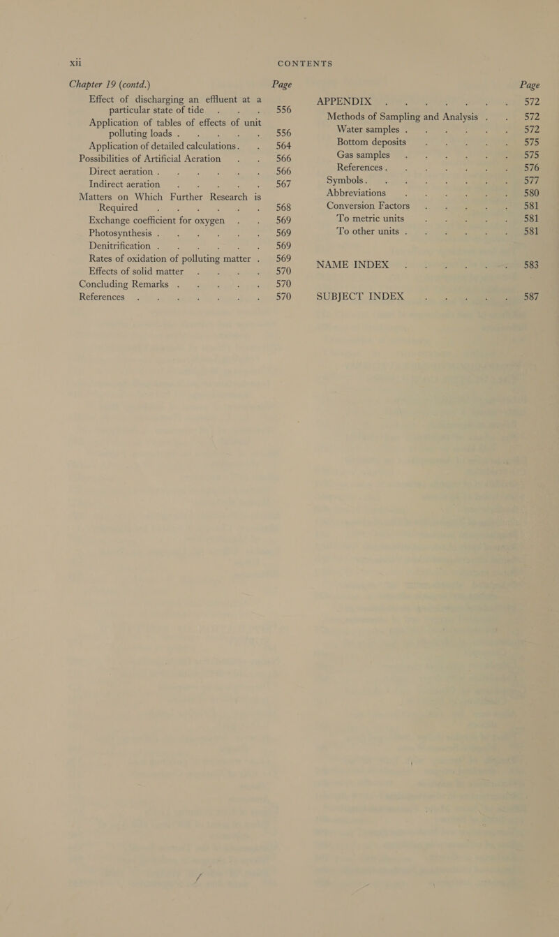 Chapter 19 (contd.) Effect of discharging an effluent at a particular state of tide Application of tables of effects of unit polluting loads . Application of detailed elcalaone: Possibilities of Artificial Aeration Direct aeration . Indirect aeration Matters on Which Further Roch is Required Fat Exchange coefficient ae oxygen Photosynthesis . Denitrification . : Rates of oxidation of alka matter . Effects of solid matter Concluding Remarks References Page 556 556 564 566 566 567 568 569 569 569 569 570 570 570 APPENDIX Water samples . Bottom deposits Gas samples References . Symbols. Abbreviations Conversion Factors To metric units To other units . NAME INDEX SUBJECT INDEX Page 572 nr 572 575 575 576 Sif 580 581 581 581 583 587