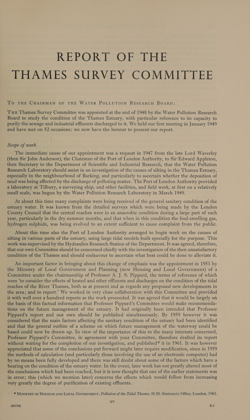 REPORT OF THE THAMES SURVEY COMMITTEE To THE CHAIRMAN OF THE WATER POLLUTION RESEARCH BOARD: Tue Thames Survey Committee was appointed at the end of 1948 by the Water Pollution Research Board to study the condition of the Thames Estuary, with particular reference to its capacity to purify the sewage and industrial effluents discharged to it. We held our first meeting in January 1949 and have met on 52 occasions; we now have the honour to present our report. Scope of work The immediate cause of our appointment was a request in 1947 from the late Lord Waverley (then Sir John Anderson), the Chairman of the Port of London Authority, to Sir Edward Appleton, then Secretary to the Department of Scientific and Industrial Research, that the Water Pollution Research Laboratory should assist in an investigation of the causes of silting in the Thames Estuary, especially in the neighbourhood of Barking, and particularly to ascertain whether the deposition of mud was being affected by the discharge of polluting matter. The Port of London Authority provided a laboratory at ‘Tilbury, a surveying ship, and other facilities, and field work, at first on a relatively small scale, was begun by the Water Pollution Research Laboratory in March 1949. At about this time many complaints were being received of the general sanitary condition of the estuary water. It was known from the detailed surveys which were being made by the London County Council that the central reaches were in an anaerobic condition during a large part of each year, particularly in the dry summer months, and that when in this condition the foul-smelling gas, hydrogen sulphide, was being evolved to an extent sufficient to cause complaint from the public. About this time also the Port of London Authority arranged to begin work on the causes of silting in various parts of the estuary, using large tidal models built specially for the purpose. This work was supervised by the Hydraulics Research Station of the Department. It was agreed, therefore, that our own Committee should be concerned chiefly with the investigation of the then unsatisfactory condition of the 'hames and should endeavour to ascertain what best could be done to alleviate it. An important factor in bringing about this change of emphasis was the appointment in 1951 by the Ministry of Local Government and Planning (now Housing and Local Government) of a Committee under the chairmanship of Professor A. J. 5. Pippard, the terms of reference of which were ‘to consider the effects of heated and other effluents and discharges on the condition of the tidal reaches of the River Thames, both as at present and as regards any proposed new developments in the area; and to report.’ We worked in very close collaboration with this Committee and provided it with well over a hundred reports as the work proceeded. It was agreed that it would be largely on the basis of this factual information that Professor Pippard’s Committee would make recommenda- tions on the future management of the estuary. It had originally been intended that Professor Pippard’s report and our own should be published simultaneously. By 1959 however it was considered that the main factors affecting the sanitary condition of the estuary had been identified and that the general outline of a scheme on which future management of the waterway could be based could now be drawn up. In view of the importance of this to the many interests concerned, Professor Pippard’s Committee, in agreement with your Committee, therefore drafted its report without waiting for the completion of our investigation, and published* it in 1961. It was however appreciated that some of the conclusions put forward might later require modification, since in 1959 the methods of calculation (and particularly those involving the use of an electronic computer) had by no means been fully developed and there was still doubt about some of the factors which have a bearing on the condition of the estuary water. In the event, later work has not greatly altered most of the conclusions which had been reached, but it is now thought that one of the earlier statements was in error; this (which we mention later) concerns the effects which would follow from increasing very greatly the degree of purification of existing effluents. * MINISTRY OF HousiNG AND LOCAL GOVERNMENT. Pollution of the Tidal Thames. H.M. Stationery Office, London, 1961. XV
