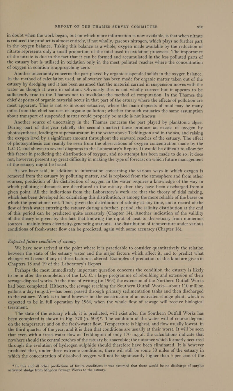 in doubt when the work began, but on which more information is now available, is that when nitrate is reduced the product is almost entirely, if not wholly, gaseous nitrogen, which plays no further part in the oxygen balance. Taking this balance as a whole, oxygen made available by the reduction of nitrate represents only a small proportion of the total used in oxidation processes. The importance of the nitrate is due to the fact that it can be formed and accumulated in the less polluted parts of the estuary but is utilized in oxidation only in the most polluted reaches where the concentration of oxygen in solution is approaching zero. Another uncertainty concerns the part played by organic suspended solids in the oxygen balance. In the method of calculation used, an allowance has been made for organic matter taken out of the estuary by dredging and it has been assumed that the material carried in suspension moves with the water as though it were in solution. Obviously this is not wholly correct but it appears to be sufficiently true in the Thames not to invalidate the method of computation. In the Thames the chief deposits of organic material occur in that part of the estuary where the effects of pollution are most apparent. This is not so in some estuaries, where the main deposits of mud may be many miles from the chief sources of organic pollution; whether for such estuaries the same assumption about transport of suspended matter could properly be made is not known. Another source of uncertainty in the Thames concerns the part played by planktonic algae. During part of the) year (chiefly the second quarter) these produce an excess of oxygen by photosynthesis, leading to supersaturation in the water above ‘Teddington and in the sea, and raising the oxygen level by a significant amount throughout the seaward reaches of the estuary. The effect of photosynthesis can readily be seen from the observations of oxygen concentration made by the L.C.C. and shown in several diagrams in the Laboratory’s Report. It would be difficult to allow for this factor in predicting the distribution of oxygen, and no attempt has been made to do so; it does not, however, present any great difficulty in making the type of forecast on which future management of the estuary might be based. As we have said, in addition to information concerning the various ways in which oxygen is removed from the estuary by polluting matter, and is replaced from the atmosphere and from other sources, prediction of the distribution of oxygen in the water requires a knowledge of the way in which polluting substances are distributed in the estuary after they have been discharged from a given point. All the indications from the Laboratory’s work are that the theory of tidal mixing, which has been developed for calculating this distribution, is among the more reliable of the bases on which the predictions rest. Thus, given the distribution of salinity at any time, and a record of the flow of fresh water entering the estuary during a further period, the salinity distribution at the end of this period can be predicted quite accurately (Chapter 14). Another indication of the validity of the theory is given by the fact that knowing the input of heat to the estuary from numerous sources—mainly from electricity-generating stations—the distribution of temperature under various conditions of fresh-water flow can be predicted, again with some accuracy (Chapter 16). Expected future condition of estuary We have now arrived at the point where it is practicable to consider quantitatively the relation between the state of the estuary water and the major factors which affect it, and to predict what changes will occur if any of these factors is altered. Examples of prediction of this kind are given in Chapters 18 and 19 of the Laboratory’s Report. Perhaps the most immediately important question concerns the condition the estuary is likely to be in after the completion of the L.C.C.’s large programme of rebuilding and extension of their sewage-disposal works. At the time of writing (in 1963) the extension of the Northern Outfall Works had been completed. Hitherto, the sewage reaching the Southern Outfall Works—about 110 million gallons a day (m.g.d.)—has been passed through primary sedimentation tanks and then discharged to the estuary. Work is in hand however on the construction of an activated-sludge plant, which is expected to be in full operation by 1964, when the whole flow of sewage will receive biological treatment. The state of the estuary which, it is predicted, will exist after the Southern Outfall Works has been completed is shown in Fig. 278 (p. 509)*. The condition of the water will of course depend on the temperature and on the fresh-water flow. Temperature is highest, and flow usually lowest, in the third quarter of the year, and it is then that conditions are usually at their worst. It will be seen that even with a fresh-water flow at Teddington of only 170 m.g.d. the calculations indicate that nowhere should the central reaches of the estuary be anaerobic; the nuisance which formerly occurred through the evolution of hydrogen sulphide should therefore have been eliminated. It is however predicted that, under these extreme conditions, there will still be some 30 miles of the estuary in which the concentration of dissolved oxygen will not be significantly higher than 5 per cent of the *In this and all other predictions of future conditions it was assumed that there would be no discharge of surplus activated sludge from Mogden Sewage Works to the estuary. ;