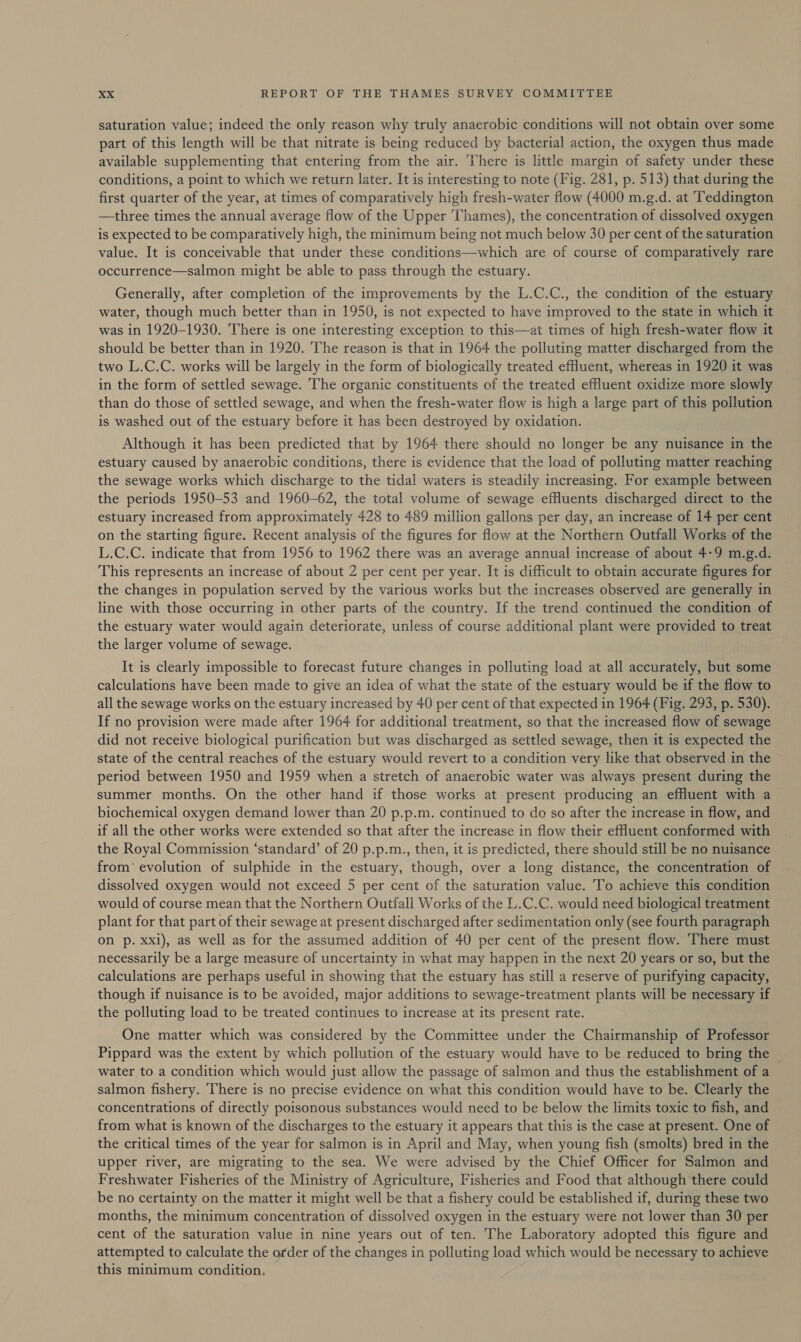 saturation value; indeed the only reason why truly anaerobic conditions will not obtain over some part of this length will be that nitrate is being reduced by bacterial action, the oxygen thus made available supplementing that entering from the air. ‘There is little margin of safety under these conditions, a point to which we return later. It is interesting to note (Fig. 281, p. 513) that during the first quarter of the year, at times of comparatively high fresh-water flow (4000 m.g.d. at Teddington —three times the annual average flow of the Upper Thames), the concentration of dissolved oxygen is expected to be comparatively high, the minimum being not much below 30 per cent of the saturation value. It is conceivable that under these conditions—which are of course of comparatively rare occurrence—salmon might be able to pass through the estuary. Generally, after completion of the improvements by the L.C.C., the condition of the estuary water, though much better than in 1950, is not expected to have improved to the state in which it was in 1920-1930. There is one interesting exception to this—at times of high fresh-water flow it should be better than in 1920. The reason is that in 1964 the polluting matter discharged from the two L.C.C. works will be largely in the form of biologically treated effluent, whereas in 1920 it was in the form of settled sewage. The organic constituents of the treated effluent oxidize more slowly than do those of settled sewage, and when the fresh-water flow is high a large part of this pollution is washed out of the estuary before it has been destroyed by oxidation. Although it has been predicted that by 1964 there should no longer be any nuisance in the estuary caused by anaerobic conditions, there is evidence that the load of polluting matter reaching the sewage works which discharge to the tidal waters is steadily increasing. For example between the periods 1950-53 and 1960-62, the total volume of sewage effluents discharged direct to the estuary increased from approximately 428 to 489 million gallons per day, an increase of 14 per cent on the starting figure. Recent analysis of the figures for flow at the Northern Outfall Works of the L.C.C. indicate that from 1956 to 1962 there was an average annual increase of about 4-9 m.g.d. This represents an increase of about 2 per cent per year. It is difficult to obtain accurate figures for the changes in population served by the various works but the increases observed are generally in line with those occurring in other parts of the country. If the trend continued the condition of the estuary water would again deteriorate, unless of course additional plant were provided to treat the larger volume of sewage. It is clearly impossible to forecast future changes in polluting load at all accurately, but some calculations have been made to give an idea of what the state of the estuary would be if the flow to all the sewage works on the estuary increased by 40 per cent of that expected in 1964 (Fig. 293, p. 530). If no provision were made after 1964 for additional treatment, so that the increased flow of sewage did not receive biological purification but was discharged as settled sewage, then it is expected the state of the central reaches of the estuary would revert to a condition very like that observed in the period between 1950 and 1959 when a stretch of anaerobic water was always present during the summer months. On the other hand if those works at present producing an effluent with a biochemical oxygen demand lower than 20 p.p.m. continued to do so after the increase in flow, and if all the other works were extended so that after the increase in flow their efluent conformed with the Royal Commission ‘standard’ of 20 p.p.m., then, it is predicted, there should still be no nuisance from’ evolution of sulphide in the estuary, though, over a long distance, the concentration of dissolved oxygen would not exceed 5 per cent of the saturation value. To achieve this condition would of course mean that the Northern Outfall Works of the L.C.C. would need biological treatment plant for that part of their sewage at present discharged after sedimentation only (see fourth paragraph on p. xxi), as well as for the assumed addition of 40 per cent of the present flow. There must necessarily be a large measure of uncertainty in what may happen in the next 20 years or so, but the calculations are perhaps useful in showing that the estuary has still a reserve of purifying capacity, though if nuisance is to be avoided, major additions to sewage-treatment plants will be necessary if the polluting load to be treated continues to increase at its present rate. One matter which was considered by the Committee under the Chairmanship of Professor Pippard was the extent by which pollution of the estuary would have to be reduced to bring the water to a condition which would just allow the passage of salmon and thus the establishment of a salmon fishery. There is no precise evidence on what this condition would have to be. Clearly the concentrations of directly poisonous substances would need to be below the limits toxic to fish, and from what is known of the discharges to the estuary it appears that this is the case at present. One of the critical times of the year for salmon is in April and May, when young fish (smolts) bred in the upper river, are migrating to the sea. We were advised by the Chief Officer for Salmon and Freshwater Fisheries of the Ministry of Agriculture, Fisheries and Food that although there could be no certainty on the matter it might well be that a fishery could be established if, during these two months, the minimum concentration of dissolved oxygen in the estuary were not lower than 30 per cent of the saturation value in nine years out of ten. The Laboratory adopted this figure and attempted to calculate the order of the changes in polluting load which would be necessary to achieve this minimum condition,
