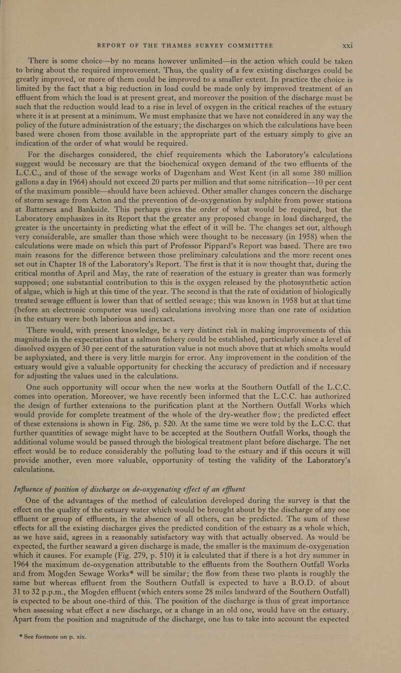 There is some choice—by no means however unlimited—in the action which could be taken to bring about the required improvement. Thus, the quality of a few existing discharges could be greatly improved, or more of them could be improved to a smaller extent. In practice the choice is limited by the fact that a big reduction in load could be made only by improved treatment of an efHuent from which the load is at present great, and moreover the position of the discharge must be such that the reduction would lead to a rise in level of oxygen in the critical reaches of the estuary where it is at present at a minimum. We must emphasize that we have not considered in any way the policy of the future administration of the estuary; the discharges on which the calculations have been based were chosen from those available in the appropriate part of the estuary simply to give an indication of the order of what would be required. For the discharges considered, the chief requirements which the Laboratory’s calculations suggest would be necessary are that the biochemical oxygen demand of the two effluents of the L.C.C., and of those of the sewage works of Dagenham and West Kent (in all some 380 million gallons a day in 1964) should not exceed 20 parts per million and that some nitrification—10 per cent of the maximum possible—should have been achieved. Other smaller changes concern the discharge of storm sewage from Acton and the prevention of de-oxygenation by sulphite from power stations at Battersea and Bankside. This perhaps gives the order of what would be required, but the Laboratory emphasizes in its Report that the greater any proposed change in load discharged, the greater is the uncertainty in predicting what the effect of it will be. The changes set out, although very considerable, are smaller than those which were thought to be necessary (in 1958) when the calculations were made on which this part of Professor Pippard’s Report was based. There are two main reasons for the difference between those preliminary calculations and the more recent ones set out in Chapter 18 of the Laboratory’s Report. The first is that it is now thought that, during the critical months of April and May, the rate of reaeration of the estuary is greater than was formerly supposed; one substantial contribution to this is the oxygen released by the photosynthetic action of algae, which is high at this time of the year. The second is that the rate of oxidation of biologically treated sewage effluent is lower than that of settled sewage; this was known in 1958 but at that time (before an electronic computer was used) calculations involving more than one rate of oxidation in the estuary were both laborious and inexact. There would, with present knowledge, be a very distinct risk in making improvements of this magnitude in the expectation that a salmon fishery could be established, particularly since a level of dissolved oxygen of 30 per cent of the saturation value is not much above that at which smolts would be asphyxiated, and there is very little margin for error. Any improvement in the condition of the estuary would give a valuable opportunity for checking the accuracy of prediction and if necessary for adjusting the values used in the calculations. One such opportunity will occur when the new works at the Southern Outfall of the L.C.C. comes into operation. Moreover, we have recently been informed that the L.C.C. has authorized the design of further extensions to the purification plant at the Northern Outfall Works which would provide for complete treatment of the whole of the dry-weather flow; the predicted effect of these extensions is shown in Fig. 286, p. 520. At the same time we were told by the L.C.C. that further quantities of sewage might have to be accepted at the Southern Outfall Works, though the additional volume would be passed through the biological treatment plant before discharge. 'The net effect would be to reduce considerably the polluting load to the estuary and if this occurs it will provide another, even more valuable, opportunity of testing the validity of the Laboratory’s calculations. Influence of position of discharge on de-oxygenating effect of an effluent One of the advantages of the method of calculation developed during the survey is that the effect on the quality of the estuary water which would be brought about by the discharge of any one effuent or group of effluents, in the absence of all others, can be predicted. The sum of these effects for all the existing discharges gives the predicted condition of the estuary as a whole which, as we have said, agrees in a reasonably satisfactory way with that actually observed. As would be expected, the further seaward a given discharge is made, the smaller is the maximum de-oxygenation which it causes. For example (Fig. 279, p. 510) it is calculated that if there is a hot dry summer in 1964 the maximum de-oxygenation attributable to the effluents from the Southern Outfall Works and from Mogden Sewage Works* will be similar; the flow from these two plants is roughly the same but whereas effluent from the Southern Outfall is expected to have a B.O.D. of about 31 to 32 p.p.m., the Mogden effluent (which enters some 28 miles landward of the Southern Outfall) is expected to be about one-third of this. The position of the discharge is thus of great importance when assessing what effect a new discharge, or a change in an old one, would have on the estuary. Apart from the position and magnitude of the discharge, one has to take into account the expected * See footnote on p. xix.