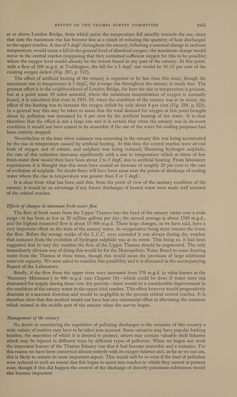 at or above London Bridge, from which point the temperature fell steadily towards the sea; since that date the maximum rise has become less as a result of reducing the quantity of heat discharged to the upper reaches. A rise of 5 degC throughout the estuary, following a seasonal change in ambient temperature, would cause a fall in the general level of dissolved oxygen; the maximum change would occur in the central reaches (supposing that they contained sufficient oxygen for this to be possible) where the oxygen level would already be the lowest found in any part of the estuary. At this point, with a flow of 500 m.g.d. at Teddington, the fall for a 5 degC rise would be 10-15 per cent of the existing oxygen deficit (Fig. 287, p. 522). The effect of artificial heating of the estuary is expected to be less than this since, though the maximum rise in temperature is 5 degC, the average rise throughout the estuary is much less. The greatest effect is in the neighbourhood of London Bridge, for here the rise in temperature is greatest, but at a point some 10 miles seaward, where the minimum concentration of oxygen is normally found, it is calculated that even in 1951-54, when the condition of the estuary was at its worst, the effect of the heating was to increase the oxygen deficit by only about 4 per cent (Fig. 288, p. 523). In a general way this may be taken to mean that the total demand for oxygen at this point brought about by pollution was increased by 4 per cent by the artificial heating of the water. It is clear therefore that the effect is not a large one and it is certain that when the estuary was in its worst condition it would not have ceased to be anaerobic if the use of the water for cooling purposes had been entirely stopped. Nevertheless at the time when nuisance was occurring in the estuary this was being accentuated by the rise in temperature caused by artificial heating. At this time the central reaches were devoid both of oxygen and of nitrate, and sulphate was being reduced, liberating hydrogen sulphide; the rate of this reduction increases significantly with a rise in temperature which at times of low fresh-water flow would then have been about 2 to 3 degC due to artificial heating. From laboratory experiments it is thought that this must have caused an increase of roughly 20 per cent in the rate of evolution of sulphide. No doubt there will have been areas near the points of discharge of cooling water where the rise in temperature was greater than 2 or 3 degC. It is clear from what has been said that, from the point of view of the sanitary condition of the estuary, it would be an advantage if any future discharges of heated water were made well seaward of the critical reaches. Effects of changes in minimum fresh-water flow The flow of fresh water from the Upper Thames into the head of the estuary varies over a wide range—it has been as low as 20 million gallons per day; the annual average is about 1300 m.g.d., and the highest measured flow is about 15 000 m.g.d. These large changes, as we have said, have a - very important effect on the state of the estuary water, de-oxygenation being more intense the lower the flow. Before the sewage works of the L.C.C. were extended it was always during dry weather that nuisance from the evolution of hydrogen sulphide was at its worst. This being so, it had been suggested that in very dry weather the flow of the Upper Thames should be augmented. ‘The only immediately obvious way of doing this would be for the Metropolitan Water Board to cease drawing water from the ‘Thames at these times, though this would mean the provision of large additional reservoir capacity. We were asked to consider this possibility and it is discussed in the accompanying Report of the Laboratory. Briefly, if the flow from the upper river were increased from 170 m.g.d. (a value known as the ‘Statutory Minimum’) to 440 m.g.d. (see Chapter 18)—which could be done if water were not abstracted for supply during these very dry periods—there would be a considerable improvement in the condition of the estuary water in the upper tidal reaches. This effect however would progressively diminish in a seaward direction and would be negligible in the present critical central reaches. It is therefore clear that this method would not have had any substantial effect in alleviating the nuisance which existed in the middle part of the estuary when the survey began. Management of the estuary No doubt in considering the regulation of polluting discharges to the estuaries of this country a wide variety of matters may have to be taken into account. Some estuaries may have popular bathing beaches, the amenities of which it is desired to protect; others may contain valuable shell fisheries which may be injured in different ways by different types of pollution. When we began our work the important feature of the Thames Estuary was that it had become anaerobic and a nuisance. For this reason we have been concerned almost entirely with its oxygen balance and, as far as we can see, this is likely to remain its most important aspect. This would still be so even if the load of pollution were reduced to such an extent that fish began to move into reaches in which they cannot at present exist, though if this did happen the control of the discharge of directly poisonous substances would also become important.