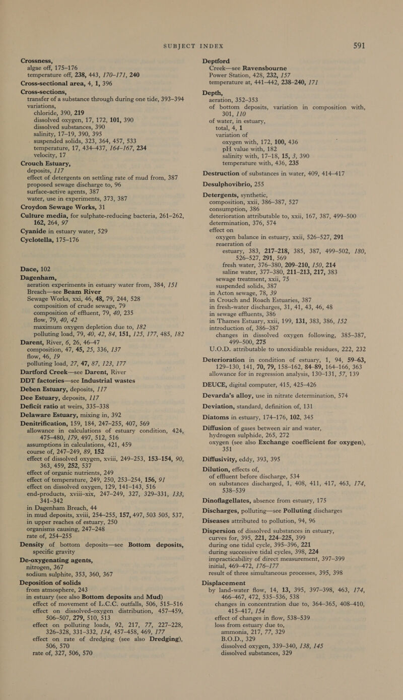 Crossness, algae off, 175-176 temperature off, 238, 443, 170-171, 240 Cross-sectional area, 4, 1, 396 Cross-sections, transfer of a substance through during one tide, 393-394 variations, chloride, 390, 219 dissolved oxygen, 17, 172, 101, 390 dissolved substances, 390 salinity, 17-19, 390, 395 . suspended solids, 323, 364, 457, 533 temperature, 17, 434-437, 164-167, 234 velocity, 17 Crouch Estuary, deposits, 117 effect of detergents on settling rate of mud from, 387 proposed sewage discharge to, 96 surface-active agents, 387 water, use in experiments, 373, 387 Croydon Sewage Works, 31 Culture media, for sulphate-reducing bacteria, 261-262, 162, 264, 97 Cyanide in estuary water, 529 Cyclotella, 175-176 Dace, 102 Dagenham, aeration experiments in estuary water from, 384, 15] Breach—see Beam River Sewage Works, xxi, 46, 48, 79, 244, 528 composition of crude sewage, 79 composition of effluent, 79, 40, 235 flow, 79, 40, 42 maximum oxygen depletion due to, 1/82 polluting load, 79, 40, 42, 84, 151, 125, 177, 485, 182 Darent, River, 6, 26, 46-47 composition, 47, 45, 25, 336, 137 flow, 46, 19 polluting load, 27, 47, 87, 123, 177 Dartford Creek—see Darent, River DDT factories—see Industrial wastes Deben Estuary, deposits, /17 Dee Estuary, deposits, 117 Deficit ratio at weirs, 335-338 Delaware Estuary, mixing in, 392 Denitrification, 159, 184, 247-255, 407, 569 allowance in calculations of estuary condition, 424, 475-480, 179, 497, 512, 516 assumptions in calculations, 421, 459 course of, 247-249, 89, 152 effect of dissolved oxygen, xviii, 249-253, 153-154, 90, 363, 459, 252, 537 effect of organic nutrients, 249 effect of temperature, 249, 250, 253-254, 156, 9/ effect on dissolved oxygen, 129, 141-143, 516 end-products, xviii—xix, 247-249, 327, 329-331, 133, 341-342 in Dagenham Breach, 44 in mud deposits, xviii, 254-255, 157, 497, 503 505, 537, in upper reaches of estuary, 250 organisms causing, 247-248 rate of, 254-255 Density of bottom deposits—see Bottom deposits, specific gravity De-oxygenating agents, nitrogen, 367 sodium sulphite, 353, 360, 367 Deposition of solids from atmosphere, 243 in estuary (see also Bottom deposits and Mud) effect of movement of L.C.C. outfalls, 506, 515-516 effect on dissolved-oxygen distribution, 457-459, 506-507, 279, 510, 513 effect on polluting loads, 92, 217, 77, 227-228, 326-328, 331-332, 134, 457-458, 469, 177 effect on rate of dredging (see also Dredging), 506, 570 rate of, 327, 506, 570 Deptford Creek—see Ravensbourne Power Station, 428, 232, 157 temperature at, 441-442, 238-240, 171 Depth, aeration, 352-353 of bottom deposits, variation in composition with, 301, 110 of water, in estuary, total, 4, 1 variation of oxygen with, 172, 100, 436 pH value with, 182 salinity with, 17-18, 15, 3, 390 temperature with, 436, 235 Destruction of substances in water, 409, 414-417 Desulphovibrio, 255 Detergents, synthetic, composition, xxii, 386-387, 527 consumption, 386 deterioration attributable to, xxii, 167, 387, 499-500 determination, 376, 574 effect on oxygen balance in estuary, xxii, 526-527, 291 reaeration of estuary, 383, 217-218, 385, 387, 499-502, 1/80, 526-527, 291, 569 fresh water, 376-380, 209-210, 150, 214 saline water, 377-380, 211-213, 217, 383 sewage treatment, xxii, 75 suspended solids, 387 in Acton sewage, 78, 39 in Crouch and Roach Estuaries, 387 in fresh-water discharges, 31, 41, 43, 46, 48 in sewage effluents, 386 in Thames Estuary, xxii, 199, 131, 383, 386, 152 introduction of, 386-387 changes in dissolved oxygen following, 385-387, 499-500, 275 U.O.D. attributable to unoxidizable residues, 222, 232 Deterioration in condition of estuary, 1, 94, 59-63, 129-130, 141, 70, 79, 158-162, 84-89, 164-166, 363 allowance for in regression analysis, 130-131, 57, 139 DEUCE, digital computer, 415, 425-426 Devarda’s alloy, use in nitrate determination, 574 Deviation, standard, definition of, 131 Diatoms in estuary, 174-176, 102, 345 Diffusion of gases between air and water, hydrogen sulphide, 265, 272 oxygen (see also Exchange coefficient for oxygen), 358 Diffusivity, eddy, 393, 395 Dilution, effects of, of effluent before discharge, 534 on substances discharged, 1, 408, 411, 417, 463, 174, 538-539 Dinoflagellates, absence from estuary, 175 Discharges, polluting—see Polluting discharges Diseases attributed to pollution, 94, 96 Dispersion of dissolved substances in estuary, curves for, 395, 221, 224-225, 399 during one tidal cycle, 395-396, 221 during successive tidal cycles, 398, 224 impracticability of direct measurement, 397-399 initial, 469-472, 176-177 result of three simultaneous processes, 395, 398 Displacement by land-water flow, 14, 13, 395, 397-398, 463, 174, 466-467, 472, 535-536, 538 changes in concentration due to, 364-365, 408-410, 415-417, 154 effect of changes in flow, 538-539 loss from estuary due to, ammonia, 217, 77, 329 B.O.D., 329 dissolved oxygen, 339-340, 138, 145 dissolved substances, 329