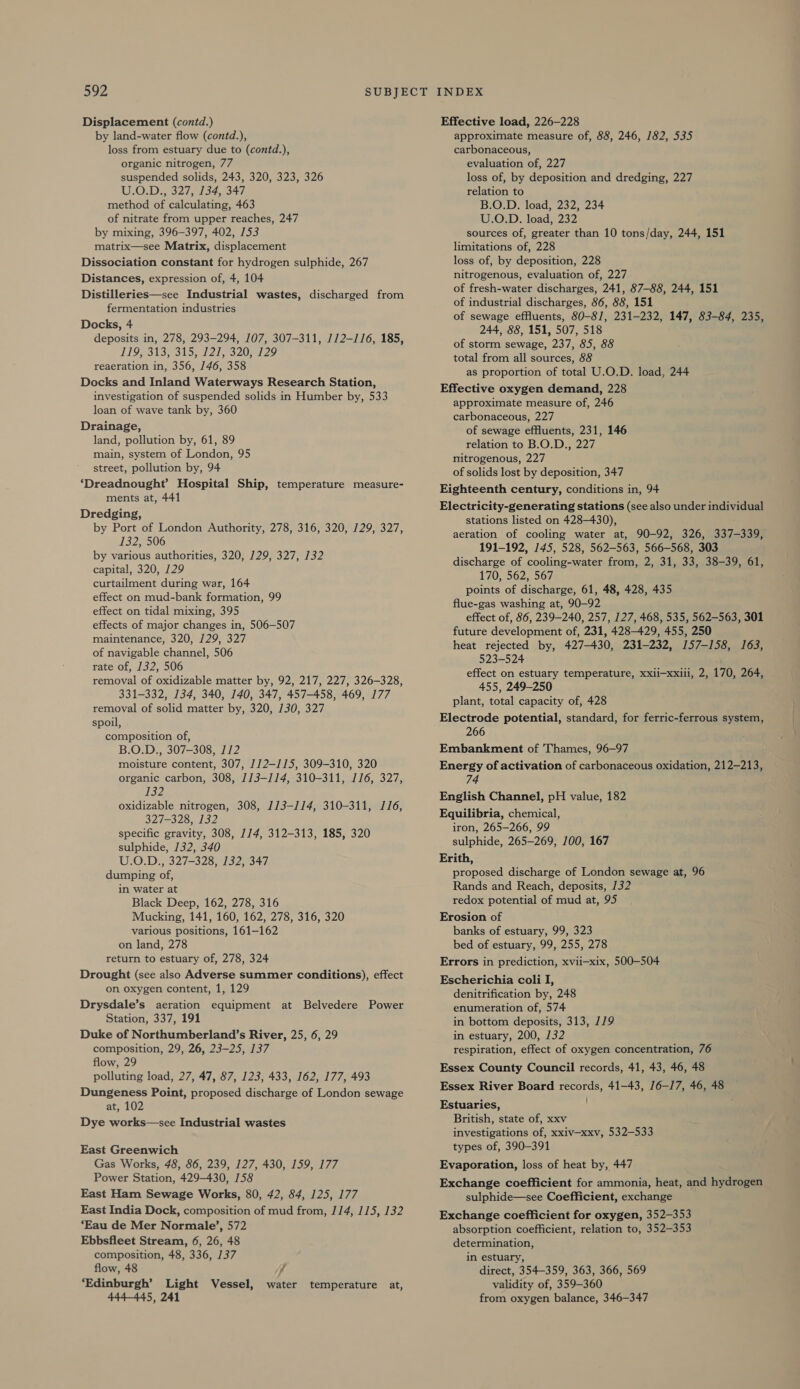 Displacement (contd.) by land-water flow (contd.), loss from estuary due to (contd.), organic nitrogen, 77 suspended solids, 243, 320, 323, 326 U.O.D., 327, 134, 347 method of calculating, 463 of nitrate from upper reaches, 247 by mixing, 396-397, 402, 153 matrix—see Matrix, displacement Dissociation constant for hydrogen sulphide, 267 Distances, expression of, 4, 104 Distilleries—see Industrial wastes, discharged from fermentation industries Docks, 4 deposits in, 278, 293-294, 107, 307-311, 112-116, 185, JES SINS, Sw STS SPAN 10228, reaeration in, 356, 146, 358 Docks and Inland Waterways Research Station, investigation of suspended solids in Humber by, 533 loan of wave tank by, 360 Drainage, land, pollution by, 61, 89 main, system of London, 95 street, pollution by, 94 ‘Dreadnought’ Hospital Ship, temperature measure- ments at, 441 Dredging, by Port of London Authority, 278, 316, 320, 129, 327, 132, 506 by various authorities, 320, 129, 327, 132 capital, 320, 129 curtailment during war, 164 effect on mud-bank formation, 99 effect on tidal mixing, 395 effects of major changes in, 506-507 maintenance, 320, 129, 327 of navigable channel, 506 rate of, 132, 506 removal of oxidizable matter by, 92, 217, 227, 326-328, 331-332, 134, 340, 140, 347, 457-458, 469, 177 removal of solid matter by, 320, 130, 327 spoil, composition of, B.O.D., 307-308, 112 moisture content, 307, 1/2—115, 309-310, 320 organic carbon, 308, 113-114, 310-311, 116, 327, 132 oxidizable nitrogen, 308, 113-114, 310-311, J16, 327-328, 132 specific gravity, 308, 114, 312-313, 185, 320 sulphide, 132, 340 U.O.D., 327-328, 132, 347 dumping of, in water at Black Deep, 162, 278, 316 Mucking, 141, 160, 162, 278, 316, 320 various positions, 161-162 on land, 278 return to estuary of, 278, 324 Drought (see also Adverse summer conditions), effect on oxygen content, 1, 129 Drysdale’s aeration equipment at Belvedere Power Station, 337, 191 Duke of Northumberland’s River, 25, 6, 29 composition, 29, 26, 23-25, 137 flow, 29 polluting load, 27, 47, 87, 123, 433, 162, 177, 493 Dungeness Point, proposed discharge of London sewage at, 102 Dye works—see Industrial wastes East Greenwich Gas Works, 48, 86, 239, 127, 430, 159, 177 Power Station, 429-430, 158 East Ham Sewage Works, 80, 42, 84, 125, 177 East India Dock, composition of mud from, 114, 115, 132 ‘Eau de Mer Normale’, 572 Ebbsfleet Stream, 6, 26, 48 composition, 48, 336, 137 flow, 48 d ‘Edinburgh’ Light Vessel, water temperature at, 444-445, 241 Effective load, 226-228 approximate measure of, 88, 246, 182, 535 carbonaceous, evaluation of, 227 loss of, by deposition and dredging, 227 relation to B.O.D. load, 232, 234 U.O.D. load, 232 sources of, greater than 10 tons/day, 244, 151 limitations of, 228 loss of, by deposition, 228 nitrogenous, evaluation of, 227 of fresh-water discharges, 241, 87-88, 244, 151 of industrial discharges, 86, 88, 151 of sewage effluents, 80-81, 231-232, 147, 83-84, 235, 244, 88, 151, 507, 518 of storm sewage, 237, 85, 88 total from all sources, 88 as proportion of total U.O.D. load, 244 Effective oxygen demand, 228 approximate measure of, 246 carbonaceous, 227 of sewage effluents, 231, 146 relation to B.O.D., 227 nitrogenous, 227 of solids lost by deposition, 347 Eighteenth century, conditions in, 94 Electricity-generating stations (see also under individual stations listed on 428-430), aeration of cooling water at, 90-92, 326, 337-339, 191-192, 145, 528, 562-563, 566-568, 303 discharge of cooling-water from, 2, 31, 33, 38-39, 61, 170, 562, 567 points of discharge, 61, 48, 428, 435 flue-gas washing at, 90-92 effect of, 86, 239-240, 257, 127, 468, 535, 562-563, 301 future development of, 231, 428-429, 455, 250 heat rejected by, 427-430, 231-232, 157-158, 163, 523-524 effect on estuary temperature, xxii—xxiii, 2, 170, 264, 455, 249-250 plant, total capacity of, 428 Electrode potential, standard, for ferric-ferrous system, 266 Embankment of Thames, 96-97 Energy of activation of carbonaceous oxidation, 212-213, 74 English Channel, pH value, 182 Equilibria, chemical, iron, 265-266, 99 sulphide, 265-269, 100, 167 Erith, proposed discharge of London sewage at, 96 Rands and Reach, deposits, 132 redox potential of mud at, 95 Erosion of banks of estuary, 99, 323 bed of estuary, 99, 255, 278 Errors in prediction, xvii-—xix, 500-504 Escherichia coli I, denitrification by, 248 enumeration of, 574 in bottom deposits, 313, 119 in estuary, 200, 132 respiration, effect of oxygen concentration, 76 Essex County Council records, 41, 43, 46, 48 Essex River Board records, 41-43, 16-17, 46, 48 Estuaries, British, state of, xxv investigations of, xxiv—-xxv, 532-533 types of, 390-391 Evaporation, loss of heat by, 447 Exchange coefficient for ammonia, heat, and hydrogen sulphide—see Coefficient, exchange Exchange coefficient for oxygen, 352-353 absorption coefficient, relation to, 352-353 determination, in estuary, direct, 354-359, 363, 366, 569 validity of, 359-360 from oxygen balance, 346-347