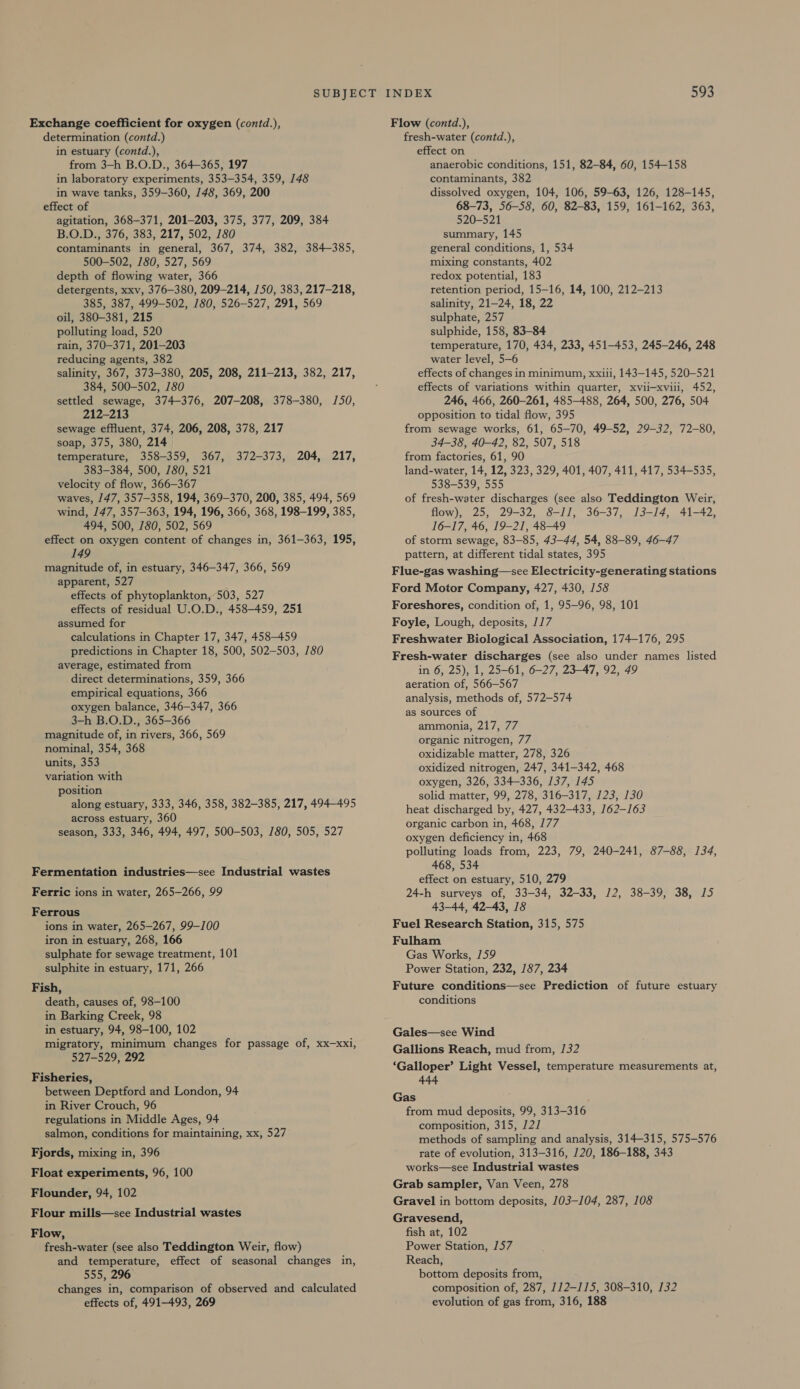 Exchange coefficient for oxygen (contd.), determination (contd.) in estuary (contd.), from 3-h B.O.D., 364-365, 197 in laboratory experiments, 353-354, 359, 148 in wave tanks, 359-360, 148, 369, 200 effect of agitation, 368-371, 201-203, 375, 377, 209, 384 B.O.D., 376, 383, 217, 502, 180 contaminants in general, 367, 374, 382, 384-385, 500-502, 780, 527, 569 depth of flowing water, 366 detergents, xxv, 376-380, 209-214, 150, 383, 217-218, 385, 387, 499-502, 180, 526-527, 291, 569 oil, 380-381, 215 polluting load, 520 rain, 370-371, 201-203 reducing agents, 382 salinity, 367, 373-380, 205, 208, 211-213, 382, 217, 384, 500-502, 180 settled sewage, 374-376, 207-208, 378-380, 150, 212-213 sewage effluent, 374, 206, 208, 378, 217 soap, 375, 380, 214 temperature, 358-359, 367, 372-373, 204, 217, 383-384, 500, 180, 521 velocity of flow, 366-367 waves, 147, 357-358, 194, 369-370, 200, 385, 494, 569 wind, 147, 357-363, 194, 196, 366, 368, 198-199, 385, 494, 500, 780, 502, 569 effect on oxygen content of changes in, 361-363, 195, 149 magnitude of, in estuary, 346-347, 366, 569 apparent, 527 effects of phytoplankton, 503, 527 effects of residual U.O.D., 458-459, 251 assumed for calculations in Chapter 17, 347, 458-459 predictions in Chapter 18, 500, 502-503, 780 average, estimated from direct determinations, 359, 366 empirical equations, 366 oxygen balance, 346-347, 366 3-h B.O.D., 365-366 magnitude of, in rivers, 366, 569 nominal, 354, 368 units, 353 variation with position along estuary, 333, 346, 358, 382-385, 217, 494-495 across estuary, 360 season, 333, 346, 494, 497, 500-503, 780, 505, 527 Fermentation industries—see Industrial wastes Ferric ions in water, 265-266, 99 Ferrous ions in water, 265-267, 99-100 iron in estuary, 268, 166 sulphate for sewage treatment, 101 sulphite in estuary, 171, 266 Fish, death, causes of, 98-100 in Barking Creek, 98 in estuary, 94, 98-100, 102 migratory, minimum changes for passage of, xx—xxi, 527-529, 292 Fisheries, between Deptford and London, 94 in River Crouch, 96 regulations in Middle Ages, 94 salmon, conditions for maintaining, xx, 527 Fjords, mixing in, 396 Float experiments, 96, 100 Flounder, 94, 102 Flour mills—see Industrial wastes Flow, fresh-water (see also Teddington Weir, flow) and temperature, effect of seasonal changes in, 555, 296 changes in, comparison of observed and calculated effects of, 491-493, 269 Flow (contd.), fresh-water (contd.), effect on anaerobic conditions, 151, 82-84, 60, 154-158 contaminants, 382 dissolved oxygen, 104, 106, 59-63, 126, 128-145, 68-73, 56-58, 60, 82-83, 159, 161-162, 363, 520-521 summary, 145 general conditions, 1, 534 mixing constants, 402 redox potential, 183 retention period, 15-16, 14, 100, 212-213 salinity, 21-24, 18, 22 sulphate, 257 sulphide, 158, 83-84 temperature, 170, 434, 233, 451-453, 245-246, 248 water level, 5-6 effects of changes in minimum, xxiti, 143-145, 520-521 effects of variations within quarter, xvii—xviii, 452, 246, 466, 260-261, 485-488, 264, 500, 276, 504 opposition to tidal flow, 395 from sewage works, 61, 65-70, 49-52, 29-32, 72-80, 34-38, 40-42, 82, 507, 518 from factories, 61, 90 land-water, 14, 12, 323, 329, 401, 407, 411, 417, 534-535, 538-539, 555 of fresh-water discharges (see also Teddington Weir, flow), 25, 29-32, 8-Il, 36-37, 13-14, 41-42, 16-17, 46, 19-21, 48-49 of storm sewage, 83-85, 43-44, 54, 88-89, 46-47 pattern, at different tidal states, 395 Flue-gas washing—-see Electricity-generating stations Ford Motor Company, 427, 430, 158 Foreshores, condition of, 1, 95-96, 98, 101 Foyle, Lough, deposits, 1/7 Freshwater Biological Association, 174-176, 295 Fresh-water discharges (see also under names listed in 6, 25), 1, 25-61, 6-27, 23-47, 92, 49 aeration of, 566-567 analysis, methods of, 572-574 as sources of ammonia, 217, 77 organic nitrogen, 77 oxidizable matter, 278, 326 oxidized nitrogen, 247, 341-342, 468 oxygen, 326, 334-336, 137, 145 solid matter, 99, 278, 316-317, 123, 130 heat discharged by, 427, 432-433, 162-163 organic carbon in, 468, 177 oxygen deficiency in, 468 polluting loads from, 223, 79, 240-241, 87-88, 134, 468, 534 effect on estuary, 510, 279 24-h surveys of, 33-34, 32-33, 1/2, 38-39, 38, 15 43-44, 42-43, 18 Fuel Research Station, 315, 575 Fulham Gas Works, 159 Power Station, 232, 187, 234 Future conditions—see Prediction of future estuary conditions Gales—see Wind Gallions Reach, mud from, /32 ‘Galloper’ Light Vessel, temperature measurements at, 444 Gas from mud deposits, 99, 313-316 composition, 315, 121 methods of sampling and analysis, 314-315, 575-576 rate of evolution, 313-316, 120, 186-188, 343 works—see Industrial wastes Grab sampler, Van Veen, 278 Gravel in bottom deposits, 103-104, 287, 108 Gravesend, fish at, 102 Power Station, 157 Reach, bottom deposits from, composition of, 287, 112-115, 308-310, 132 evolution of gas from, 316, 188