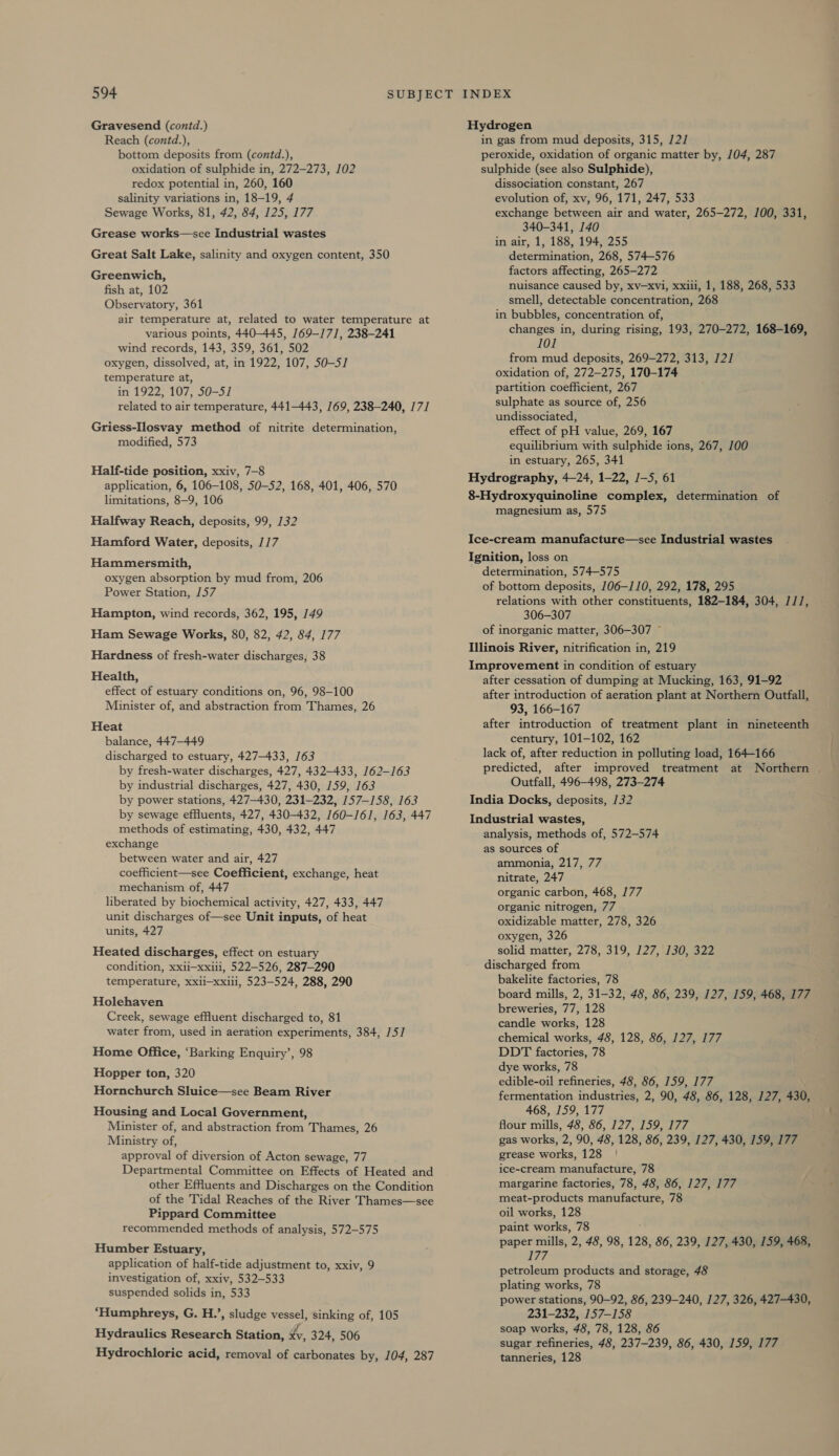 Gravesend (contd.) Reach (contd.), bottom deposits from (contd.), oxidation of sulphide in, 272-273, 102 redox potential in, 260, 160 salinity variations in, 18-19, 4 Sewage Works, 81, 42, 84, 125, 177 Grease works—scee Industrial wastes Great Salt Lake, salinity and oxygen content, 350 Greenwich, fish at, 102 Observatory, 361 air temperature at, related to water temperature at various points, 440-445, 169-171, 238-241 wind records, 143, 359, 361, 502 oxygen, dissolved, at, in 1922, 107, 50-5] temperature at, in 1922, 107, 50-51 related to air temperature, 441-443, 169, 238-240, 171 Griess-Ilosvay method of nitrite determination, modified, 573 Half-tide position, xxiv, 7-8 application, 6, 106-108, 50-52, 168, 401, 406, 570 limitations, 8—9, 106 Halfway Reach, deposits, 99, 132 Hamford Water, deposits, 117 Hammersmith, oxygen absorption by mud from, 206 Power Station, 157 Hampton, wind records, 362, 195, 149 Ham Sewage Works, 80, 82, 42, 84, 177 Hardness of fresh-water discharges, 38 Health, effect of estuary conditions on, 96, 98-100 Minister of, and abstraction from Thames, 26 Heat balance, 447-449 discharged to estuary, 427-433, 163 by fresh-water discharges, 427, 432-433, 162-163 by industrial discharges, 427, 430, 159, 163 by power stations, 427-430, 231-232, 157-158, 163 by sewage effluents, 427, 430-432, 160-161, 163, 447 methods of estimating, 430, 432, 447 exchange between water and air, 427 coefficient—see Coefficient, exchange, heat mechanism of, 447 liberated by biochemical activity, 427, 433, 447 unit discharges of—see Unit inputs, of heat units, 427 Heated discharges, effect on estuary condition, xxii—xxiii, 522-526, 287-290 temperature, xxii—xxiii, 523-524, 288, 290 Holehaven Creek, sewage effluent discharged to, 81 water from, used in aeration experiments, 384, 75] Home Office, ‘Barking Enquiry’, 98 Hopper ton, 320 Hornchurch Sluice—see Beam River Housing and Local Government, Minister of, and abstraction from Thames, 26 Ministry of, approval of diversion of Acton sewage, 77 Departmental Committee on Effects of Heated and other Effuents and Discharges on the Condition of the Tidal Reaches of the River Thames—see Pippard Committee recommended methods of analysis, 572-575 Humber Estuary, application of half-tide adjustment to, xxiv, 9 investigation of, xxiv, 532-533 suspended solids in, 533 ‘Humphreys, G. H.’, sludge vessel, sinking of, 105 Hydraulics Research Station, xy, 324, 506 Hydrochloric acid, removal of carbonates by, 104, 287 Hydrogen in gas from mud deposits, 315, /2/ peroxide, oxidation of organic matter by, 104, 287 sulphide (see also Sulphide), dissociation constant, 267 evolution of, xv, 96, 171, 247, 533 exchange between air and water, 265-272, 100, 331, 340-341, 140 in air, 1, 188, 194, 255 determination, 268, 574-576 factors affecting, 265-272 nuisance caused by, xv—xvi, xxiii, 1, 188, 268, 533 smell, detectable concentration, 268 in bubbles, concentration of, changes in, during rising, 193, 270-272, 168-169, 101 from mud deposits, 269-272, 313, 12] oxidation of, 272-275, 170-174 partition coefficient, 267 sulphate as source of, 256 undissociated, effect of pH value, 269, 167 equilibrium with sulphide ions, 267, 100 in estuary, 265, 341 Hydrography, 4-24, 1-22, J—5, 61 8-Hydroxyquinoline complex, determination of magnesium as, 575 Ice-cream manufacture—see Industrial wastes Ignition, loss on determination, 574-575 of bottom deposits, 106-110, 292, 178, 295 relations with other constituents, 182-184, 304, 1//, 306-307 of inorganic matter, 306-307 ~ Illinois River, nitrification in, 219 Improvement in condition of estuary after cessation of dumping at Mucking, 163, 91-92 after introduction of aeration plant at Northern Outfall, 93, 166-167 after introduction of treatment plant in nineteenth century, 101-102, 162 lack of, after reduction in polluting load, 164-166 predicted, after improved treatment at Northern | Outfall, 496-498, 273-274 India Docks, deposits, 132 Industrial wastes, analysis, methods of, 572-574 as sources of ammonia, 217, 77 nitrate, 247 organic carbon, 468, 177 organic nitrogen, 77 oxidizable matter, 278, 326 oxygen, 326 solid matter, 278, 319, 127, 130, 322 discharged from bakelite factories, 78 board mills, 2, 31-32, 48, 86, 239, 127, 159, 468, 177 breweries, 77, 128 candle works, 128 chemical works, 48, 128, 86, 127, 177 DDT factories, 78 dye works, 78 edible-oil refineries, 48, 86, 159, 177 fermentation industries, 2, 90, 48, 86, 128, 127, 430, 468, 159, 177 flour mills, 48, 86, 127, 159, 177 gas works, 2, 90, 48, 128, 86, 239, 127, 430, 159, 177 grease works, 128 | ice-cream manufacture, 78 margarine factories, 78, 48, 86, 127, 177 meat-products manufacture, 78 oil works, 128 paint works, 78 paper mills, 2, 48, 98, 128, 86, 239, 127, 430, 159, 468, 177 petroleum products and storage, 48 plating works, 78 power stations, 90-92, 86, 239-240, 127, 326, 427-430, 231-232, 157-158 soap works, 48, 78, 128, 86 sugar refineries, 48, 237-239, 86, 430, 159, 177 tanneries, 128