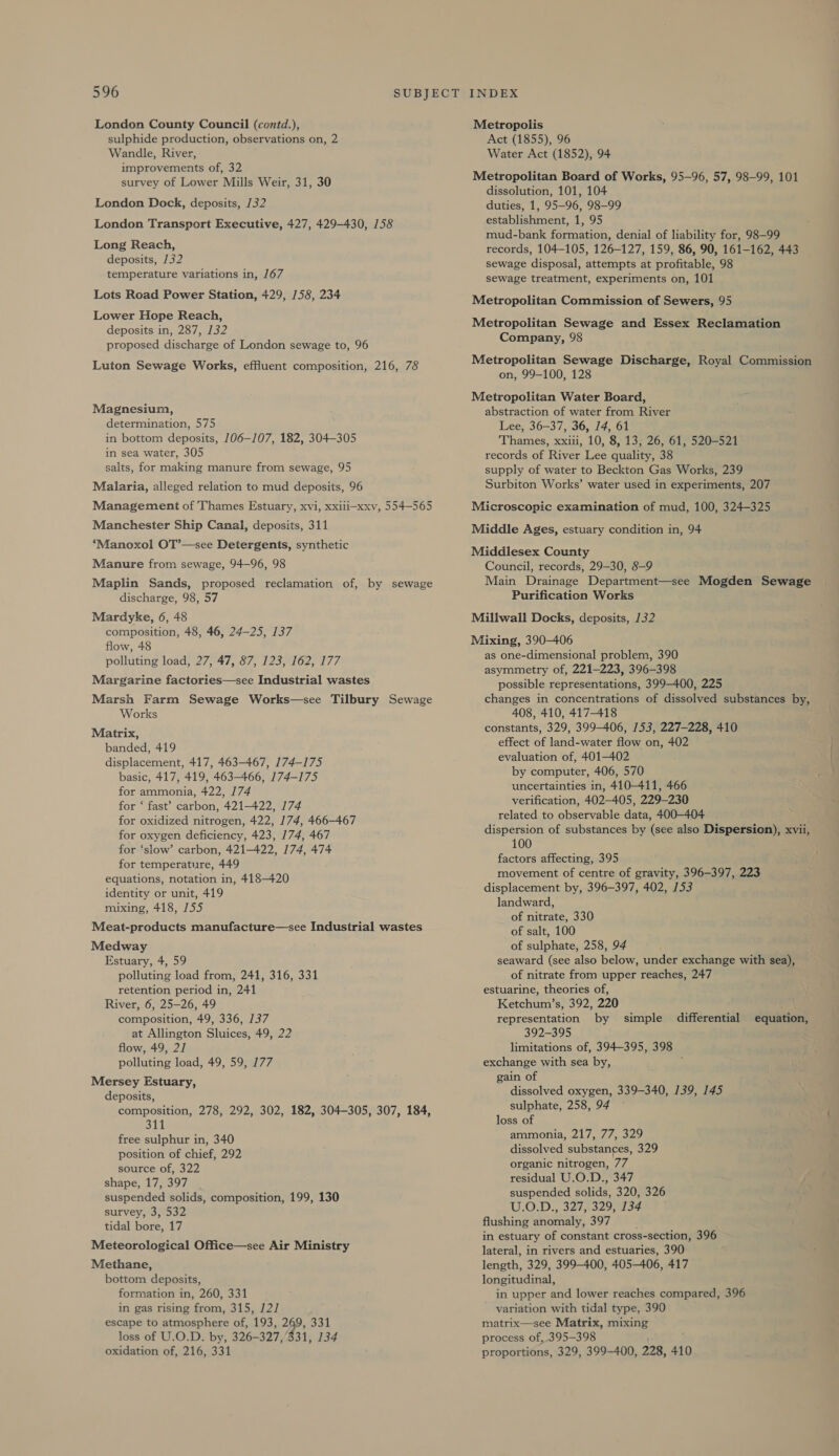 London County Council (contd.), sulphide production, observations on, 2 Wandle, River, improvements of, 32 survey of Lower Mills Weir, 31, 30 London Dock, deposits, 132 London Transport Executive, 427, 429-430, 158 Long Reach, deposits, 132 temperature variations in, 167 Lots Road Power Station, 429, 158, 234 Lower Hope Reach, deposits in, 287, 132 proposed discharge of London sewage to, 96 Luton Sewage Works, effluent composition, 216, 78 Magnesium, determination, 575 in bottom deposits, 106-107, 182, 304-305 in sea water, 305 salts, for making manure from sewage, 95 Malaria, alleged relation to mud deposits, 96 Management of Thames Estuary, xvi, xxiii-xxv, 554-565 Manchester Ship Canal, deposits, 311 ‘Manoxol OT’—see Detergents, synthetic Manure from sewage, 94-96, 98 Maplin Sands, proposed reclamation of, by sewage discharge, 98, 57 Mardyke, 6, 48 composition, 48, 46, 24-25, 137 flow, 48 polluting load, 27, 47, 87, 123, 162, 177 Margarine factories—see Industrial wastes Marsh Farm Sewage Works—see Tilbury Sewage Works Matrix, banded, 419 displacement, 417, 463-467, 174-175 basic, 417, 419, 463-466, 174-175 for ammonia, 422, 174 for ‘ fast’ carbon, 421-422, 174 for oxidized nitrogen, 422, 174, 466-467 for oxygen deficiency, 423, 174, 467 for ‘slow’ carbon, 421-422, 174, 474 for temperature, 449 equations, notation in, 418-420 identity or unit, 419 mixing, 418, 155 Meat-products manufacture—see Industrial wastes Medway Estuary, 4, 59 polluting load from, 241, 316, 331 retention period in, 241 River, 6, 25-26, 49 composition, 49, 336, 137 at Allington Sluices, 49, 22 flow, 49, 21 polluting load, 49, 59, 177 Mersey Estuary, deposits, composition, 278, 292, 302, 182, 304-305, 307, 184, 311 free sulphur in, 340 position of chief, 292 source of, 322 shape, 17, 397 suspended solids, composition, 199, 130 survey, 3, 532 tidal bore, 17 Meteorological Office—see Air Ministry Methane, bottom deposits, formation in, 260, 331 in gas rising from, 315, 1/2] escape to atmosphere of, 193, 269, 331 loss of U.O.D. by, 326-327,'331, 134 oxidation of, 216, 331 Metropolis Act (1855), 96 Water Act (1852), 94 Metropolitan Board of Works, 95-96, 57, 98-99, 101 dissolution, 101, 104 duties, 1, 95-96, 98-99 establishment, 1, 95 mud-bank formation, denial of liability for, 98-99 records, 104-105, 126-127, 159, 86, 90, 161-162, 443 sewage disposal, attempts at profitable, 98 sewage treatment, experiments on, 101 Metropolitan Commission of Sewers, 95 Metropolitan Sewage and Essex Reclamation Company, 98 Metropolitan Sewage Discharge, Royal Commission on, 99-100, 128 Metropolitan Water Board, abstraction of water from River Lee, 36-37, 36, 14, 61 Thames, xxiii, 10, 8, 13, 26, 61, 520-521 records of River Lee quality, 38 supply of water to Beckton Gas Works, 239 Surbiton Works’ water used in experiments, 207 Microscopic examination of mud, 100, 324-325 Middle Ages, estuary condition in, 94 Middlesex County Council, records, 29-30, 8-9 Main Drainage Department—see Mogden Sewage Purification Works Millwall Docks, deposits, 132 Mixing, 390-406 as one-dimensional problem, 390 asymmetry of, 221-223, 396-398 possible representations, 399-400, 225 changes in concentrations of dissolved substances by, 408, 410, 417-418 constants, 329, 399-406, /53, 227-228, 410 effect of land-water flow on, 402 evaluation of, 401-402 by computer, 406, 570 uncertainties in, 410-411, 466 verification, 402-405, 229-230 related to observable data, 400-404 dispersion of substances by (see also Dispersion), xvii, 100 factors affecting, 395 movement of centre of gravity, 396-397, 223 displacement by, 396-397, 402, 153 landward, of nitrate, 330 of salt, 100 of sulphate, 258, 94 seaward (see also below, under exchange with sea), of nitrate from upper reaches, 247 estuarine, theories of, Ketchum’s, 392, 220 representation by simple differential equation, 392-395 limitations of, 394-395, 398 exchange with sea by, j gain of dissolved oxygen, 339-340, 139, 145 sulphate, 258, 94 ~ loss of ammonia, 217, 77, 329 dissolved substances, 329 organic nitrogen, 77 residual U.O.D., 347 suspended solids, 320, 326 U.O.D:, 3276329 5 flushing anomaly, 397 : in estuary of constant cross-section, 396 lateral, in rivers and estuaries, 390 length, 329, 399-400, 405-406, 417 longitudinal, in upper and lower reaches compared, 396 variation with tidal type, 390 matrix—see Matrix, mixing process of, 395-398 proportions, 329, 399-400, 228, 410