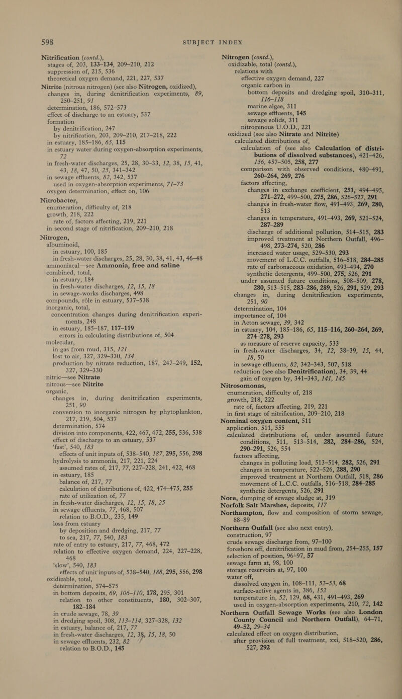 Nitrification (contd.), stages of, 203, 133-134, 209-210, 212 suppression of, 215, 536 theoretical oxygen demand, 221, 227, 537 Nitrite (nitrous nitrogen) (see also Nitrogen, oxidized), changes in, during denitrification experiments, 89, 250-251, 91 determination, 186, 572-573 effect of discharge to an estuary, 537 formation by denitrification, 247 by nitrification, 203, 209-210, 217-218, 222 in estuary, 185-186, 65, 115 in estuary water during oxygen-absorption experiments, 72 in fresh-water discharges, 25, 28, 30-33, 12, 38, 15, 41, 43, 18, 47, 50, 25,.341-342 in sewage effluents, 82, 342, 537 used in oxygen-absorption experiments, 7/—73 oxygen determination, effect on, 106 Nitrobacter, enumeration, difficulty of, 218 growth, 218, 222 rate of, factors affecting, 219, 221 in second stage of nitrification, 209-210, 218 Nitrogen, albuminoid, in estuary, 100, 185 in fresh-water discharges, 25, 28, 30, 38, 41, 43, 46-48 ammoniacal—see Ammonia, free and saline combined, total, in estuary, 184 in fresh-water discharges, 12, 15, 18 in sewage-works discharges, 498 compounds, réle in estuary, 537-538 inorganic, total, concentration changes during denitrification experi- ments, 248 in estuary, 185-187, 117-119 errors in calculating distributions of, 504 molecular, in gas from mud, 315, 121 lost to air, 327, 329-330, 134 production by nitrate reduction, 187, 247-249, 152, 327, 329-330 nitric—see Nitrate nitrous—see Nitrite organic, changes in, during denitrification experiments, Poi Sb conversion to inorganic nitrogen by phytoplankton, 217, 219, 504, 537 determination, 574 division into components, 422, 467, 472, 255, 536, 538 effect of discharge to an estuary, 537 ‘fast’, 540, 183 effects of unit inputs of, 538-540, 187, 295, 556, 298 hydrolysis to ammonia, 217, 221, 224 assumed rates of, 217, 77, 227-228, 241, 422, 468 in estuary, 185 balance of, 217, 77 calculation of distributions of, 422, 474-475, 255 rate of utilization of, 77 in fresh-water discharges, 12, 15, 18, 25 in sewage effluents, 77, 468, 507 relation to B.O.D., 235, 149 loss from estuary by deposition and dredging, 217, 77 to sea, 217, 77, 540, 183 rate of entry to estuary, 217, 77, 468, 472 relation to effective oxygen demand, 224, 227-228, 468 ‘slow’, 540, 183 effects of unit inputs of, 538-540, 188, 295, 556, 298 oxidizable, total, determination, 574-575 in bottom deposits, 69, 106-110, 178, 295, 301 relation to other constituents, 180, 302-307, 182-184 in crude sewage, 78, 39 in dredging spoil, 308, 173-114, 327-328, 132 in estuary, balance of, 217, 77 in fresh-water discharges, 12, 38, 15, 18, 50 in sewage efHuents, 232, 82 relation to B.O.D., 145 Nitrogen (contd.), oxidizable, total (contd.), relations with effective oxygen demand, 227 organic carbon in bottom deposits and dredging spoil, 310-311, 116-118 marine algae, 311 sewage effluents, 145 sewage solids, 311 nitrogenous U.O.D., 221 oxidized (see also Nitrate and Nitrite) calculated distributions of, calculation of (see also Calculation of distri- butions of dissolved substances), 421-426, 156, 457-505, 258, 277 comparison with observed conditions, 480-491, 260-264, 269, 276 factors affecting, changes in exchange coefficient, 251, 494-495, 271-272, 499-500, 275, 286, 526-527, 291 changes in fresh-water flow, 491-493, 269, 280, 513 changes in temperature, 491-493, 269, 521-524, 287-289 discharge of additional pollution, 514-515, 283 improved treatment at Northern Outfall, 496- 498, 273-274, 520, 286 increased water usage, 529-530, 293 movement of L.C.C. outfalls, 516-518, 284-285 rate of carbonaceous oxidation, 493-494, 270 synthetic detergents, 499-500, 275, 526, 291 under assumed future conditions, 508-509, 278, 280, 513-515, 283-286, 289, 526, 291, 529, 293 changes in, during denitrification experiments, 251, 90 determination, 104 importance of, 104 in Acton sewage, 39, 342 in estuary, 104, 185-186, 65, 115-116, 260-264, 269, 274-278, 293 as measure of reserve capacity, 533 in fresh-water discharges, 34, 12, 38-39, 15, 44, 18, 50 in sewage effluents, 82, 342-343, 507, 518 reduction (see also Denitrification), 34, 39, 44 gain of oxygen by, 341-343, 14/7, 145 Nitrosomonas, enumeration, difficulty of, 218 growth, 218, 222 rate of, factors affecting, 219, 221 in first stage of nitrification, 209-210, 218 Nominal oxygen content, 511 application, 511, 555 calculated distributions of, under assumed future conditions, 511, 513-514, 282, 284-286, 524, 290-291, 526, 554 factors affecting, changes in polluting load, 513-514, 282, 526, 291 changes in temperature, 522-526, 288, 290 improved treatment at Northern Outfall, 518, 286 movement of L.C.C. outfalls, 516-518, 284-285 synthetic detergents, 526, 291 Nore, dumping of sewage sludge at, 319 Norfolk Salt Marshes, deposits, 117 Northampton, flow and composition of storm sewage, 88-89 Northern Outfall (see also next entry), construction, 97 crude sewage discharge from, 97-100 foreshore off, denitrification in mud from, 254-255, 157 selection of position, 96+97, 57 sewage farm at, 98, 100 storage reservoirs at, 97, 100 water off, dissolved oxygen in, 108-111, 52-53, 68 surface-active agents in, 386, 152 temperature in, 52, 129, 68, 431, 491-493, 269 used in oxygen-absorption experiments, 210, 72, 142 Northern Outfall Sewage Works (see also London County Council and Northern Outfall), 64-71, 49-52, 29-34 calculated effect on oxygen distribution, after provision of full treatment, xxi, 518-520, 286, 527, 292