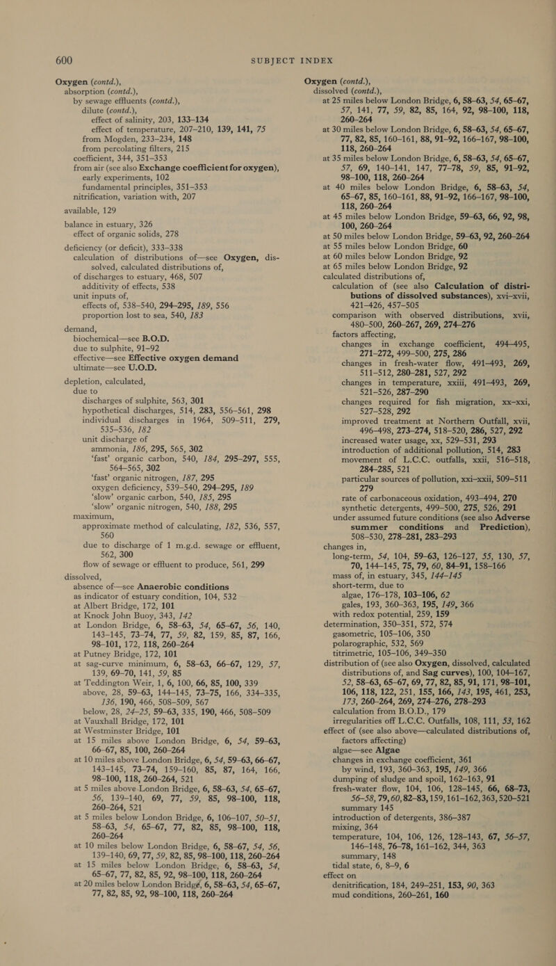 Oxygen (contd.), absorption (contd.), by sewage effluents (contd.), dilute (contd.), effect of salinity, 203, 133-134 effect of temperature, 207-210, 139, 141, 75 from Mogden, 233-234, 148 from percolating filters, 215 coefficient, 344, 351-353 from air (see also Exchange coefficient for oxygen), early experiments, 102 fundamental principles, 351-353 nitrification, variation with, 207 available, 129 balance in estuary, 326 effect of organic solids, 278 deficiency (or deficit), 333-338 calculation of distributions of—see Oxygen, dis- solved, calculated distributions of, of discharges to estuary, 468, 507 additivity of effects, 538 unit inputs of, effects of, 538-540, 294-295, 189, 556 proportion lost to sea, 540, 183 demand, biochemical—see B.O.D. due to sulphite, 91-92 effective—see Effective oxygen demand ultimate—see U.O.D. depletion, calculated, due to discharges of sulphite, 563, 301 hypothetical discharges, 514, 283, 556-561, 298 individual discharges in 1964, 509-511, 279, 535-536, 182 unit discharge of ammonia, 186, 295, 565, 302 ‘fast’ organic carbon, 540, 184, 295-297, 555, 564-565, 302 ‘fast’ organic nitrogen, 187, 295 oxygen deficiency, 539-540, 294-295, 189 ‘slow’ organic carbon, 540, /85, 295 ‘slow’ organic nitrogen, 540, /88, 295 maximum, approximate method of calculating, 182, 536, 557, 560 due to discharge of 1 m.g.d. sewage or effluent, 562, 300 flow of sewage or effluent to produce, 561, 299 dissolved, absence of—see Anaerobic conditions as indicator of estuary condition, 104, 532 at Albert Bridge, 172, 101 at Knock John Buoy, 343, 142 at London Bridge, 6, 58-63, 54, 65-67, 56, 140, 143-145, 73-74, 77, 59, 82, 159, 85, 87, 166, 98-101, 172, 118, 260-264 at Putney Bridge, 172, 101 at sag-curve minimum, 6, 58-63, 66-67, 129, 57, 139, 69-70, 141, 59, 85 at Teddington Weir, 1, 6, 100, 66, 85, 100, 339 above, 28, 59-63, 144-145, 73-75, 166, 334-335, 136, 190, 466, 508-509, 567 below, 28, 24-25, 59-63, 335, 190, 466, 508-509 at Vauxhall Bridge, 172, 101 at Westminster Bridge, 101 at 15 miles above London Bridge, 6, 54, 59-63, 66-67, 85, 100, 260-264 at 10 miles above London Bridge, 6, 54, 59-63, 66-67, 143-145, 73-74, 159-160, 85, 87, 164, 166, 98-100, 118, 260-264, 521 at 5 miles above London Bridge, 6, 58-63, 54, 65-67, 56, 139-140, 69, 77, 59, 85, 98-100, 118, 260-264, 521 at 5 miles below London Bridge, 6, 106-107, 50-51, 58-63, 54, 65-67, 77, 82, 85, 98-100, 118, 260-264 at 10 miles below London Bridge, 6, 58-67, 54, 56, 139-140, 69, 77, 59, 82, 85, 98-100, 118, 260-264 at 15 miles below London Bridge, 6, 58-63, 54, 65-67, 77, 82, 85, 92, 98-100, 118, 260-264 at 20 miles below London Bridgé, 6, 58-63, 54, 65-67, 77, 82, 85, 92, 98-100, 118, 260-264 Oxygen (contd.), dissolved (contd.), at 25 miles below London Bridge, 6, 58-63, 54, 65-67, 57, 141, 77, 59, 82, 85, 164, 92, 98-100, 118, 260-264 at 30 miles below London Bridge, 6, 58-63, 54, 65-67, 77, 82, 85, 160-161, 88, 91-92, 166-167, 98-100, 118, 260-264 at 35 miles below London Bridge, 6, 58-63, 54, 65-67, 57, 69, 140-141, 147, 77-78, 59, 85, 91-92, 98-100, 118, 260-264 at 40 miles below London Bridge, 6, 58-63, 54, 65-67, 85, 160-161, 88, 91-92, 166-167, 98-100, 118, 260-264 at 45 miles below London Bridge, 59-63, 66, 92, 98, 100, 260-264 at 50 miles below London Bridge, 59-63, 92, 260-264 at 55 miles below London Bridge, 60 at 60 miles below London Bridge, 92 at 65 miles below London Bridge, 92 calculated distributions of, calculation of (see also Calculation of distri- butions of dissolved substances), xvi—xvii, 421-426, 457-505 comparison with observed distributions, xvii, 480-500, 260-267, 269, 274-276 factors affecting, changes in exchange coefficient, 494-495, 271-272, 499-500, 275, 286 changes in fresh-water flow, 491-493, 269, 511-512, 280-281, 527, 292 changes in temperature, xxiii, 491-493, 269, 521-526, 287-290 changes required for fish migration, xx—xxi, 527-528, 292 improved treatment at Northern Outfall, xvii, 496-498, 273-274, 518-520, 286, 527, 292 increased water usage, xx, 529-531, 293 introduction of additional pollution, 514, 283 movement of L.C.C. outfalls, xxii, 516-518, 284-285, 521 particular sources of pollution, xxi—xxii, 509-511 279 rate of carbonaceous oxidation, 493-494, 270 synthetic detergents, 499-500, 275, 526, 291 under assumed future conditions (see also Adverse summer conditions and Prediction), 508-530, 278-281, 283-293 changes in, long-term, 54, 104, 59-63, 126-127, 55, 130, 57, 70, 144-145, 75, 79, 60, 84-91, 158-166 mass of, in estuary, 345, 144-145 short-term, due to algae, 176-178, 103-106, 62 gales, 193, 360-363, 195, 149, 366 with redox potential, 259, 159 determination, 350-351, 572, 574 gasometric, 105-106, 350 polarographic, 532, 569 titrimetric, 105-106, 349-350 distribution of (see also Oxygen, dissolved, calculated distributions of, and Sag curves), 100, 104-167, 52, 58-63, 65-67, 69, 77, 82, 85, 91, 171, 98-101, 106, 118, 122, 251, 155, 166, 743, 195, 461, 253, 173, 260-264, 269, 274-276, 278-293 calculation from B.O.D., 179 irregularities off L.C.C. Outfalls, 108, 111, 53, 162 effect of (see also above—calculated distributions of, factors affecting) algae—see Algae changes in exchange coefficient, 361 by wind, 193, 360-363, 195, 149, 366 dumping of sludge and spoil, 162-163, 91 fresh-water flow, 104, 106, 128-145, 66, 68-73, 56-58, 79, 60, 82-83, 159, 161-162, 363, 520-521 summary 145 introduction of detergents, 386-387 mixing, 364 temperature, 104, 106, 126, 128-143, 67, 56-57, 146-148, 76-78, 161-162, 344, 363 summary, 148 tidal state, 6, 8-9, 6 effect on denitrification, 184, 249-251, 153, 90, 363 mud conditions, 260-261, 160