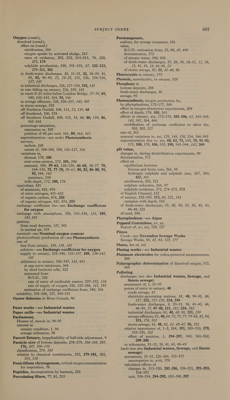 Oxygen (contd.), dissolved (contd.), effect on (contd.) nitrification, 184 oxygen uptake by activated sludge, 215 rates of oxidation, 202, 212, 214-215, 76, 220, 275, 174 sulphide production, 188, 191-193, 67, 122-123, 259-261, 161 in fresh-water discharges, 28, 31-33, 32, 38-39, 41, 43, 42, 46-49, 22, 24-25, 111, 326, 334-336, 137, 145 in industrial discharges, 326, 337-339, 192, 145 in rain falling on estuary, 326, 339, 145 in reach 0-25 miles below London Bridge, 57-59, 69, 140, 142-143, 164, 93, 166 in sewage effluents, 326, 336-337, 145, 507 in storm sewage, 339 off Northern Outfall, 108, 111, 53, 129, 68 off Southend, 100, 339 off Southern Outfall, 108, 111, 53, 60, 80, 159, 86, 161-162 percentage saturation, expression as, 105 position of 60 per cent, 161, 89, 163, 167 supersaturation—see under Photosynthesis surveys, earliest, 105 extent of, 104-106, 108, 126-127, 168 variations in, diurnal, 178, 106 over cross-section, 172, 101, 390 seasonal, 104, 59-63, 128-130, 66-68, 56-57, 70, 144-150, 75, 77-78, 59-61, 80, 82, 86-88, 91, 93, 344, 143 summary, 150 with depth, 172, 100, 178 equivalent, 421 of ammonia, 421, 476 of nitric nitrogen, 421-422 of organic carbon, 474, 255 of organic nitrogen, 421, 474, 255 exchange coefficient for—see Exchange coefficient for oxygen exchange with atmosphere, 326, 333-334, /35, 189, 145, 347 gaseous, from mud deposits, 12], 343 in normal air, 355 nominal—see Nominal oxygen content photosynthetic production of—see Photosynthesis rate of loss from estuary, 339, 138, 145 solution—see Exchange coefficient for oxygen supply to estuary, 332-346, 135-137, 189, 139-141, 145 utilization in estuary, 326-347, 145, 433 at sag-curve minimum, 364 by dead bacterial cells, 222 estimated from B.O.D., 326 rate of entry of oxidizable matter, 327-332, 134 rate of supply of oxygen, 326, 332-346, J4/, 195 estimation of exchange coefficient from, 346, 366 solubility, 105-106, 127, 349-351 Oyster fisheries in River Crouch, 96 Paint works—see Industrial wastes Paper mills—see Industrial wastes Parliament, Houses of, stench in, 94-95 interest in estuary condition, 1, 94 sewage utilization, 98 Parrett Estuary, inapplicability of half-tide adjustment, 9 Particle size of bottom deposits, 278-279, 104-105, 287, 176, 107, 109-110 classification, 279, 103 relation to chemical constituents, 292, 179-181, 302, 311, 118 Penicillium chrysogenum, critical oxygen concentration for respiration, 76 Peptides, decomposition by bacteria, 255 Percolating filters, 77, 81, 215 Permanganate, sodium, for sewage treatment, 101 value, B.O.D. estimation from, 25, 88, 47, 499 determination, 572 of estuary water, 100, 102 of fresh-water discharges, 25, 28, 30, 32-33, 12, 38, 15, 41, 43, 18, 46-48, 25 of storm sewage, 85, 55, 45-46, 88 Phaeocystis in estuary, 175 Phenols, monohydric, in estuary, 529 Phosphate in bottom deposits, 288 fresh-water discharges, 38 sewage, 95 Photosynthesis, oxygen production by, by phytoplankton, 172-177, 569 effect in oxygen-absorption experiments, 209 effect of depth, 178, 105, 365 effects in estuary, xix, 172-178, 103-106, 62, 343-345, 143, 347, 364, 466 modification of exchange coefficient to allow for, 503, 505, 527 rate of, 365 seasonal variations in, xxi, 129, 148, 150, 334, 344-345 supersaturation due to, xix, 60, 63, 73, 145, 75, 91-92, 172, 100, 178, 106, 335, 190, 343-344, 142, 269 pH value, changes in, during denitrification experiments, 90 determination, 572 effect on equilibrium between ferrous and ferric ions, 266, 99 hydrogen sulphide and sulphide ions, 267, 269, 167, 341 nitrification, 202, 221 sulphate reduction, 264, 97 sulphide oxidation, 272, 274-275, 173 of English Channel, 182 of estuary, 182-183, 112, 64, 221, 341 variation with depth, 182 of fresh-water discharges, 25, 28, 30, 33, 38, 41, 43, 46-48, 221 of mud, 260 Phytoplankton—see Algae Pippard Committee, xv, xx Report of, xv, xxi, 520, 527 Pitsea Creek—see Nevendon Sewage Works Sewage Works, 81, 42, 84, 125, 177 Plates, list of, xiii Plating works—see Industrial wastes Platinum electrodes for redox-potential measurements, 260 Polarographic determination of dissolved oxygen, 532, 569 Polluting discharges (see also Industrial wastes, Sewage, and Storm sewage) assessment of, 1, 25-93 points of entry to estuary, 48 crude sewage, 42 electricity-generating stations, 61, 48, 90-91, 86, 337, 232, 157-158, 234, 249 — fresh-water discharges, 6, 29-31, 36, 41-42, 46, 48-49, 27, 47-48, 151, 162, 234, 182 industrial discharges, 61, 48, 48, 86, 151, 159 sewage effluents, 61, 48, 64, 72, 75, 77, 79-82, 42, 84, 151, 176, 182 storm sewage, 61, 48, 82, 42, 45-47, 56, 182 relative importance of, 1-2, 244, 151, 509-510, 279, 535-536, 182 effect of position, 1, 294-297, 540, 561-562, 299-300 to tributaries, 31-32, 38, 41, 43, 48-49 loads (see also Industrial wastes, Sewage, and Storm sewage) assessment, 25-93, 226-246, 533-537 uncertainties in, xviii, 570 calculated effects of changes in, 513-520, 282-286, 526-531, 291-293, 554-555 unit, 538-554, 294-295, 183-190,-297