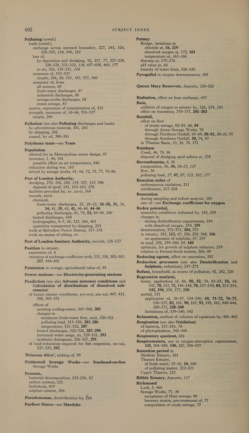 Polluting (contd.) loads (contd.), exchange across seaward boundary, 227, 243, 326, 328-329, 134, 540, 183 loss of, by deposition and dredging, 92, 217, 77, 227-228, 326-328, 331-332, 134, 457-458, 469, 177 to air, 326, 329-331, 134 measures of, 533-537 simple, 246, 88, 535, 182, 557, 560 summary of, from all sources, 88 fresh-water discharges, 87 industrial discharges, 86 sewage-works discharges, 84 storm sewage, 85 matter, expression of concentration of, 533 strength, measures of, 63-64, 533-537 simple, 246 Pollution (see also Polluting discharges and loads) by adventitious material, 241, 243 by shipping, 242 coastal, by oil, 380-381 Polythene tents—see Tents Population allowed for in Metropolitan sewer design, 97 increases, 1, 94, 101 possible effect on air temperature, 446 reduction during war, 163 served by sewage works, 61, 64, 72, 75, 77, 79-80 Port of London Authority, dredging, 278, 316, 320, 129, 327, 132, 506 disposal of spoil, 141, 162-163, 278 facilities provided by, xv, xxvii, 168 records, XxXvili chemical, fresh-water discharges, 25, 28-32, 26-28, 31, 36, 34, 41, 39, 43, 41, 46-48, 44-46 polluting discharges, 61, 79, 53, 89-90, 240 heated discharges, 430 hydrographic, 4-7, 36, 323, 366, 401 quantities transported by shipping, 242 work at Belvedere Power Station, 337-338 work on causes of silting, xv Port of London Sanitary Authority, records, 126-127 Position in estuary, expression of, 4 variation of exchange coefficient with, 333, 358, 382-385, 217, 494-495 Potassium in sewage, agricultural value of, 95 Power stations—see Electricity-generating stations Prediction (see also Adverse summer conditions and Calculation of distributions of dissolved sub- stances) of future estuary conditions, xvi-xvii, xix—xxi, 407, 411, 500, 505-531 effects of aerating cooling-water, 567-568, 303 changes in minimum fresh-water flow, xxiii, 520-521 polluting load, 513-520, 282-286 temperature, 521-522, 287 heated discharges, 522-526, 287-290 increased water usage, xx, 529-531, 293 synthetic detergents, 526-527, 291 of load reductions required for fish migration, xx—xxi, 527-529, 292 ‘Princess Alice’, sinking of, 99 Prittlewell Sewage Works—see Southend-on-Sea Sewage Works Proteins, bacterial decomposition, 255-256, 92 carbon content, 321 hydrolysis, 419 sulphur content, 256 Pseudomonas, denitrification by, $48 Purfleet Sluice—see Mardyke Putney Bridge, variations in chloride at, 16, 219 dissolved oxygen at, 172, 101 temperature at, 165-166 diatoms at, 175-176 pH value at, 64 toxicity of water from, 528-529 Pyrogallol in oxygen determination, 105 Queen Mary Reservoir, deposits, 324-325 Radiation, effect on heat exchange, 447 Rain, addition of oxygen to estuary by, 326, 339, 145 effect on reaeration, 370-371, 201-203 Rainfall, effect on flow of storm sewage, 82-85, 44, 54 through Acton Sewage Works, 78 through Northern Outfall, 65-69, 50-51, 30-31, 97 through Southern Outfall, 50, 74, 97 in Thames Basin, 13, 26, 74, 371 Rainham Creek, 46, 79, 96 disposal of dredging spoil ashore at, 278 Ravensbourne, 6, 36 composition, 36, 34, 24-25, 137 flow, 36 polluting load, 27, 47, 87, 123, 162, 177 Reaction order of carbonaceous oxidation, 211 nitrification, 217-218 Reaeration during sampling and before analysis, 105 rate of—see Exchange coefficient for oxygen Redox potential, anaerobic conditions indicated by, 183, 259 changes in, during denitrification experiments, 249 with dissolved oxygen, 259, 159: determination, 572-573, 304, 575 in estuary, 183, 113, 67, 256, 259, 268, 166 on appearance of sulphide, 67, 259 in mud, 256, 259-260, 95, 160 optimum, for growth of sulphate reducers, 259 relation to ferrous-ferric system, 266, 99 Reducing agents, effect on reaeration, 382 Reduction processes (see also Denitrification and Sulphate, reduction), 247-272 Refuse, household, as source of pollution, 92, 242, 320 Regression analysis, linear, application of, 66, 50, 52, 74, 83-85, 54, 44, 141, 70, 143, 72, 146-148, 78, 157-158, 84, 213-214, 143, 194, 358, 377, 210 partial, 131 application of, 56-57, 134-150, 69, 71-72, 76-77, 156-157, 83, 161, 90, 165, 93, 358, 363, 440-444, 169-171, 238-240 limitations of, 139-140, 142 Relaxation, method of, solution of equations by, 401-402 Respiration (see also Oxidation) of bacteria, 215-216, 76 of phytoplankton, 343-344 Respiratory quotient, 216 Respirometers, use in oxygen-absorption experiments, 135, 204-208, 140, 223, 536-537 Retention period in Medway Estuary, 241 Thames Estuary, of fresh water, 15-16, 14, .100 of polluting matter, 212-213 Upper Thames, 223 Ribble Estuary, deposits, //7 Richmond Lock, 5, 466 Sewage Works, 77, 38 acceptance of Ham sewage, 80 brewery wastes, pre-treatment of, 77 composition of crude sewage, 77