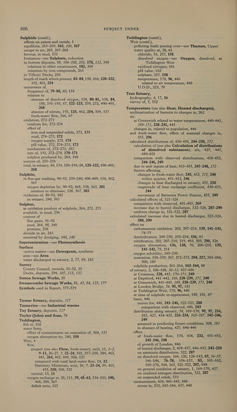 Sulphide (contd.), effects on paints and metals, 1 equilibria, 265-269, 165, 100, 167 escape to air, 265, 267—268 ferrous, in mud, 533 formation—see Sulphate, reduction in bottom deposits, 98, 106-108, 292, 178, 132, 340 relations to other constituents, 182, 304 retention by iron compounds, 263 in Tilbury Docks, 256 length of reach where present, 83-84, 158, 166, 120-122, 192, 462, 254 occurrence of, frequency of, 79-80, 60, 154 relation to absence of dissolved oxygen, 154, 80-81, 158, 84, 188, 191-193, 67, 122-123, 259, 272, 490-491, 268 absence of nitrate, 193, 125, 462, 254, 509, 537 fresh-water flow, 166, 67 oxidation, 272—275 catalysts for, 272-274 effect of iron and suspended solids, 273, 171 mud, 274-275, 172 oxygen supply, 275, 174 pH value, 272, 274-275, 173 mechanism of, 272-273, 102 rate of, 193, 272-274, 170-171 sulphur produced by, 264, 340 sources of, 255-256 total, in estuary, 60, 154, 188-194, 66, 120-122, 490-491, 268 Sulphite, in flue-gas washing, 90-92, 239-240, 408-409, 538, 562, 567 oxygen depletion by, 90-92, 468, 538, 563, 301 aeration to eliminate, 528, 567, 303 oxidation of, 90-92, 382 in estuary, 240, 563 Sulphur, as oxidation product of sulphide, 264, 272, 275 available, in mud, 256 content of flue gases, 91-92 mud, 264, 98, 340 proteins, 256 dioxide in air, 243 removed by dredging, 340, 140 Supersaturation—see Photosynthesis Surface -active matter—see Detergents, synthetic area—see Area water discharged to estuary, 2, 77, 89, 243 Surrey County Council, records, 31-32, 10 Docks, deposits, 294, 107, 115, 132 Sutton Sewage Works, 30 Swanscombe Sewage Works, 81, 42, 84, 125, 177 Symbols used in Report, 577-579 Tamar Estuary, deposits, 1/7 Tanneries—see Industrial wastes Tay Estuary, deposits, 1/17 Taylor (John) and Sons, 78 Teddington, fish at, 102 water from, effect of contaminants on reaeration of, 384, /5/ oxygen absorptiom by, 240, 150 Weir, 4 flow, gauged (see also Flow, fresh-water), xxiii, 11, /-2, 9-11, 26-27, 7, 23-24, 102, 257-258, 384, 463, 485, 264, 493, 499, 508, 527 compared with total land-water flow, 14, 12 Statutory Minimum, xxiii, 26, 7, 23-24, 59, 411, 455, 250, 508, 521 natural, 13, 11 oxygen exchange at, 28, 111, 59, 61-63, 334-335, 190, 466, 509, 567 deficit ratio, 335 INDEX Teddington (contd.), Weir (contd.), polluting loads passing over—see Thames, Upper water quality at, 28, 61 chloride, 16, 257, 158 dissolved oxygen—see Oxygen, dissolved, at Teddington Weir oxidized nitrogen, 341 pH value, 182 sulphate, 257, 158 temperature, 170, 96, 440 related to air temperature, 440 WON s 2233272 Tees Estuary, hydrography, 4, 17, 16 survey of, 3, 532 Temperature (see also Heat, Heated discharges), acclimatization of bacteria to changes in, 262 air, at Greenwich related to water temperatures, 440-443, 169-171, 238-241, 445 changes in, related to population, 446 and fresh-water flow, effect of seasonal changes in, 555, 296 calculated distributions of, 450-456, 244-250, 172 calculation of (see also Calculation of distributions of dissolved substances), xix, 427, 447, 449-455 comparison with observed distributions, 450-452, 244-246, 249 due to unit inputs of heat, 453-455, 247-248, 172 factors affecting, changes in fresh-water flow, 245, 453, 172, 248 within quarter, 451-452, 246 changes in heat discharged to estuary, 455, 250 magnitude of heat exchange coefficient, 450-451, 244 movement of Battersea Power Station, 455, 249 calculated effects of, 521-526 comparison with observed, 491-493, 269 increase due to heated discharges, 522-526, 287-290 uniform change in, 521-522, 287 _ calculated increase due to heated discharges, 523-524, 288, 290 effect on carbonaceous oxidation, 202, 207-214, 139, 141-143, 74-75 denitrification, 249-250, 253-254, 156, 9/ nitrification, 202, 207-210, 219, 493, 503, 290, 526 oxygen absorption, 136, 138, 70, 206-210, 139, 141-142, 75, 214 oxygen solubility, 349-350 reaeration, 358-359, 367, 372-373, 204, 217, 383-384, 500, 180 sulphide production, 261-264, 162-164, 96 of estuary, 2, 106-108, 50-52, 427-456 at Crossness, 238, 443, 170-171, 240 at Deptford, 441-442, 169, 238-239, 171, 240 at Greenwich, 441-443, 169, 238-239, 171, 240 at London Bridge, 54, 95, 97, 181 at Teddington Weir, 170, 96, 440 at time of sulphide re-appearance, 188, 191, 67 basic, 446 curves for, 446, 243-246, 522-523, 288 comparison with observed, 446, 243 distribution along estuary, 54, 169-170, 95, 97, 216, 383, 427, 434-435, 233-234, 165-167, 242-246, 249 assumed in predicting future conditions, 508, 181 in absence of heating, 427, 440-446 effect of fresh-water flow, 170, 434, 233, 451-453, 245-246, 248 of growth of London, 446 of heated discharges, 2, 434-437, 446-455, 243-250 on ammonia distribution, 522, 287 on dissolved oxygen, 104, 126, 128-143, 67, 56-57, 146-148, 76-78, 156-157, 83, 161-162, 169-170, 344, 363, 521-522, 287, 540 on general condition of estuary, 1, 169-170, 427 on oxidized nitrogen distribution, 522, 287 on suspended solids, 533 measurement, 434, 441-445, 448 errors in, 333, 343-344, 437, 448
