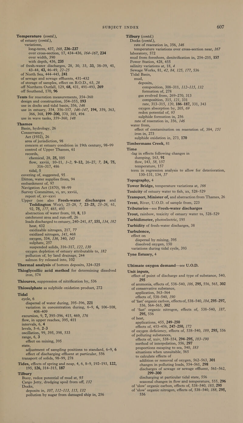 Temperature (contd.), of estuary (contd.), variations, long-term, 437, 168, 236-237 over cross-section, 17, 434-436, 164-167, 234 over width, 390 with depth, 436, 235 of fresh-water discharges, 28, 30, 33, 33, 38-39, 41, 43-44, 43, 46-49, 22-25 of North Sea, 444-445, 241 of sewage and sewage effluents, 431-432 of storage of samples, effect on B.O.D., 63, 28 off Northern Outfall, 129, 68, 431, 491-493, 269 off Southend, 170, 96 Tents for reaeration measurements, 354-360 design and construction, 354-355, 193 use in docks and tidal basin, 356, 146 use in estuary, 354, 356-357, 146-147, 194, 359, 363, 366, 368, 199-200, 370, 385, 494 use in wave tanks, 359-360, 148 Thames Basin, hydrology, 26 Conservancy, Act (1932), 26 area of jurisdiction, 98 concern at estuary condition in 19th century, 98-99 control of Upper Thames, 61 records, chemical, 28, 25, 105 flow, xxviii, 10-11, J-2, 9-12, 26-27, 7, 24, 75, 316-317, 486 tidal, 5 covering of, suggested, 95 Ditton, water supplies from, 94 embankment of, 97 Navigation Act (1870), 98-99 Survey Committee, vi, xv, xxvill, report of, xv—-xxvi Upper (see also Fresh-water discharges and Teddington Weir), 25-28, 7, 23-25, 23-26, 61, 92, 75, 177, 485, 493 abstraction of water from, 10, 8, 13 catchment area and run-off, 26 loads discharged to estuary, 240-241, 87, 151, 134, 182 heat, 432 oxidizable nitrogen, 217, 77 oxidized nitrogen, /41, 468 oxygen, 334, 136, 340, 145 sulphate, 257 suspended solids, 316-317, 122, 130 oxygen depletion of estuary attributable to, 182 pollution of, by land drainage, 244 salmon fry released into, 102 Thermal analysis of bottom deposits, 324-325 Thioglycollic acid method for determining dissolved iron, 574 Thiourea, suppression of nitrification by, 536 Thiosulphate as sulphide oxidation product, 272 Tidal cycle, 6 dispersal of water during, 395-396, 221 variation in concentration during, 6-9, 6, 106-108, 408-409 excursion, 9, 7, 395-396, 415, 469, 176 flow, in upper reaches, 395, 411 intervals, 6, 4 levels, 5-6, 2-3 oscillation, 99, 395, 398, 533 range, 6, 3 effect on mixing, 395 state, adjustment of sampling positions to standard, 6-9, 6 effect of discharging effluent at particular, 556 transport of solids, 98-99, 278 Tides, effects of spring and neap, 4, 6, 8-9, 192-193, 122, 195, 126, 314-315, 187 Tilbury Buoy, redox potential of mud at, 95 Cargo Jetty, dredging spoil from off, 132 Docks, deposits in, 107, 112-113, 115, 132 pollution by sugar from damaged ship in, 256 Tilbury (contd.) Docks (contd.), rate of reaeration in, 356, 146 temperature variations over cross-section near, 167 laboratory, 572 mud from foreshore, denitrification in, 254-255, 157 Power Station, 428, 455 salinity variations at, 18, 4 Sewage Works, 81, 42, 84, 125, 177, 536 Tidal Basin, mud, deposits, composition, 308-311, 712-115, 132 formation of, 278 gas evolved from, 269-270, 313 composition, 315, /2/, 331 rate, 313-315, 120, 186-187, 331, 343 oxygen absorption by, 205, 69 redox potential of, 95 sulphide formation in, 256 rate of reaeration in, 356, 146 water from, effect of contamination on reaeration of, 384, 15] iron in, 273 sulphide oxidation in, 273, 170 Timbermans Creek, 81 Time -lag in effects following changes in dumping, 163, 91 flow, 143, 58, 157 temperature, 157 term in regression analysis to allow for deterioration, 130-131, 134, 57 Topography, 4 Tower Bridge, temperature variations at, 166 Toxicity of estuary water to fish, xx, 528-529 Transport, Minister of, and abstraction from Thames, 26 Trent, River, U.O.D. of sample from, 223 Tributaries—see Fresh-water discharges Trout, rainbow, toxicity of estuary water to, 528-529 Turbidimeter, photoelectric, 195 Turbidity of fresh-water discharges, 38 Turbulence, effect on dispersal by mixing, 395 dissolved oxygen, 150 variations during tidal cycle, 393 Tyne Estuary, 4 Ultimate oxygen demand—see U.O.D. Unit inputs, effect of point of discharge and type of substance, 540, 295 of ammonia, effects of, 538-540, 186, 295, 556, 565, 302 of conservative substance, application, 563-564 effects of, 538-540, 190 of ‘fast’ organic carbon, effects of, 538-540, 184, 295-297, 556, 564-565, 302 of ‘fast’? organic nitrogen, effects of, 538-540, 187, 295, 556 of heat, applications, 455, 249-250 effects of, 453-456, 247-250, 172 of oxygen deficiency, effects of, 538-540, 189, 295, 556 of polluting substances, effects of, xxiv, 538-554, 294-295, 183-190 method of interpolation, 556, 297 proportions escaping to sea, 540, 183 situations when unsuitable, 565 to calculate effects of addition or removal of oxygen, 562-563, 301 changes in polluting loads, 554-561, 298 discharges of sewage or sewage effluent, 561-562, 299-300 discharging at particular tidal state, 556 seasonal changes in flow and temperature, 555, 296 of ‘slow’ organic carbon, effects of, 538-540, 185, 295 of ‘slow’ organic nitrogen, effects of, 538-540, 188, 295, 556