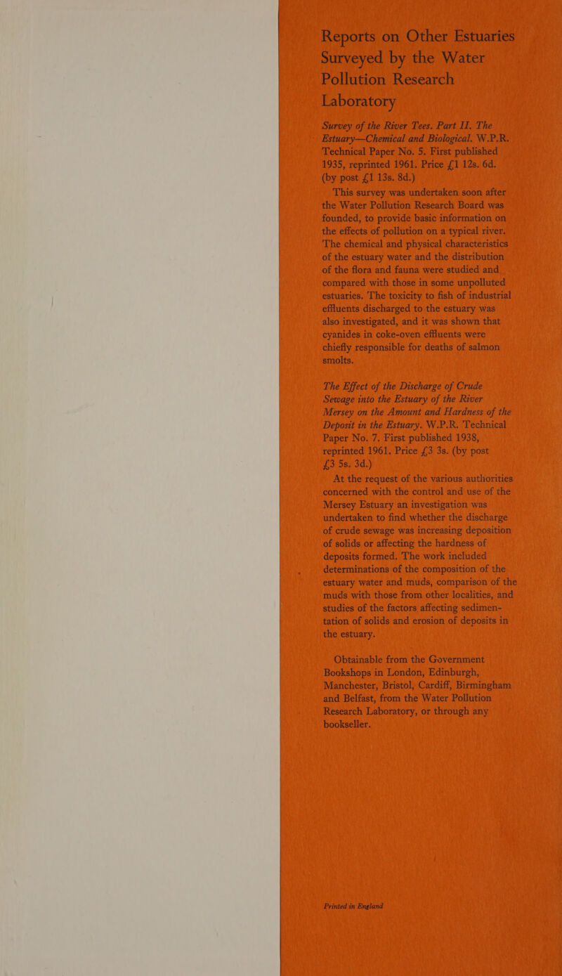  Reports on Other Estuaries Surveyed by the Water Pollution Research Laboratory Survey of the River Tees. Part II. The Estuary—Chemical and Biological. W.P.R. Technical Paper No. 5, First published 1935, reprinted 1961. Price £1 12s. 6d. (by post £1 13s. 8d.) This survey was undertaken soon after the Water Pollution Research Board was founded, to provide basic information on the effects of pollution on a typical river. The chemical and physical characteristics of the estuary water and the distribution of the flora and fauna were studied and compared with those in some unpolluted estuaries. The toxicity to fish of industrial effluents discharged to the estuary was also investigated, and it was shown that cyanides in coke-oven effluents were chiefly responsible for deaths of salmon smolts. The Effect of the Discharge of Crude Sewage into the Estuary of the River Mersey on the Amount and Hardness of the Deposit in the Estuary. W.P.R. Technical Paper No. 7. First published 1938, reprinted 1961. Price £3 3s. (by post £3 5s. 3d.) At the request of the various authorities concerned with the control and use of the Mersey Estuary an investigation was undertaken to find whether the discharge of crude sewage was increasing deposition of solids or affecting the hardness of deposits formed. The work included determinations of the composition of the estuary water and muds, comparison of the muds with those from other localities, and studies of the factors affecting sedimen- tation of solids and erosion of deposits in the estuary. Obtainable from the Government Bookshops in London, Edinburgh, Manchester, Bristol, Cardiff, Birmingham and Belfast, from the Water Pollution Research Laboratory, or through any bookseller. Printed in England