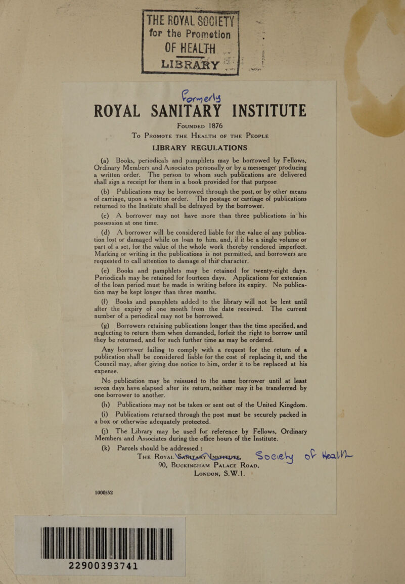 So) geen eat = aTeS ee Fo : ee th [THE ROYAL SOCIETY for the Promotion | OF HEALTH .. | LIBRARY ~ jf. .      Form erly ROYAL SANITARY INSTITUTE — Founpep 1876 To Promote THE HEALTH OF THE PEOPLE LIBRARY REGULATIONS (a) Books, periodicals and pamphlets may be borrowed by Fellows, Ordinary Members and Associates personally or by a messenger producing a written order. The person to whom such publications are delivered shall sign a receipt for them in a book provided for that purpose  (b) Publications may be borrowed through the post, or by other means of carriage, upon a written order. The postage or carriage of publications returned to the Institute shall be defrayed by the borrower. (c) A borrower may not have more than three publications in’ his possession at one time. (d) A borrower will be considered liable for the value of any publica- tion lost or damaged while on loan to him, and, if it be a single volume or part of a set, for the value of the whole work thereby rendered imperfect. Marking or writing in the publications is not permitted, and borrowers are requested to call attention to damage of thischaracter. (e) Books and pamphlets may be retained for twenty-eight days. Periodicals may be retained for fourteen days. Applications for extension of the loan period must be made in writing before its expiry. No publica- tion may be kept longer than three months. (f) Books and pamphlets added to the library will not be lent until after the expiry of one month from the date received. The current number of a periodical may not be borrowed. (g) Borrowers retaining publications longer than the time specified, and neglecting to return them when demanded, forfeit the right to borrow until they be returned, and for such further time as may be ordered. Any borrower failing to comply with a request for the return of a publication shall be considered liable for the cost of replacing it, and the Council may, after giving due notice to him, order it to be replaced at his expense. No publication may be reissued to the same borrower until at least seven days have elapsed after its return, neither may it be transferred by one borrower to another. (h) Publications may not be taken or sent out of the United Kingdom. (i) Publications returned through the post must be securely packed in a box or otherwise adequately protected. (j) The Library may be used for reference by Fellows, Ordinary Members and Associates during the office hours of the Institute. (k) Parcels should be addressed : Tue Royar \SaRirany INSPAEUE, Sociehy ot heal V)— 90, BuckincHam Pacace Roap, Lonpon, S.W.1. 1000/52 IATA TA 22900393741