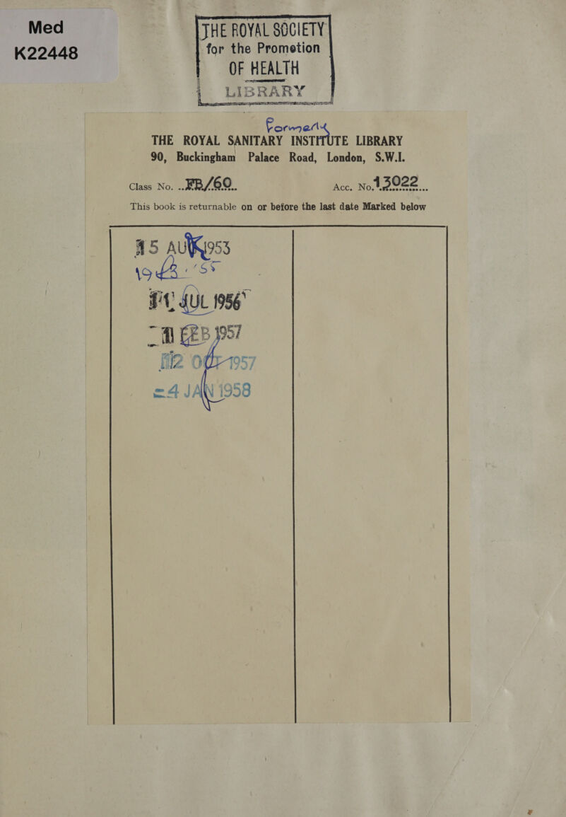 Med K22448 JHE ROYAL SOCIETY] | for the Prometion Ok HEALTH | LIBRARY | Forme THE ROYAL SANITARY INSTITUTE LIBRARY 90, Buckingham Palace Road, London, S.W.I. Class No. .. ¥B/6Q.. Acc. Not e022 This book is returnable on or before the last date Marked below     a5 \9 