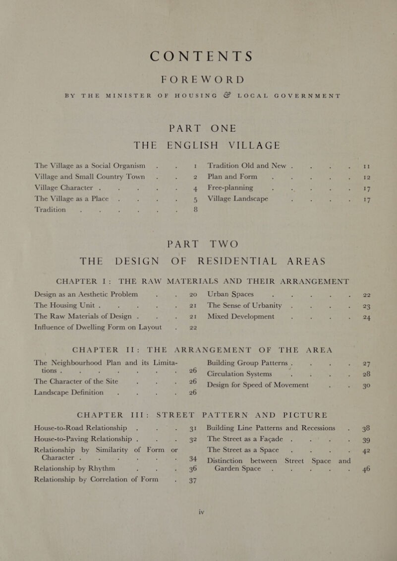 CONE EE Nees PEOeR bay Rel) BY THE MINISTER OF HOUSING © LOCAL GOVERNMENT BA Rahs eeG) Ni “CH Beste NGs UGS Diese alee The Village as a Social Organism Tradition Old and New . _ Village and Small Country Town 2 Plan and Form Village Character . 4 Free-planning The Village as a Place 5 Village Landscape Tradition 8 |ReeaV TRO kage RAY LO HE 71) ES Gee OMS RES): rN cen etc eens CHAPTER I: THE RAW MATERIALS AND THEIR ARRANGEMENT Design as an Aesthetic Problem : . 20 Urban Spaces The Housing Unit . ; : ; . 21 The Sense of Urbanity The Raw Materials of Design . ‘ - 21 Mixed Development Influence of Dwelling Form on Layout i a) CHAPTER II: THE. ARRANGEMENT OF THE AREA The Neighbourhood Plan and its Limita- Building Group Patterns . Hons. : ; 4 26 Circulation Systems The Character of the Site : : wena2o Design for Speed of Movement Landscape Definition : : : 4.4596 CHAPTER. Lites TRiiiena tL DERN AND: (PLOTURE House-to-Road Relationship . ; . 31 Building Line Patterns and Recessions House-to-Paving Relationship . : 32.) Lhe street asa tacade Relationship by Similarity of Form or The Street as a Space : Character . : ; ; : - 34 Distinction between Street Space and Relationship by Rhythm : : a 296 Garden Space : Relationship by Correlation of Form Bey iv 22 23 24 27 28 30 38 39 42 46