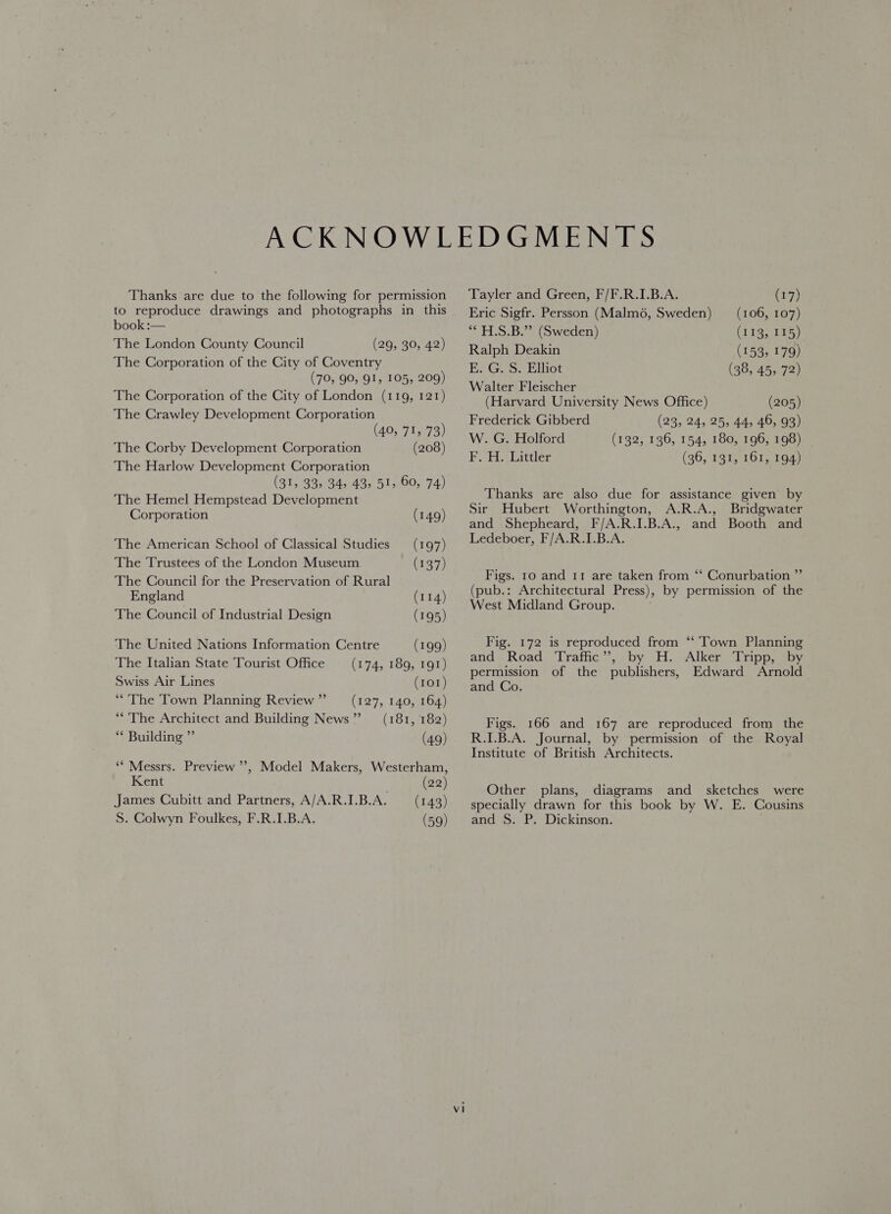 Thanks are due to the following for permission to reproduce drawings and photographs in this book :— The London County Council (29, 30, 42) The Corporation of the City of Coventry (70, 90, 91, 105, 209) The Corporation of the City of London (119, 121) The Crawley Development Corporation (40, 71, 73) The Corby Development Corporation (208) The Harlow Development Corporation (31, 33, 34, 43, 51, 60, 74) The Hemel Hempstead Development Corporation (149) The American School of Classical Studies —_ (197) The Trustees of the London Museum (137) The Council for the Preservation of Rural England (114 The Council of Industrial Design (195 The United Nations Information Centre (199 The Italian State Tourist Office Swiss Air Lines (101 (127, 140, 164 **'The Town Planning Review ” ) ) ) (174, 189, 191) ) ) ) 9) “&lt;The Architect and Building News” (181, 182 ** Building ” (4 ** Messrs. Preview ’’, Model Makers, Westerham, Kent (22) James Cubitt and Partners, A/A.R.I.B.A. (143) S. Colwyn Foulkes, F.R.I.B.A. (59) Tayler and Green, F/F.R.I.B.A. (17) Eric Sigfr. Persson (Malm6, Sweden) (106, 107) “* H.S.B.” (Sweden) (133, 545) Ralph Deakin (153, 179) E. G. S. Elliot (38, 45, 72) Walter Fleischer (Harvard University News Office) Frederick Gibberd W. G. Holford F. H. Littler (205) (23, 24, 25, 44, 46, 93) (132, 136, 154, 180, 196, 198) (36, 131, 161, 194) Thanks are also due for assistance given by Sir Hubert Worthington, A.R.A., Bridgwater and Shepheard, F/A.R.I.B.A., and Booth and Ledeboer, F/A.R.I.B.A. ee Conurbation ” by permission of the Figs. 10 and 11 are taken from (pub.: Architectural Press), West Midland Group. Fig. 172 is reproduced from ‘‘ Town Planning and Road ‘Traffic’, by H. Alker Tripp, by permission of the publishers, Edward Arnold and Co. Figs. 166 and 167 are reproduced from the R.I.B.A. Journal, by permission of the Royal Institute of British Architects. Other plans, diagrams and sketches were specially drawn for this book by W. E. Cousins and S. P. Dickinson.