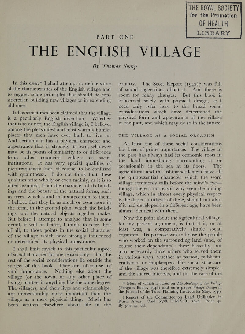  OF HEALTH LIBRARY    In this essay* I shall attempt to define some of the characteristics of the English village and to suggest some principles that should be con- sidered in building new villages or in extending old ones. It has sometimes been claimed that the village is a peculiarly English invention. Whether that is so or not, the English village is, I believe, among the pleasantest and most warmly human places that men have ever built to live in. And certainly it has a physical character and appearance that is strongly its own, whatever may be its points of similarity to or difference from other countries’ villages as _ social institutions. It has very special qualities of picturesqueness (not, of course, to be confused with quaintness). I do not think that these qualities arise wholly or even mainly, as it is so often assumed, from the character of its build- ings and the beauty of the natural forms, such as trees, which stand in juxtaposition to them. I believe that they lie as much or even more in the form, in the ground plan, which the build- ings and the natural objects together make. But before I attempt to analyse that in some detail, it will be better, I think, to refer, first of all, to those points in the social character of the village which have strongly influenced or determined its physical appearance. I shall limit myself to this particular aspect of social character for one reason only—that the rest of the social considerations lie outside the subject of this book. ‘They are, of course, of vital importance. Nothing else about the village (or the town, or any other place of living) matters in anything like the same degree. The villagers, and their lives and relationships, are immeasurably more important than the village as a mere physical thing. Much has been written elsewhere about life in the country. ‘The Scott Report (1942)t was full of sound suggestions about it. And there is room for many changes. But this book is concerned solely with physical design, so I need: only refer here to the broad social considerations which have determined the physical form and appearance of the village in the past, and which may do so in the future. THE VILLAGE AS A SOCIAL ORGANISM At least one of these social considerations has been of prime importance. The village in the past has always had its economic roots in the land immediately surrounding it—or occasionally in the sea at its doors. ‘The agricultural and the fishing settlement have all the quintessential character which the word village commonly calls before the mind’s eye— though there is no reason why even the mining village, which in almost every physical respect is the direct antithesis of these, should not also, if it had developed in a different age, have been almost identical with them. Now the point about the agricultural village, for my present argument, is that it is, or at least was, a comparatively simple social organism. Its purpose was to house the people who worked on the surrounding land (and, of course their dependants); these basically, but also necessarily those others who served them in various ways, whether as parson, publican, craftsman or shopkeeper. The social structure of the village was therefore extremely simple: and the shared interests, and (in the case of the   * Most of which is based on The Anatomy of the Village (Penguin Books, 1946) and on a paper Village Design in the Journal of the Town Planning Institute for May, 1949. + Report of the Committee on Land Utilisation in Rural Areas. Cmd. 6378, H.M.S.O., 1942. Price 4s. By post 4s. 2d.