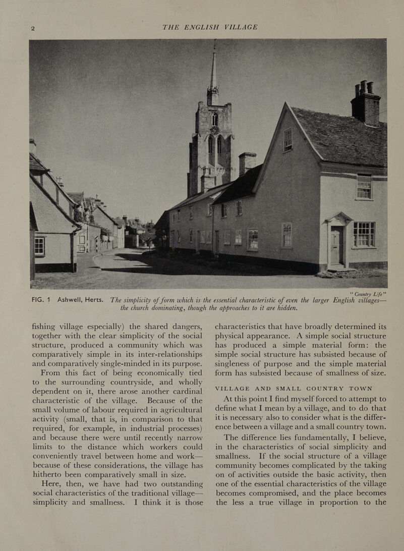 fishing village especially) the shared dangers, together with the clear simplicity of the social structure, produced a community which was comparatively simple in its inter-relationships and comparatively single-minded in its purpose. From this fact of being economically tied to the surrounding countryside, and wholly dependent on it, there arose another cardinal characteristic of the village. Because of the small volume of labour required in agricultural activity (small, that is, in comparison to that required, for example, in industrial processes) and because there were until recently narrow limits to the distance which workers could conveniently travel between home and work— because of these considerations, the village has hitherto been comparatively small in size. Here, then, we have had two outstanding social characteristics of the traditional village— simplicity and smallness. I think it is those  characteristics that have broadly determined its physical appearance. A simple social structure has produced a simple material form: the simple social structure has subsisted because of singleness of purpose and the simple material form has subsisted because of smallness of size. VILLAGE AND SMALL GOUNTRY TOWN At this point I find myself forced to attempt to define what I mean by a village, and to do that it is necessary also to consider what is the differ- The difference lies fundamentally, I believe, in the characteristics of social simplicity and smallness. If the social structure of a village community becomes complicated by the taking on of activities outside the basic activity, then one of the essential characteristics of the village becomes compromised, and the place becomes the less a true village in proportion to the