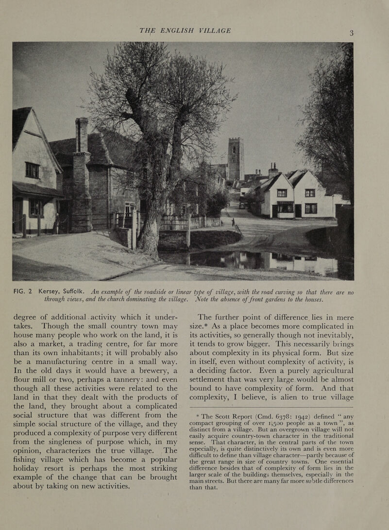  degree of additional .activity which it under- takes. Though the small country town may house many people who work on the land, it is also a market, a trading centre, for far more than its own inhabitants; it will probably also be a manufacturing centre in a small way. In the old days it would have a brewery, a flour mill or two, perhaps a tannery: and even though all these activities were related to the land in that they dealt with the products of the land, they brought about a complicated social structure that was different from the simple social structure of the village, and they produced a complexity of purpose very different from the singleness of purpose which, in my opinion, characterizes the true village. The fishing village which has become a popular holiday resort is perhaps the most striking example of the change that can be brought about by taking on new activities. Note the absence of front gardens to the houses. The further point of difference lies in mere size.* As a place becomes more complicated in its activities, so generally though not inevitably, it tends to grow bigger. This necessarily brings about complexity in its physical form. But size in itself, even without complexity of activity, is a deciding factor. Even a purely agricultural settlement that was very large would be almost bound to have complexity of form. And that complexity, I believe, is alien to true village   * The Scott Report (Cmd. 6378: 1942) defined “‘ any compact grouping of over 1,500 people as a town’’, as distinct from a village. But an overgrown village will not easily acquire country-town character in the traditional sense. ‘That character, in the central parts of the town especially, is quite distinctively its own and is even more difficult to define than village character—partly because of the great range in size of country towns. One essential difference besides that of complexity of form lies in the larger scale of the buildings themselves, especially in the main streets. But there are many far more subtle differences than that.