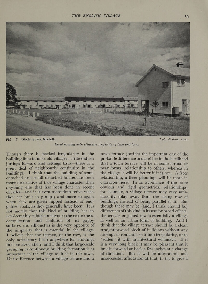  FIG. 17. Ditchingham, Norfolk. Though there is marked irregularity in the building lines in most old villages—little sudden juttings forward and settings back—there is a great deal of neighbourly continuity in the buildings. I think that the building of semi- detached and small detached houses has been more destructive of true village character than anything else that has been done in recent decades—and it is even more destructive when they are built in groups; and more so again when they are given hipped instead of end- gabled roofs, as they generally have been. It is not merely that this kind of building has an irredeemably suburban flavour; the restlessness, complication and confusion of its gappy surfaces and silhouettes is the very opposite of the simplicity that is essential in the village. I believe that the terrace, or the row, is the only satisfactory form anywhere for buildings in close association: and I think that large-scale grouping in continuous building formation is as important in the village as it is in the town. One difference between a village terrace and a town terrace (besides the important one of the probable difference in scale) lies in the likelihood that a town terrace will be in some formal or near formal relationship to others, whereas in the village it will be better if it is not. A freer relationship, a freer planning, will be more in character here. In an avoidance of the more obvious and rigid geometrical relationships, for example, a village terrace may very satis- factorily splay away from the facing row of buildings, instead of being parallel to it. But though there may be (and, I think, should be) differences of this kind in its use for broad effects, the terrace or joined row is essentially a village as well as an urban form of building. And I think that the village terrace should be a clean straightforward block of buildings without any attempt to romanticize it into irregularity, or to ‘soften’ it with architectural whimseys. If it is a very long block it may be pleasant that it breaks forward or back a few inches at a change of direction. But it will be affectation, and unsuccessful affectation at that, to try to give a