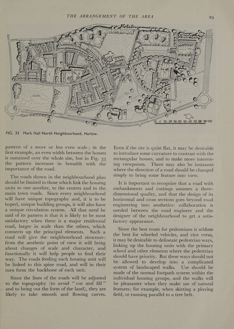  pattern of a more or less even scale; in the first example, an even width between the houses is sustained over the whole site, but in Fig. 33 the pattern increases in breadth with the importance of the road. The roads shown in the neighbourhood plan should be limited to those which link the housing units to one another, to the centres and to the main town roads. Since every neighbourhood will have unique topography and, it is to be hoped, unique building groups, it will also have a unique circulation system. All that need be said of its pattern is that it is likely to be most satisfactory when there is a major residential road, larger in scale than the others, which connects up the principal elements. Such a road will give the neighbourhood structure: from the aesthetic point of view it will bring about changes of scale and character, and functionally it will help people to find their way. The roads feeding each housing unit will be linked to this spine road, and will in their turn form the backbone of each unit. Since the lines of the roads will be adjusted to the topography (to avoid “cut and fill” and to bring out the form of the land), they are likely to take smooth and flowing curves.          Even if the site is quite flat, it may be desirable to introduce some curvature to contrast with the rectangular houses, and to make more interest- ing viewpoints. There may also be instances where the direction of a road should be changed simply to bring some feature into view. It is important to recognize that a road with embankments and cuttings assumes a_three- dimensional quality, and that the design of its horizontal and cross sections goes beyond road engineering into aesthetics: collaboration is needed between the road engineer and the designer of the neighbourhood to get a satis- factory appearance. Since the best route for pedestrians is seldom the best for wheeled vehicles, and vice versa, it may be desirable to delineate pedestrian ways, linking up the housing units with the primary school and other elements where the pedestrian should have priority. But these ways should not be allowed to develop into a complicated system of landscaped walks. Use should be made of the normal footpath system within the individual housing groups, and the walks will be pleasanter when they make use of natural features; for example, when skirting a playing field, or running parallel to a tree belt.