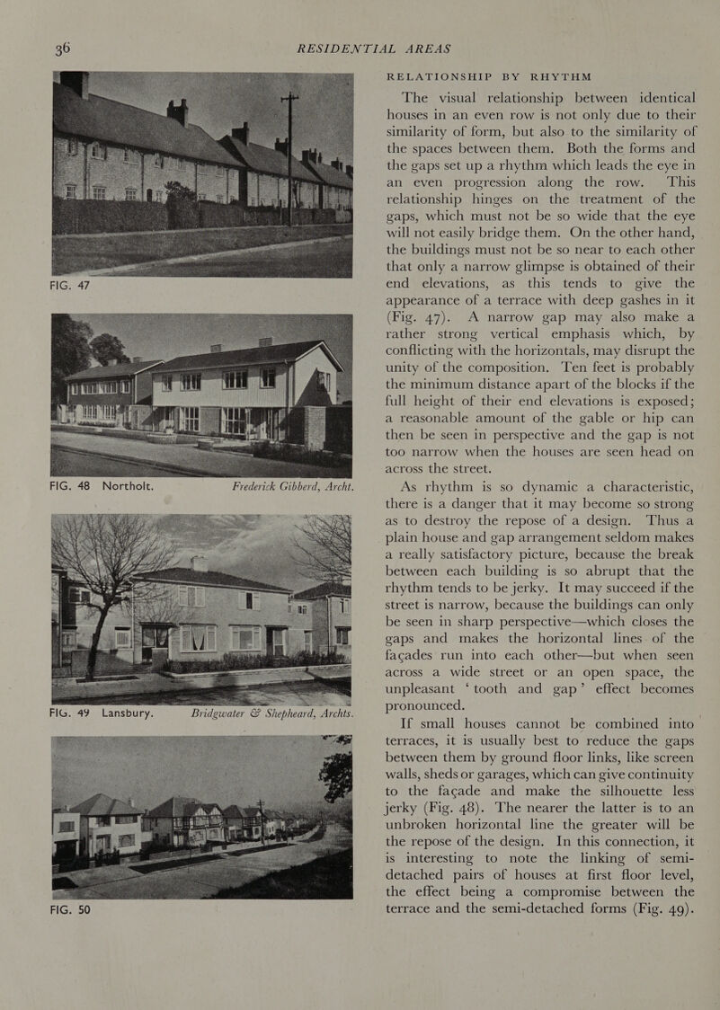     RELATIONS HERS B You RoE Your The visual relationship between identical houses in an even row is not only due to their similarity of form, but also to the similarity of the spaces between them. Both the forms and the gaps set up a rhythm which leads the eye in an even progression along the row. ‘This relationship hinges on the treatment of the gaps, which must not be so wide that the eye will not easily bridge them. On the other hand, the buildings must not be so near to each other that only a narrow glimpse is obtained of their end elevations, as this tends to give the appearance of a terrace with deep gashes in it (Fig. 47). A narrow gap may also make a rather strong vertical emphasis which, by conflicting with the horizontals, may disrupt the unity of the composition. Ten feet is probably the minimum distance apart of the blocks if the full height of their end elevations is exposed; a reasonable amount of the gable or hip can then be seen in perspective and the gap is not too narrow when the houses are seen head on across the street. As rhythm is so dynamic a characteristic, there is a danger that it may become so strong as to destroy the repose of a design. Thus a plain house and gap arrangement seldom makes a really satisfactory picture, because the break between each building is so abrupt that the rhythm tends to be jerky. It may succeed if the street is narrow, because the buildings can only be seen in sharp perspective—which closes the gaps and makes the horizontal lines of the facades run into each other—but when seen across a wide street or an open space, the unpleasant ‘tooth and gap’ effect becomes pronounced. If small houses cannot be combined into~ terraces, it is usually best to reduce the gaps between them by ground floor links, like screen walls, sheds or garages, which can give continuity to the facade and make the silhouette less jerky (Fig. 48). The nearer the latter is to an unbroken horizontal line the greater will be the repose of the design. In this connection, it is interesting to note the linking of semi- detached pairs of houses at first floor level, the effect being a compromise between the terrace and the semi-detached forms (Fig. 49).