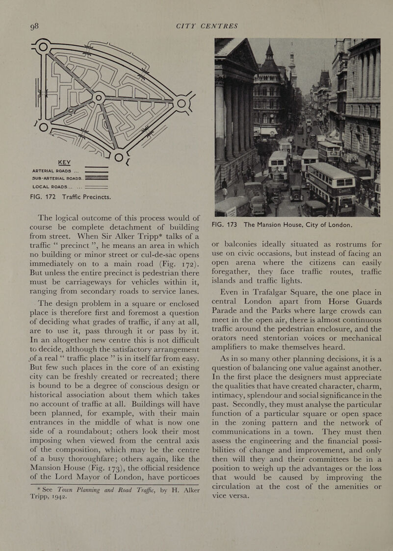  LOCAL ROADS... FIG. 172 Traffic Precincts. The logical outcome of this process would of course be complete detachment of building from street. When Sir Alker Tripp* talks of a traffic “ precinct ’’, he means an area in which no building or minor street or cul-de-sac opens immediately on to a main road (Fig. 172). But unless the entire precinct is pedestrian there must be carriageways for vehicles within it, ranging from secondary roads to service lanes. The design problem in a square or enclosed place is therefore first and foremost a question of deciding what grades of traffic, if any at all, are to use it, pass through it or pass by it. In an altogether new centre this is not difficult to decide, although the satisfactory arrangement of a real “‘ traffic place ”’ is in itself far from easy. But few such places in the core of an existing city can be freshly created or recreated; there is bound to be a degree of conscious design or historical association about them which takes no account of traffic at all. Buildings will have been planned, for example, with their main entrances in the middle of what is now one side of a roundabout; others look their most imposing when viewed from the central axis of the composition, which may be the centre of a busy thoroughfare; others again, like the Mansion House (Fig. 173), the official residence of the Lord Mayor of London, have porticoes  * See Town Planning and Road Traffic. by H. Alker Tripp, 1942.  FIG. 173 The Mansion House, City of London. or balconies ideally situated as rostrums for use on Civic occasions, but instead of facing an open arena where the citizens can easily foregather, they face traffic routes, traffic islands and traffic lights. Even in Trafalgar Square, the one place in central London apart from Horse Guards Parade and the Parks where large crowds can meet in the open air, there is almost continuous traffic around the pedestrian enclosure, and the orators need stentorian voices or mechanical amplifiers to make themselves heard. As in so many other planning decisions, it is a question of balancing one value against another. In the first place the designers must appreciate the qualities that have created character, charm, intimacy, splendour and social significance in the past. Secondly, they must analyse the particular function of a particular square or open space in the zoning pattern and the network of communications in a town. They must then assess the engineering and the financial possi- bilities of change and improvement, and only then will they and their committees be in a position to weigh up the advantages or the loss that would be caused by improving the circulation at the cost of the amenities or vice versa.