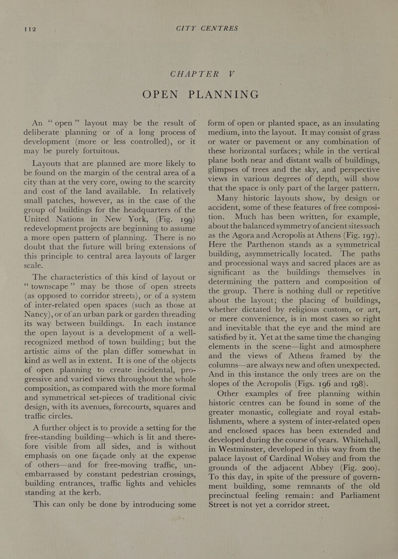 &gt; An “open” layout may be the result of deliberate planning or of a long process of development (more or less controlled), or it may be purely fortuitous. Layouts that are planned are more likely to be found on the margin of the central area of a city than at the very core, owing to the scarcity and cost of the land available. In relatively small patches, however, as in the case of the group of buildings for the headquarters of the United Nations in New York, (Fig. 199) redevelopment projects are beginning to assume a more open pattern of planning. ‘There is no doubt that the future will bring extensions of this principle to central area layouts of larger scale. The characteristics of this kind of layout or *“townscape’’ may be those of open streets (as opposed to corridor streets), or of a system of inter-related open spaces (such as those at Nancy), or of an urban park or garden threading its way between buildings. In each instance the open layout is a development of a well- recognized method of town building; but the artistic aims of the plan differ somewhat in kind as well as in extent. It is one of the objects of open planning to create incidental, pro- gressive and varied views throughout the whole composition, as compared with the more formal and symmetrical set-pieces of traditional civic design, with its avenues, forecourts, squares and traffic circles. A further object is to provide a setting for the free-standing building—which is lit and there- fore visible from all sides, and is without emphasis on one facade only at the expense of others—and for free-moving traffic, un- embarrassed by constant pedestrian crossings, building entrances, traffic lights and vehicles standing at the kerb. This can only be done by introducing some form of open or planted space, as an insulating medium, into the layout. It may consist of grass or water or pavement or any combination of these horizontal surfaces; while in the vertical plane both near and distant walls of buildings, glimpses of trees and the sky, and perspective views in various degrees of depth, will show that the space is only part of the larger pattern. Many historic layouts show, by design or accident, some of these features of free composi- tion. Much has been written, for example, about the balanced symmetry of ancient sitessuch as the Agora and Acropolis at Athens (Fig. 197). Here the Parthenon stands as a symmetrical building, asymmetrically located. ‘The paths and processional ways and sacred places are as significant as the buildings themselves in determining the pattern and composition of the group. ‘There is nothing dull or repetitive about the layout; the placing of buildings, whether dictated by religious custom, or art, or mere convenience, is in most cases so right and inevitable that the eye and the mind are satisfied by it. Yet at the same time the changing elements in the scene—light and atmosphere and the views of Athens framed by the columns—are always new and often unexpected. And in this ‘instance the only trees are on the slopes of the Acropolis (Figs. 196 and 198). Other examples of free planning within historic centres can be found in some of the greater monastic, collegiate and royal estab- lishments, where a system of inter-related open and enclosed spaces has been extended and developed during the course of years. Whitehall, in Westminster, developed in this way from the palace layout of Cardinal Wolsey and from the grounds of the adjacent Abbey (Fig. 200). To this day, in spite of the pressure of govern- ment building, some remnants of the old precinctual feeling remain: and Parliament Street is not yet a corridor street.