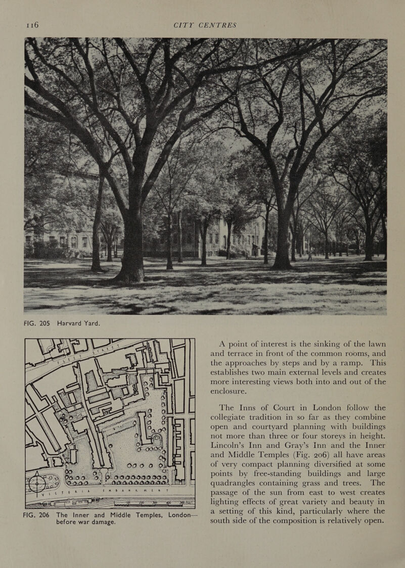       FIG. 206 The Inner and Middle Temples, London— before war damage.  A point of interest is the sinking of the lawn and terrace in front of the common rooms, and the approaches by steps and by a ramp. ‘This establishes two main external levels and creates more interesting views both into and out of the enclosure. The Inns of Court in London follow the collegiate tradition in so far as they combine open and courtyard planning with buildings not more than three or four storeys in height. Lincoln’s Inn and Gray’s Inn and the Inner and Middle Temples (Fig. 206) all have areas of very compact planning diversified at some points by free-standing buildings and _ large quadrangles containing grass and trees. The passage of the sun from east to west creates lighting effects of great variety and beauty in a setting of this kind, particularly where the south side of the composition is relatively open.