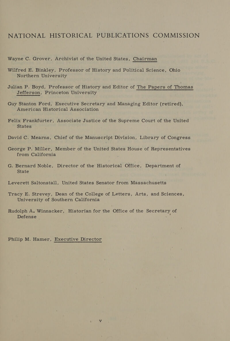 NATIONAL HISTORICAL PUBLICATIONS COMMISSION Wayne C. Grover, Archivist of the United States, Chairman Wilfred E. Binkley, Professor of History and Political Science, Ohio Northern University Julian P. Boyd, Professor of History and Editor of The Papers of Thomas Jefferson, Princeton University Guy Stanton Ford, Executive Secretary and Managing Editor (retired), American Historical Association Felix Frankfurter, Associate Justice of the Supreme Court of the United States David C. Mearns, Chief of the Manuscript Division, Library of Congress George P. Miller, Member of the United States House of Representatives from California G. Bernard Noble, Director of the Historical Office, Department of State Leverett Saltonstall, United States Senator from Massachusetts Tracy E. Strevey, Dean of the College of Letters, Arts, and Sciences, University of Southern California Rudolph A. Winnacker, Historian for the Office of the Secretary of Defense