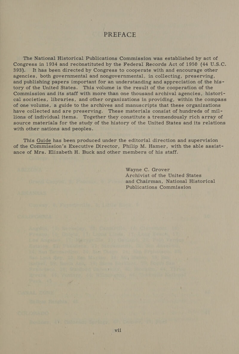 PREFACE The National Historical Publications Commission was established by act of Congress in 1934 and reconstituted by the Federal Records Act of 1950 (44 U.S.C. 393). It has been directed by Congress to cooperate with and encourage other agencies, both governmental and nongovernmental, in collecting, preserving, and publishing papers important for an understanding and appreciation of the his- tory of the United States. This volume is the result of the cooperation of the Commission and its staff with more than one thousand archival agencies, histori- cal societies, libraries, and other organizations in providing, within the compass of one volume, a guide to the archives and manuscripts that these organizations have collected and are preserving. These materials consist of hundreds of mil- lions of individual items. Together they constitute a tremendously rich array of source materials for the study of the history of the United States and its relations with other nations and peoples. This Guide has been produced under the editorial direction and supervision of the Commission’s Executive Director, Philip M. Hamer, with the able assist- ance of Mrs. Elizabeth H. Buck and other members of his staff.  Wayne C. Grover Archivist of the United States and Chairman, National Historical Publications Commission