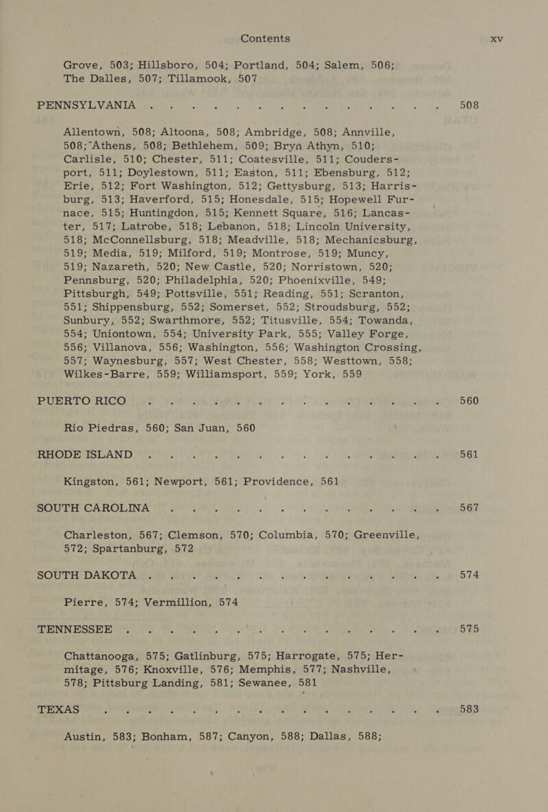 Grove, 503; Hillsboro, 504; Portland, 504; Salem, 506; The Dalles, 507; Tillamook, 507 Ree UR Aha A PEA RRE Oe ek vg) inh a Ps ah high NM ed big cae Sp 508 Allentown, 508; Altoona, 508; Ambridge, 508; Annville, 508; Athens, 508; Bethlehem, 509; Bryn Athyn, 510; Carlisle, 510; Chester, 511; Coatesville, 511; Couders- port, 511; Doylestown, 511; Easton, 511; Ebensburg, 512; Erie, 512; Fort Washington, 512; Gettysburg, 513; Harris- burg, 513; Haverford, 515; Honesdale, 515; Hopewell Fur- nace, 515; Huntingdon, 515; Kennett Square, 516; Lancas- ter, 517; Latrobe, 518; Lebanon, 518; Lincoln University, 518; McConnellsburg, 518; Meadville, 518; Mechanicsburg, 519; Media, 519; Milford, 519; Montrose, 519; Muncy, 519; Nazareth, 520; New Castle, 520; Norristown, 520; Pennsburg, 520; Philadelphia, 520; Phoenixville, 549; Pittsburgh, 549; Pottsville, 551; Reading, 551; Scranton, 551; Shippensburg, 552; Somerset, 552; Stroudsburg, 552; Sunbury, 552; Swarthmore, 552; Titusville, 554; Towanda, 554; Uniontown, 554; University Park, 555; Valley Forge, 556; Villanova, 556; Washington, 556; Washington Crossing, 557; Waynesburg, 557; West Chester, 558; Westtown, 558; Wilkes-Barre, 559; Williamsport, 559; York, 559 PUERTO RICO a USS ee lee 4560 6 1°. v htecdeeR Reread: 560 Rio Piedras, 560; San Juan, 560 SLOAN re Gh de ee ts ke |, es rr 561 Kingston, 561; Newport, 561; Providence, 561 PP COLI we Pee ee a... | DOU ORS Beanie 567 Charleston, 567; Clemson, 570; Columbia, 570; Greenville, 572; Spartanburg, 572 SOUTH DAKOTA ene (8th 4eheh oc) note OUR ete? Le 574 Pierre, 574; Vermillion, 574 SN RLM ent. eer, SITES fl OUR Pe pecan. aS 575 Chattanooga, 575; Gatlinburg, 575; Harrogate, 575; Her- mitage, 576; Knoxville, 576; Memphis, 577; Nashville, 578; Pittsburg Landing, 581; Sewanee, 581 TEXAS pera See way), TO PIM CORFE) Werte MAR OM ORE NI My 583 Austin, 583; Bonham, 587; Canyon, 588; Dallas, 588;