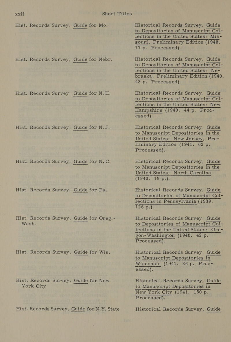 Hist. Records Survey, Hist. Records Survey, Hist. Records Survey, Hist. Records Survey, Hist. Records Survey, Hist. Records Survey, Hist. Records Survey, Wash. Hist. Records Survey, Hist. Records Survey, York City Guide for Mo. Guide for Nebr. Guide for N.H. Guide for N.J. Guide for N.C. Guide for Pa. Guide for Oreg.- Guide for Wis. Guide for New Historical Records Survey, Guide to Depositories of Manuscript Col- lections in the United States: Mis- souri, Preliminary Edition (1940. 17 p. Processed). Historical Records Survey, Guide to Depositories of Manuscript Col- lections in the United States: Ne- braska, Preliminary Edition (1940. 43 p. Processed). Historical Records Survey, Guide to Depositories of Manuscript Col- lections in the United States: New Hampshire (1940. 44 p. Proc- essed). Historical Records Survey, Guide to Manuscript Depositories in the United States: New Jersey, Pre- liminary Edition (1941. 62 p. Processed). Historical Records Survey, Guide to Manuscript Depositories in the United States: North Carolina (1940. 18p.).  Historical Records Survey, Guide to Depositories of Manuscript Col- lections in Pennsylvania (1939. 126 p.). Historical Records Survey, Guide to Depositories of Manuscript Col- lections in the United States: Ore- gon- Washington (1940. 42 p. Processed). Historical Records Survey, Guide to Manuscript Depositories in Wisconsin (1941. 36 p. Proc- essed). Historical Records Survey, Guide to Manuscript Depositories in New York City (1941. 150 p. Processed). _ Historical Records Survey, Guide