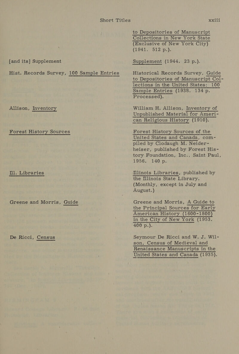 Short Titles [and its] Supplement Hist. Records Survey, 100 Sample Entries Allison, Inventory Forest History Sources fll. Libraries Greene and Morris, Guide De Ricci, Census xxili to Depositories of Manuscript Collections in New York State (Exclusive of New York City) (1941. 512 p.). Supplement (1944. 23 p.). Historical Records Survey, Guide to Depositories of Manuscript Col- lections in the United States: 100 Sample Entries (1938. 134 p. Processed). William H. Allison, Inventory of Unpublished Material for Ameri- can Religious History (1910). Forest History Sources of the United States and Canada, com- piled by Clodaugh M. Neider- heiser, published by Forest His- tory Foundation, Inc., Saint Paul, 1956. 140 p.  Tllinois Libraries, published by the Illinois State Library. (Monthly, except in July and August.) Greene and Morris, A Guide to the Principal Sources for Early American History (1600-1800) — in the City of New York (1953. 400 p.). Seymour De Ricci and W. J. Wil- son, Census of Medieval and Renaissance Manuscripts in the United States and Canada (1935).