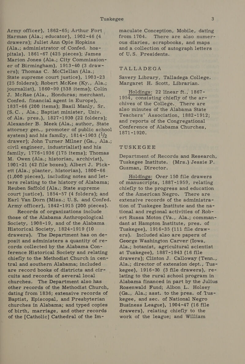 Army officer), 1862-65; Arthur Fort , Harman (Ala.; educator), 1902-46 (4 drawers); Juliet Ann Opie Hopkins (Ala.; administrator of Confed. hos- pitals), 1861-67 (425 pieces); James Marion Jones (Ala.; City Commission- er of Birmingham), 1913-40 (3 draw- ers); Thomas C. McClellan (Ala.; State supreme court justice), 1903-23 (25 folders); Robert McKee (Ky., Ala.; journalist), 1860-99 (538 items); Colin J. McRae (Ala., Honduras; merchant, Confed. financial agent in Europe), 1837-66 (200 items); Basil Manly, Sr. (S.C. , Ala.; Baptist minister, Univ. of Ala. pres.), 1827-1930 (22 folders); Alexander B. Meek (Ala.; author, State attorney gen., promoter of public school system) and his family, 1814-1903 (1/2 drawer); John Turner Milner (Ga., Ala.; civil engineer, industrialist) and his family, 1776-1936 (175 items); Thomas M. Owen (Ala.; historian, archivist), 1901-21 (42 file boxes); Albert J. Pick- ett (Ala.; planter, historian), 1800-66 (1,000 pieces), including notes and let- ters relating to the history of Alabama; Reuben Saffold (Ala.; State supreme court justice), 1854-57 (4 folders); and Earl Van Dorn (Miss.; U.S. and Confed. Army officer), 1842-1915 (200 pieces). Records of organizations include those of the Alabama Anthropological Society, 1908-19, and of the Alabama Historical Society, 1824-1919 (10 drawers). The Department has on de- posit and administers a quantity of re- cords collected by the Alabama Con- ference Historical Society and relating chiefly to the Methodist Church in cen- tral and southern Alabama; included are record books of districts and cir- cuits and records of several local churches. The Department also has other records of the Methodist Church, dating from 1836; extensive records of Baptist, Episcopal, and Presbyterian churches in Alabama; and typed copies of birth, marriage, and other records of the [Catholic] Cathedral of the Im- maculate Conception, Mobile, dating from 1704. There are also numer- ous diaries, scrapbooks, and maps and a collection of autograph letters of U.S. Presidents. TALLADEGA Savery Library, Talladega College. Margaret H. Scott, Librarian. Holdings: 22 linear ft., 1867- 1954, consisting chiefly of the ar- chives of the College. There are also minutes of the Alabama State Teachers’ Association, 1882-1912; and reports of the Congregational Conference of Alabama Churches, 1871-1920. TUSKEGEE Department of Records and Research, Tuskegee Institute. (Mrs.) Jessie P. Guzman, Director. Holdings: Over 150 file drawers of manuscripts, 1887-1959, relating chiefly to the progress and education of the American Negro. There are extensive records of the administra- tion of Tuskegee Institute and the na- tional and regional activities of Rob- ert Russa Moton (Va., Ala.; comman- dant at Hampton Institute, pres. of Tuskegee), 1916-35 (111 file draw- ers). Included also are papers of George Washington Carver (Iowa, Ala.; botanist, agricultural scientist at Tuskegee), 1887-1943 (16 file drawers); Clinton J. Calloway (Tenn., Ala.; director of extension dept., Tus- kegee), 1916-30 (3 file drawers), re- lating to the rural school program in Alabama financed in part by the Julius Rosenwald Fund; Albon L. Holsey (Ga., Ala.; asst. to the pres. of lus- kegee, and sec. of National Negro Business League), 1904-47 (16 file drawers), relating chiefly to the work of the league; and William