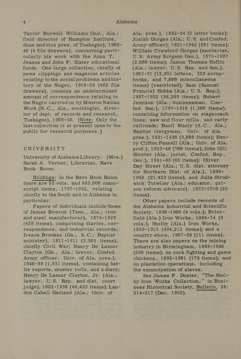 Taylor Burwell Williams (Ind., Ala.; field director of Hampton Institute, dean andvice pres. of Tuskegee), 1902- 40 (4 file drawers), concerning parti- cularly his work with the Anna T. Jeanes and John F. Slater educational funds. One large collection, chiefly of news clippings and magazine articles relating tothe social problems andhis- tory of the Negro, 1910-59 (482 file drawers), contains an undetermined amount of correspondence relating to the Negro carriedon by Monroe Nathan Work (N.C., Ala.; sociologist, direc- tor of dept. of records and research, Tuskegee), 1908-38. (Note: Only the last collection is at present opento the public for research purposes. ) UNIVERSITY University of Alabama Library. (Mrs.) Sarah A. Verner, Librarian, Rare Book Room. ‘Holdings: In the Rare Book Room there are 85 vols. and 665,000 manu- script items, 1797-1952, relating chiefly to the South and to Alabama in particular. Papers of individuals include those of James Bowron (Tenn., Ala.; iron and steel manufacturer), 1874-1928 (428 items), comprising diaries, cor- respondence, and industrial records; Iveson Brookes (Ga., S.C.; Baptist minister), 1811-1911 (3,505 items), chiefly Civil War; Henry De Lamar Clayton (Ga., Ala.; lawyer, Confed. Army officer, Univ. of Ala. pres.), 1840-89 (1,931 items), containing bat- tle reports, muster rolls, and adiary; Henry De Lamar Clayton, Jr. (Ala.; lawyer, U.S. Rep. and dist. court judge), 1882-1930 (46,433 items); Lan-: don Cabell Garland (Ala.; Univ. of Ala. pres.), 1862-64 (2 letter books); Josiah Gorgas (Ala.; U.S. and Confed. Army officer), 1821-1942 (681 items); William Crawford Gorgas (sanitarian, U.S. Army Surgeon Gen.), 1875-1927 (2,000 items); James Thomas Heflin (Ala.; lawyer, U.S. Rep. and Sen.), 1903-31 (12,951 letters, 223 scrap- books, and 7,000 miscellaneous items) [restricted]; Sam (Samuel Francis) Hobbs (Ala.; U.S. Rep.), 1887-1952 (36,269 items); Robert Jemison (Ala.; businessman, Con- fed. Sen.), 1797-1916 (1,500 items), containing information on stagecoach lines, saw and flour mills, and early railroads; Basil Manly (S.C., Ala.; Baptist clergyman, Univ. of Ala. pres.), 1821-1930 (3,000 items); Hen- ry Clifton Pannell (Ala.; Univ. of Ala. prof.), 1923-46 (700 items); John Gill Shorter (Ala.; jurist, Confed. Rep., Gov.), 1861-63 (65 items); Oliver Day Street (Ala.; U.S. dist. attorney for Northern Dist. of Ala.), 1888- 1942 (21,423 items); and Julia Strud- wick Tutwiler (Ala.; educator, pri- son reform advocate), 1873-1910 (25 items). Other papers include records of the Alabama Industrial and Scientific Society, 1890-1900 (4 vols.); Brier- field (Ala.) Iron Works, 1864-74 (9 vols.); Shelby (Ala.) Iron Works, 1859-1915 (494,212 items); and a country store, 1907-36 (111 items). There are also papers on the mining industry in Birmingham, 1889-1940 (298 items); on cock fighting and game chickens, 1892-1901 (176 items); and on plantation operations, including the emancipation of slaves. See James F. Doster, “The Shel- by Iron Works Collection,” in Busi- ness Historical Society, Bulletin, 26: 214-217 (Dec. 1952).