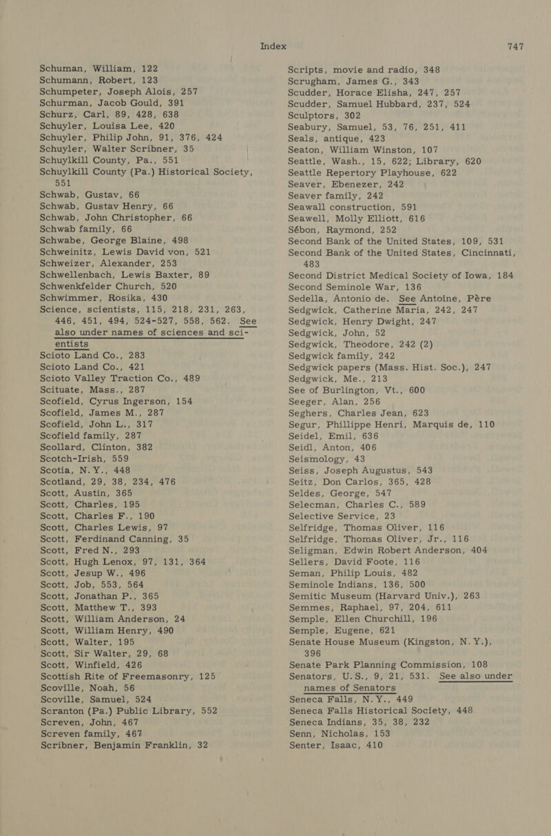 Schumann, Robert, 123 Schumpeter, Joseph Alois, 257 Schurman, Jacob Gould, 391 Schurz, Carl, 89, 428, 638 Schuyler, Louisa Lee, 420 Schuyler, Philip John, 91, 376, 424 Schuyler, Walter Scribner, 35 Schuylkill County, Pa., 551 Schuylkill County (Pa.) Historical Society, sak Schwab, Gustav, 66 Schwab, Gustav Henry, 66 Schwab, John Christopher, 66 Schwab family, 66 Schwabe, George Blaine, 498 Schweinitz, Lewis David von, 521 Schweizer, Alexander, 253 Schwellenbach, Lewis Baxter, 89 Schwenkfelder Church, 520 Schwimmer, Rosika, 430 pcrence, scientists, (di ose218) 231/263, 446, 451, 494, 524-527, 558, 562. See also under names of sciences and sci- _ entists Scioto Land Co., 283 Scioto Land Co., 421 Scioto Valley Traction Co., 489 Scituate, Mass., 287 Scofield, Cyrus Ingerson, 154 Scofield, James M., 287 Scofield, John L., 317 Scofield family, 287 Scollard, Clinton, 382 Scotch-Irish, 559 Scotia, N. Y., 448 Scotland, 29, 38, 234, 476 Scott, Austin, 365 Scott, Charles, 195 Scott, Charles F., 190 Scott, Charles Lewis, 97 Scott, Ferdinand Canning, 35 Scott, Fred N., 293 Scott, Hugh Lenox, 97, 131, 364 Scott, Jesup W., 496 Scott, Job, 553, 564 Scott, Jonathan P., 365 Scott, Matthew T., 393 Scott, William Anderson, 24 Scott, William Henry, 490 Scott, Walter, 195 Scott, Sir Walter, 29, 68 Scott, Winfield, 426 Scottish Rite of Freemasonry, 125 Scoville, Noah, 56 Scoville, Samuel, 524 Scranton (Pa.) Public Library, 552 Screven, John, 467 Screven family, 467 Scribner, Benjamin Franklin, 32 747 Scrugham, James G., 343 Scudder, Horace Elisha, 247, 257 Scudder, Samuel Hubbard, 237, 524 Sculptors, 302 Seabury, Samuel, 53, 76, 251, 411 Seals, antique, 423 Seaton, William Winston, 107 Seattle, Wash., 15, 622; Library, 620 Seattle Repertory Playhouse, 622 Seaver, Ebenezer, 242 Seaver family, 242 Seawall construction, 591 Seawell, Molly Elliott, 616 Sébon, Raymond, 252 Second Bank of the United States, 109, 531 Second Bank of the United States, Cincinnati, 483 Second District Medical Society of Iowa, 184 Second Seminole War, 136 Sedella, Antonio de. See Antoine, Pére Sedgwick, Catherine Maria, 242, 247 Sedgwick, Henry Dwight, 247 Sedgwick, John, 52 Sedgwick, Theodore, 242 (2) Sedgwick family, 242 Sedgwick papers (Mass. Hist. Soc.), 247 Sedgwick, Me., 213 See of Burlington, Vt., 600 Seeger, Alan, 256 Seghers, Charles Jean, 623 Segur, Phillippe Henri, Marquis de, 110 Seidel, Emil, 636 Seidl, Anton, 406 Seismology, 43 Seiss, Joseph Augustus, 543 Seitz, Don Carlos, 365, 428 Seldes, George, 547 Selecman, Charles C., 589 Selective Service, 23 Selfridge, Thomas Oliver, 116 Selfridge, Thomas Oliver, Jr., 116 Seligman, Edwin Robert Anderson, 404 Sellers, David Foote, 116 Seman, Philip Louis, 482 Seminole Indians, 136, 500 Semitic Museum (Harvard Univ.), 263 Semmes, Raphael, 97, 204, 611 Semple, Ellen Churchill, 196 Semple, Eugene, 621 Senate House Museum (Kingston, N.Y.), 396 Senate Park Planning Commission, 108 Senators, U.S., 9,°21, 531. See also under names of Senators Seneca Falls, N.Y., 449 Seneca Falls Historical Society, 448 Seneca Indians, 35, 38, 232 Senn, Nicholas, 153 Senter, Isaac, 410