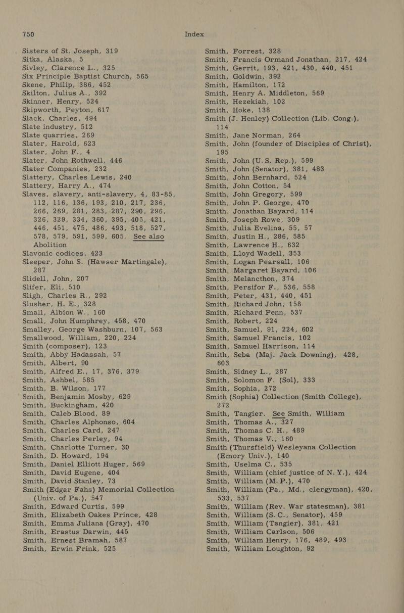 Sisters of St. Joseph, 319 Sitka, Alaska, 5 Sivley, Clarence L., 325 Six Principle Baptist Church, 565 Skene, Philip, 386, 452 Skilton, Julius A., 392 Skinner, Henry, 524 Skipworth, Peyton, 617 Slack, Charles, 494 Slate industry, 512 Slate quarries, 269 Slater, Harold, 623 Slater, John F., 4 Slater, John Rothwell, 446 Slater Companies, 232 Slattery, Charles Lewis, 240 Slattery, Harry A., 474 Slaves, slavery, anti-slavery, 4, 83-85, 112,416, 136 e193 5 2 LO widens 236; 266, 269, 281, 283, 287, 290, 296, 326, 329, 334) °360;,395,) 405, 421, 446, 451, 475, 486, 493, 518, 527, 578, 579, 591, 599, 605. See also Abolition Slavonic codices, 423 Sleeper, John S. (Hawser Martingale), 287 Slidell, John, 207 Slifer, Eli, 510 Sligh, Charles R., 292 Slusher, H. E., 328 Small, Albion W., 160 Small, John Humphrey, 458, 470 Smalley, George Washburn, 107, 563 Smallwood, William, 220, 224 Smith (composer), 123 Smith, Abby Hadassah, 57 Smith, Albert, 90 Smith, Alfred E., 17, 376, 379 Smith, Ashbel, 585 Smith, B. Wilson, 177 Smith, Benjamin Mosby, 629 Smith, Buckingham, 420 Smith, Caleb Blood, 89 Smith, Charles Alphonso, 604 Smith, Charles Card, 247 Smith, Charles Perley, 94 Smith, Charlotte Turner, 30 Smith, D. Howard, 194 Smith, Daniel Elliott Huger, 569 Smith, David Eugene, 404 Smith, David Stanley, 73 Smith (Edgar Fahs) Memorial Collection (Univ. of Pa.), 547 Smith, Edward Curtis, 599 Smith, Elizabeth Oakes Prince, 428 Smith, Emma Juliana (Gray), 470 Smith, Erastus Darwin, 445 Smith, Ernest Bramah, 587 Smith, Erwin Frink, 525 Smith, Smith, Smith, Smith, Smith, Smith, Forrest, 328 Francis Ormand Jonathan, 217, 424 Gerrit, 193, 421, 430, 440, 451 Goldwin, 392 Hamilton, 172 Henry A. Middleton, 569 Smith, Hezekiah, 102 Smith, Hoke, 138 Smith (J. Henley) Collection (Lib. Cong.), 114 Smith, Smith, 195 Smith, Smith, Smith, Smith, Smith, Smith, Smith, Smith, Smith, Smith, Smith, Smith, Jane Norman, 264 John (founder of Disciples of Christ), John (U.S. Rep.), 599 John (Senator), 381, 483 John Bernhard, 524 John Cotton, 54 John Gregory, 599 John P. George, 470 Jonathan Bayard, 114 Joseph Rowe, 309 Julia Evelina, 55, 57 Justin H., 286, 585 Lawrence H., 632 Lloyd Wadell, 353 Smith, Logan Pearsall, 106 Smith, Margaret Bayard, 106 Smith, Melancthon, 374 Smith, Persifor F., 536, 558 Smith, Peter, 431, 440, 451 Smith, Richard John, 158 Smith, Richard Penn, 537 Smith, Robert, 224 Smith, Samuel, 91, 224, 602 Smith, Samuel Francis, 102 Smith, Samuel Harrison, 114 Smith, Seba (Maj. Jack Downing), 428, 603 Smith, Sidney L., 287 Smith, Solomon F. (Sol), 333 Smith, Sophia, 272 Smith (Sophia) Collection (Smith College), 272 Smith, Smith, Tangier. See Smith, William Thomas A., 327 Smith, Thomas C. H., 489 Smith, Thomas V., 160 Smith (Thursfield) Wesleyana Collection (Emory Univ.), 140 Smith, Uselma C., 535 Smith, William (chief justice of N. Y.), 424 Smith, William (M.P.), 470 Smith, William (Pa., Md., clergyman), 420, 533, 537 Smith, William (Rev. War statesman), 381 Smith, William (S.C., Senator), 459 Smith, William (Tangier), 381, 421 Smith, William Carlson, 506 Smith, William Henry, 176, 489, 493 Smith, William Loughton, 92