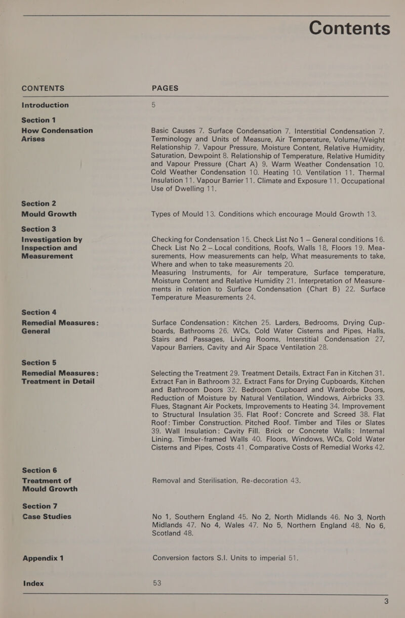 CONTENTS Introduction Section 1 How Condensation Arises Section 2 Mould Growth Section 3 Investigation by Inspection and Measurement Section 4 General Section 5 Treatment in Detail Section 6 Treatment of Mould Growth Section 7 Case Studies Appendix 1 Index  Contents PAGES Basic Causes 7. Surface Condensation 7. Interstitial Condensation 7. Terminology and Units of Measure, Air Temperature, Volume/Weight Relationship 7. Vapour Pressure, Moisture Content, Relative Humidity, Saturation, Dewpoint 8. Relationship of Temperature, Relative Humidity and Vapour Pressure (Chart A) 9. Warm Weather Condensation 10. Cold Weather Condensation 10. Heating 10. Ventilation 11. Thermal Insulation 11. Vapour Barrier 11. Climate and Exposure 11. Occupational Use of Dwelling 11. Types of Mould 13. Conditions which encourage Mould Growth 13. Checking for Condensation 15. Check List No 1 — General conditions 16. Check List No 2 —.Local conditions, Roofs, Walls 18, Floors 19. Mea- surements, How measurements can help, What measurements to take, Where and when to take measurements 20. Measuring Instruments, for Air temperature, Surface temperature, Moisture Content and Relative Humidity 21. Interpretation of Measure- ments in relation to Surface Condensation (Chart B) 22. Surface Temperature Measurements 24. Surface Condensation: Kitchen 25. Larders, Bedrooms, Drying Cup- boards, Bathrooms 26. WCs, Cold Water Cisterns and Pipes, Halls, Stairs and Passages, Living Rooms, Interstitial Condensation 27, Vapour Barriers, Cavity and Air Space Ventilation 28. Selecting the Treatment 29. Treatment Details, Extract Fan in Kitchen 31. Extract Fan in Bathroom 32. Extract Fans for Drying Cupboards, Kitchen and Bathroom Doors 32. Bedroom Cupboard and Wardrobe Doors, Reduction of Moisture by Natural Ventilation, Windows, Airbricks 33. Flues, Stagnant Air Pockets, Improvements to Heating 34. Improvement to Structural Insulation 35. Flat Roof: Concrete and Screed 38. Flat Roof: Timber Construction. Pitched Roof. Timber and Tiles or Slates 39. Wall Insulation: Cavity Fill. Brick or Concrete Walls: Internal Lining. Timber-framed Walls 40. Floors, Windows, WCs, Cold Water Cisterns and Pipes, Costs 41. Comparative Costs of Remedial Works 42. Removal and Sterilisation, Re-decoration 43. No 1, Southern England 45. No 2, North Midlands 46. No 3, North Midlands 47. No 4, Wales 47. No 5, Northern England 48. No 6, Scotland 48. Conversion factors S.]. Units to imperial 51. 53