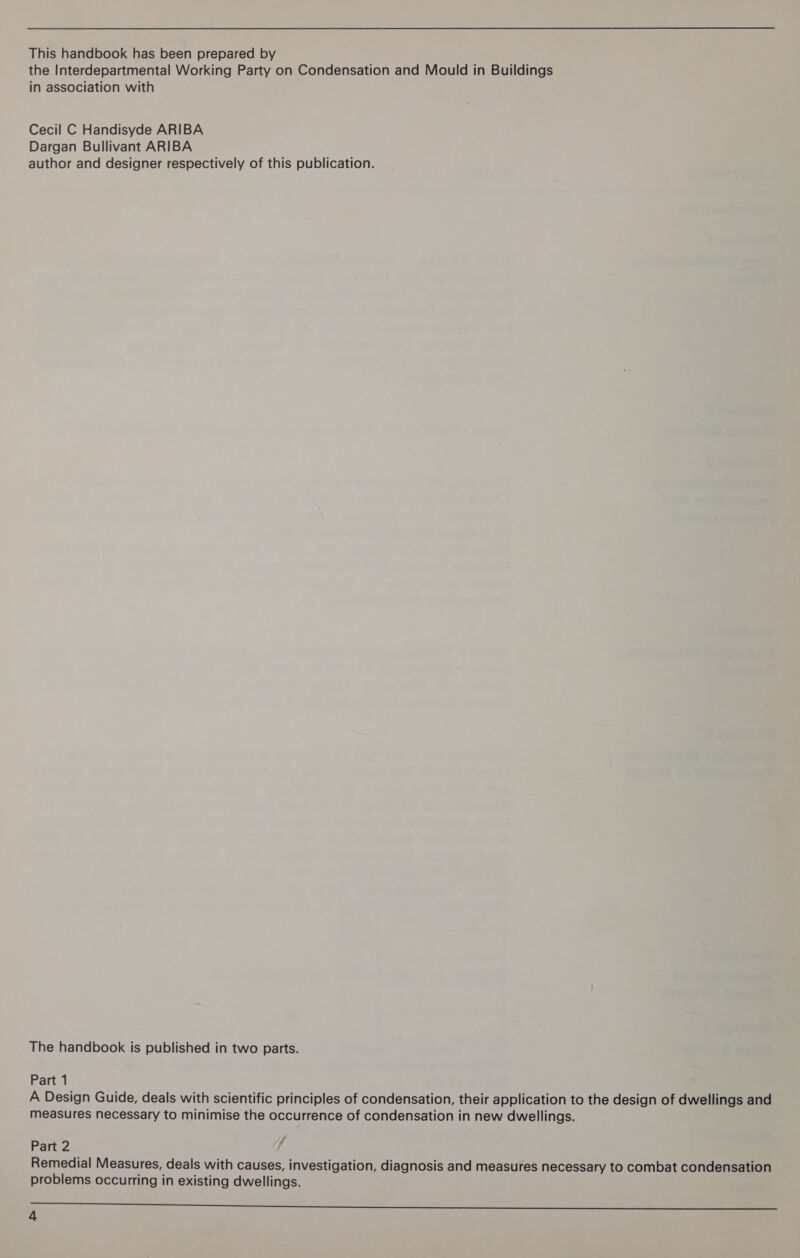 This handbook has been prepared by the Interdepartmental Working Party on Condensation and Mould in Buildings in association with Cecil C Handisyde ARIBA Dargan Bullivant ARIBA author and designer respectively of this publication. The handbook is published in two parts. Part 1 A Design Guide, deals with scientific principles of condensation, their application to the design of dwellings and measures necessary to minimise the occurrence of condensation in new dwellings. Part 2 Remedial Measures, deals with causes, investigation, diagnosis and measures necessary to combat condensation problems occurring in existing dwellings. Se TE ee EE ie Oe