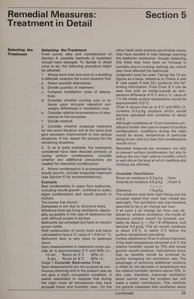  Selecting the Treatment Selecting the Treatment From survey data and consideration of Section 4, possible methods of treatment should have emerged. To decide in detail what to do, the following procedure might be adopted: 1. Where more than one room in a dwelling is affected, examine the worst situation first. a. Select possible alternatives. b. Decide quantity of treatment. c. Compare installation costs of alterna- tives. d. Consider whether running cost or re- liance upon occupier operation out- weighs differences in installation cost. e. Consider relative inconvenience of alter- natives to the occupiers. f.. Decide method. 2. Consider whether proposed treatment for the worst situation will at the same time give necessary improvement to less serious situations. If not, repeat the process for the 3. If, as is quite probable, the treatments considered have been directed primarily at curing surface condensation, consider whether any additional precautions are needed for interstitial condensation. 4. Where condensation is accompanied by mould growth, include fungicidal treatment (see Section 6 for recommendations). Example Bad condensation in upper floor bedrooms, including mould growth; confined to walls; slight condensation and mould growth in kitchen. The survey has shown: Dampness is not due to structural leaks. Windows have top hung ventilators, reason- ably accessible in the case of bedrooms but with difficult access in kitchen. Bedrooms are unheated but have an electric power outlet. Wall construction of cavity brick and block calculated to have a‘U’ value of 1:0 W/m? °C. Bathroom door is very close to bedroom doors. Spot measurements in bedrooms when out- side air is approximately O°C and 90% r.h.: 10 am Room air 6°C 90% r.h. 6 pm Room air 8°C 80% r.h. Stage 1 Consider Bedrooms First Spot measurements are not as good as con- tinuous checking and in the present case do not give a night occupation condition. It seems reasonable to suppose that during the night room air temperature may have dropped lower and humidity risen. On the Section 5 other hand, early evening use of other rooms may have resulted in heat leakage warming the bedroom somewhat, though balancing this there may have been an increase in humidity due to cooking, bathing, etc, which may have affected the bedrooms. Judgment must be used. Taking the 10 am figures as a basis, reference to Charts A and B (see pages 9 and 22) produces the fol- lowing information. From Chart B it can be seen that with an inside/outside air tem- 1-0 the inside surface temperature would be approximately 5:3°C. Chart A shows that air at 6°C and 90% r.h. contains 5:3g/kg moisture which would become saturated and condense at about 4-8°C. Although conditions at 10 am therefore con- stitute a border-line case in respect of surface condensation, conditions during the night would be worse, temperature in particular being lower, and it is then that condensation would occur. Remedial measures are necessary not only to prevent surface condensation but also to reduce the very high relative humidity which is well above the level at which bedding and clothing are affected. Consider Ventilation Room air moisture is 5-3 g/kg Outside air moisture 3-5 g/kg Diference 1:8g/kg The windows were fairly tight fitting and the occupier stated they were kept closed day and night. The ventilation rate was therefore assumed to be 3 air change per hour. If an extra 4 air change per hour was ob- tained by window ventilation, the inside air moisture content would be lowered, pro- bably by about 4 x the 1:8 difference, and become 4-4 g/kg. This air would condense at about 2:5°C, ie nearly 3°C below the surface temperature prevailing. Further reference to Chart A shows that even if the room temperature remained at 6°C the relative humidity would be 75% and mould growth would continue. Calculations show that no benefits would be achieved by further increasing the ventilation rate. The advantage of removing additional moisture is offset by the decrease in temperature and the relative humidity remains above 70%. In this case, therefore, improved ventilation alone cannot solve the problem but will make a useful contribution, This confirms the general statement that ventilation alone from Chart A 